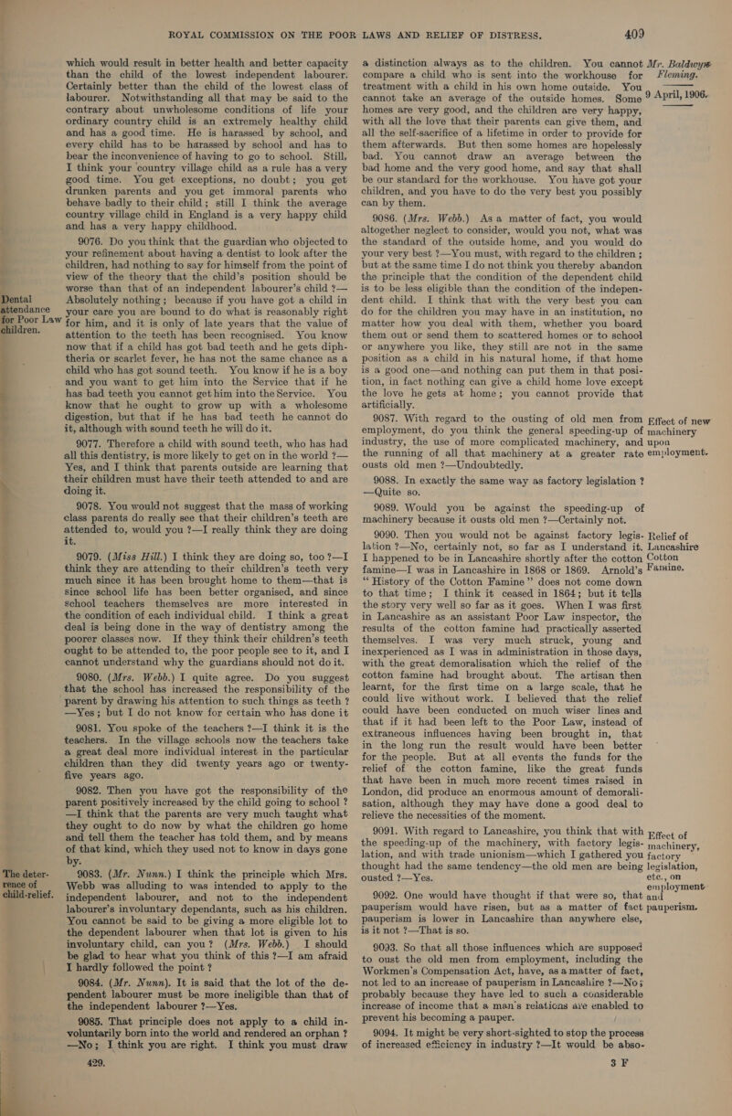 which would result in better health and better capacity than the child of the lowest independent labourer: Certainly better than the child of the lowest class of labourer. Notwithstanding all that may be said to the contrary about unwholesome conditions of life your ordinary country child is an extremely healthy child and has a good time. He is harassed by school, and every child has to be harassed by school and has to bear the inconvenience of having to go to school. Still, I think your country village child as a rule has a very good time. You get exceptions, no doubt; you get drunken parents and you get immoral parents who behave badly to their child; still I think the average country village child in England is a very happy child and has a very happy childhood. 9076. Do youthink that the guardian who objected to your refinement about having a dentist to look after the children, had nothing to say for himself from the point of view of the theory that the child’s position should be worse than that of an independent labourer’s child ?— Dental Absolutely nothing; because if you have got a child in attendance your care you are bound to do what is reasonably right for Poor Law for him, and it is only of late years that the value of ehildren. attention to the teeth has been recognised. You know now that if a child has got bad teeth and he gets diph- theria or scarlet fever, he has not the same chance as a child who has got sound teeth. You know if he is a boy and you want to get him into the Service that if he has bad teeth you cannot get him into theService. You know that he ought to grow up with a wholesome digestion, but that if he has bad teeth he cannot do it, although with sound teeth he will do it. 9077. Therefore a child with sound teeth, who has had all this dentistry, is more likely to get on in the world ?— Yes, and I think that parents outside are learning that their children must have their teeth attended to and are doing it. rT ee &lt;--a~ 9078. You would not suggest that the mass of working class parents do really see that their children’s teeth are attended to, would you ?—I really think they are doing it. 9079. (Miss Hill.) I think they are doing so, too ?—I think they are attending to their children’s teeth very much since it has been brought home to them—that is Since school life has been better organised, and since school teachers themselves are more interested in the condition of each individual child. I think a great deal is being done in the way of dentistry among the poorer classes now. If they think their children’s teeth ought to be attended to, the poor people see to it, and I cannot understand why the guardians should not do it. 9080. (Mrs. Webb.) I quite agree. Do you suggest that the school has increased the responsibility of the parent by drawing his attention to such things as teeth ? —Yes; but I do not know for certain who has done it 9081. You spoke of the teachers ?—I think it is the teachers. In the village schools now the teachers take a great deal more individual interest in the particular children than they did twenty years ago or twenty- five years ago. 9082. Then you have got the responsibility of the parent positively increased by the child going to school ? —I think that the parents are very much taught what they ought to do now by what the children go home and tell them the teacher has told them, and by means of that kind, which they used not to know in days gone by. 9083. (Mr. Nunn.) I think the principle which Mrs. Webb was alluding to was intended to apply to the independent labourer, and not to the independent labourer’s involuntary dependants, such as his children. You cannot be said to be giving a more eligible lot to the dependent labourer when that lot is given to his involuntary child, can you? (Mrs. Webb.) I should be glad to hear what you think of this ?—I am afraid I hardly followed the point ? 9084. (Mr. Nunn). It is said that the lot of the de- pendent labourer must be more ineligible than that of the independent labourer ?—Yes. 9085. That principle does not apply to a child in- voluntarily born into the world and rendered an orphan ? —No; J think you are right. I think you must draw The deter- rence of child-relief.  409 a distinction always as to the children. You cannot Mr. Baldwyw# compare a child who is sent into the workhouse for leming. treatment with a child in his own home outside. You 5 cannot take an average of the outside homes. Some 9 April, 1906. homes are very good, and the children are very happy, with all the love that their parents can give them, and all the self-sacrifice of a lifetime in order to provide for them afterwards. But then some homes are hopelessly bad. You cannot draw an average between the bad home and the very good home, and say that shall be our standard for the workhouse. You have got your children, and you have to do the very best you possibly can by them. 9086. (Mrs. Webb.) Asa matter of fact, you would altogether neglect to consider, would you not, what was the standard of the outside home, and you would do your very best ?—You must, with regard to the children ; but at the same time I do not think you thereby abandon the principle that the condition of the dependent child is to be less eligible than the condition of the indepen- dent child. I think that with the very best you can do for the children you may have in an institution, no matter how you deal with them, whether you board them out or send them to scattered homes or to school or anywhere you like, they still are not in the same position as a child in his natural home, if that home is a good one—and nothing can put them in that posi- tion, in fact nothing can give a child home love except the love he gets at home; you cannot provide that artificially. 9087. With regard to the ousting of old men from fffect of new employment, do you think the general speeding-up of machinery industry, the use of more complicated machinery, and upon the running of all that machinery at a greater rate employment. ousts old men ?—Undoubtedly.   9088. In exactly the same way as factory legislation ? —Quite so. 9089. Would you be against the speeding-up of machinery because it ousts old men ?—Certainly not. 9090. Then you would not be against factory legis- Relief of lation ?—No, certainly not, so far as I understand it. Lancashire I happened to be in Lancashire shortly after the cotton Cotton famine—I was in Lancashire in 1868 or 1869. Arnold’s Famine. “ History of the Cotton Famine” does not come down to that time; I think it ceased in 1864; but it tells the story very well so far as it goes. When I was first in Lancashire as an assistant Poor Law inspector, the results of the cotton famine had practically asserted themselves. I was very much struck, young and inexperienced as I was in administration in those days, with the great demoralisation which the relief of the cotton famine had brought about. The artisan then learnt, for the first time on a large scale, that he could live without work. I believed that the relief could have been conducted on much wiser lines and that if it had been left to the Poor Law, instead of extraneous influences having been brought in, that in the long run the result would have been better for the people. But at all events the funds for the relief of the cotton famine, like the great funds that have been in much more recent times raised in London, did produce an enormous amount of demorali- sation, although they may have done a good deal to relieve the necessities of the moment. 9091. With regard to Lancashire, you think that with paoct of the speeding-up of the machinery, with factory legis- jrachinery, lation, and with trade unionism—which I gathered you factory thought had the same tendency—the old men are being legislation, ousted ?—Yes. ete., on : employment 9092. One would have thought if that were so, that and pauperism would have risen, but as a matter of fact pauperism. pauperism is lower in Lancashire than anywhere else, is it not ?—That is so. 9093. So that all those influences which are supposed to oust the old men from employment, including the Workmen's Compensation Act, have, as a matter of fact, not led to an increase of pauperism in Lancasliire ?—No; probably because they have led to sucii a considerable increase of income that a man’s relaticas ave enabled to prevent his becoming a pauper. 9094. It might be very short-sighted to stop the process of increased efficiency in industry ?—It would be abso-