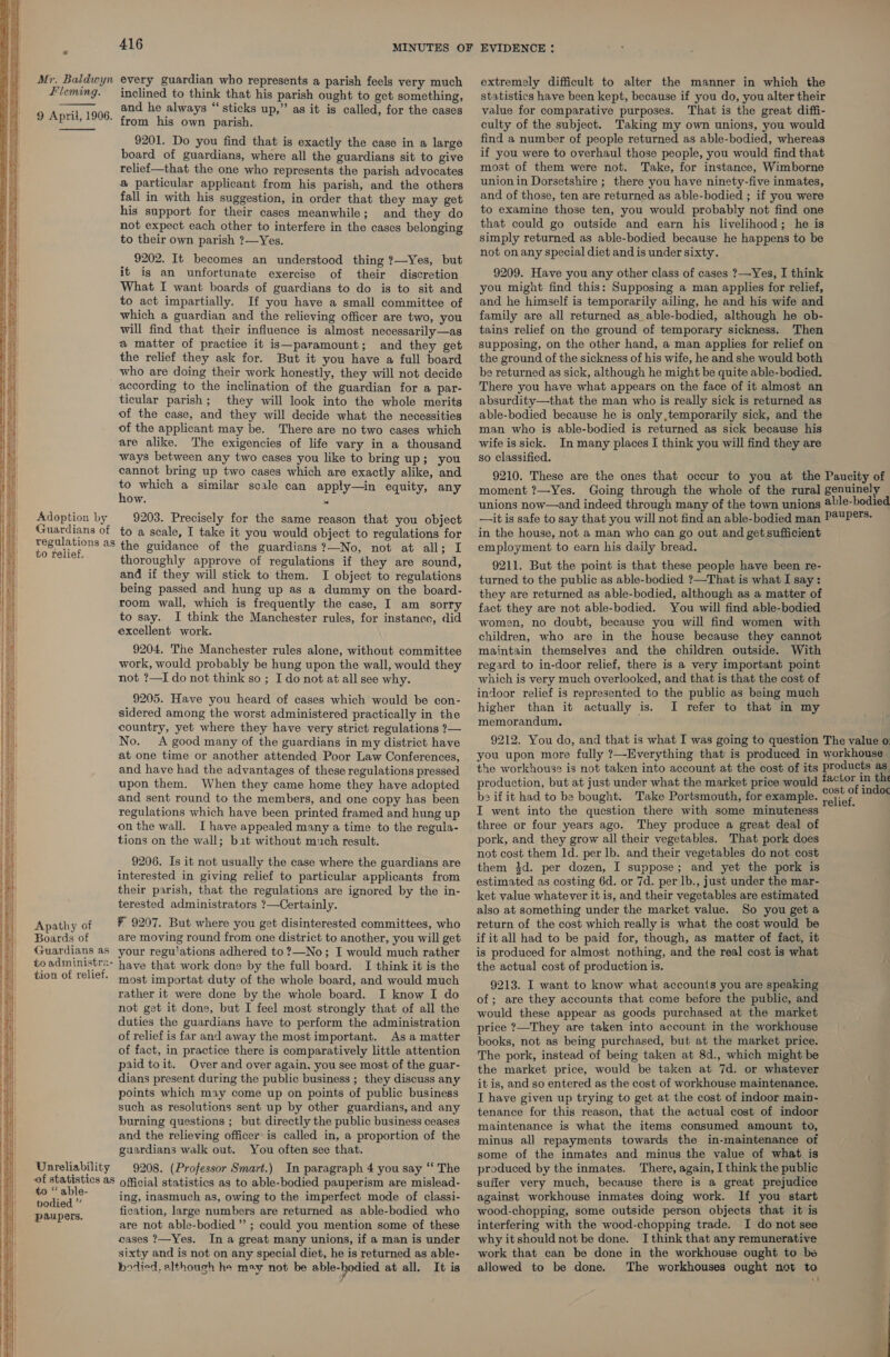 on Se Fe a ieee eee e: — = =r    ae Sree es  416 Mr. Baldwyn every guardian who represents a parish feels very much Hleming. inclined to think that his parish ought to get something, and he always “ sticks up,” as it is called, for the cases from his own parish. 9201. Do you find that is exactly the case in a large board of guardians, where all the guardians sit to give relief—that the one who represents the parish advocates a particular applicant from his parish, and the others fall in with his suggestion, in order that they may get his support for their cases meanwhile; and they do not expect each other to interfere in the cases belonging to their own parish ?—Yes. 9202. It becomes an understood thing 7—Yes, but it is an unfortunate exercise of their discretion What I want boards of guardians to do is to sit and to act impartially. If you have a small committee of which a guardian and the relieving officer are two, you will find that their influence is almost necessarily—as a matter of practice it is—paramount; and they get the relief they ask for. But it you have a full board _ who are doing their work honestly, they will not decide according to the inclination of the guardian for a par- ticular parish; they will look into the whole merits of the case, and they will decide what the necessities of the applicant may be. There are no two cases which are alike. The exigencies of life vary in a thousand ways between any two cases you like to bring up; you cannot bring up two cases which are exactly alike, and # which a similar scale can apply—in equity, any Ow. i 9 April, 1906. Adoption by 9203. Precisely for the same reason that you object Guardians of to a scale, I take it you would object to regulations for A a aS the guidance of the guardians ?—No, not at all; I ie thoroughly approve of regulations if they are sound, and if they will stick to them. I object to regulations being passed and hung up as a dummy on the board- room wall, which is frequently the case, I am sorry to say. I think the Manchester rules, for instance, did excellent work. 9204. The Manchester rules alone, without committee work, would probably be hung upon the wall, would they not ?—I do not think so ; I do not at all see why. 9205. Have you heard of cases which would be con- sidered among the worst administered practically in the country, yet where they have very strict regulations ?— No. A good many of the guardians in my district have at one time or another attended Poor Law Conferences, and have had the advantages of these regulations pressed upon them. When they came home they have adopted and sent round to the members, and one copy has been regulations which have been printed framed and hung up on the wall. I have appealed many a time to the regula- tions on the wall; bat without much result. 9206. Is it not usually the case where the guardians are interested in giving relief to particular applicants from their parish, that the regulations are ignored by the in- terested administrators ?—Certainly. Apathy of ¥ 9207. But where you get disinterested committees, who Boards of are moving round from one district to another, you will get Guardians as your regu'ations adhered to ?—No; I would much rather toadministr2- have that work done by the full board. I think it is the tion of relief. most importat duty of the whole board, and would much rather it were done by the whole board. I know I do not get it done, but I feel most strongly that of all the duties the guardians have to perform the administration of relief is far and away the most important. As a matter of fact, in practice there is comparatively little attention paid toit. Over and over again, you see most of the guar- dians present during the public business ; they discuss any points which may come up on points of public business such as resolutions sent up by other guardians, and any burning questions ; but directly the public business ceases and the relieving officer is called in, a proportion of the guardians walk out. You often see that. Unreliability 9208. (Professor Smart.) In paragraph 4 you say “‘ The of statistics as oficial statistics as to able-bodied pauperism are mislead- ee ing, inasmuch as, owing to the imperfect mode of classi- paupers. fication, large numbers are returned as able-bodied who are not able-bodied” ; could you mention some of these cases ?—Yes. In a great many unions, if a man is under sixty and is not on any special diet, he is returned as able- botied. although he may not be euie-yomted at all. It is extremely difficult to alter the manner in which the statistics have been kept, because if you do, you alter their value for comparative purposes. That is the great diffi- culty of the subject. Taking my own unions, you would find a number of people returned as able-bodied, whereas if you were to overhaul those people, you would find that most of them were not. Take, for instance, Wimborne union in Dorsetshire ; there you have ninety-five inmates, and of those, ten are returned as able-bodied ; if you were to examine those ten, you would probably not find one that could go outside and earn his livelihood; he is simply returned as able-bodied because he happens to be not on any special diet and is under sixty. 9209. Have you any other class of cases ?—Yes, I think you might find this: Supposing a man applies for relief, and he himself is temporarily ailing, he and his wife and family are all returned as able-bodied, although he ob- tains relief on the ground of temporary sickness. Then supposing, on the other hand, a man applies for relief on the ground of the sickness of his wife, he and she would both be returned as sick, although he might be quite able-bodied. There you have what appears on the face of it almost an absurdity—that the man who is really sick is returned as able-bodied because he is only temporarily sick, and the man who is able-bodied is returned as sick because his wife is sick. In many places I think you will find they are so classified. 9210. These are the ones that occur to you at the Paucity of moment ?—Yes. Going through the whole of the rural genuinely unions now—and indeed through many of the town unions @ble-bodied —it is safe to say that you will not find an able-bodied man P@UP®:- in the house, not a man who can go out and get sufficient employment to earn his daily bread. 9211. But the point is that these people have been re- turned to the public as able-bodied ?—That is what I say: they are returned as able-bodied, although as a matter of fact they are not able-bodied. You will find able-bodied women, no doubt, because you will find women with children, who are in the house because they cannot maintain themselves and the children outside. With regard to in-door relief, there is a very important point which is very much overlooked, and that is that the cost of indoor relief is represented to the public as being much higher than it actually is. I refer to that in my memorandum. 9212. You do, and that is what I was going to question The value o you upon more fully ?—Everything that is produced in workhouse the workhouse is not taken into account at the cost of its products as production, but at just under what the market price would pied a bo if it had to be bought. Take Portsmouth, for example. i . —— I went into the question there with some minuteness : three or four years ago. They produce a great deal of pork, and they grow all their vegetables. That pork does not cost them Id. per lb. and their vegetables do not cost them 3d. per dozen, I suppose; and yet the pork is estimated as costing 6d. or 7d. per lb., just under the mar- ket value whatever it is, and their vegetables are estimated also at something under the market value. So you get a return of the cost which really is what the cost would be if it all had to be paid for, though, as matter of fact, it is produced for almost nothing, and the real cost is what the actual cost of production is. 9213. I want to know what accounts you are speaking of; are they accounts that come before the public, and would these appear as goods purchased at the market price ?—They are taken into account in the workhouse books, not as being purchased, but at the market price. The pork, instead of being taken at 8d., which might be the market price, would be taken at 7d. or whatever it is, and so entered as the cost of workhouse maintenance. I have given up trying to get at the cost of indoor main- tenance for this reason, that the actual cost of indoor maintenance is what the items consumed amount to, minus all repayments towards the in-maintenance of some of the inmates and minus the value of what is produced by the inmates. There, again, I think the public suffer very much, because there is a great prejudice against workhouse inmates doing work. If you start wood-chopping, some outside person objects that it is interfering with the wood-chopping trade. I do not see why itshould not be done. I think that any remunerative work that can be done in the workhouse ought to be allowed to be done. The workhouses ought not to 4°