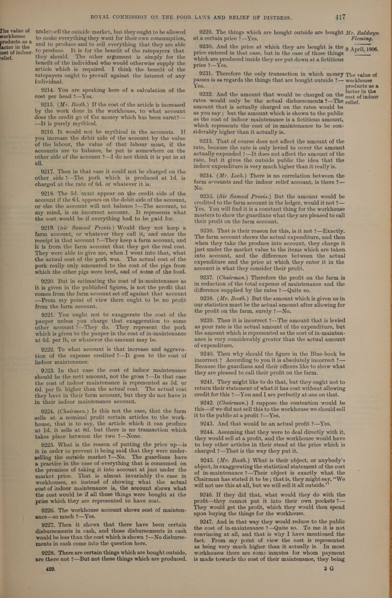 Phe value of under-sell the outside market, but they ought to be allowed 9229. The things which are bought outside are bought Mfr. Baldwyn  oo. 4 to make everything they want for theirown consumption, ata certain price ?—Yes. Fleming. Stor the and to produce and to sell everything that they are able 9230, And the price at which they are bought is the ‘ Anaisya0n ost of indoor- © Produce. It is for the benefit of the ratepayers that price entered in that case, but in the case of those things sii : elief, they should. The other argument is simply for the which are produced inside they are put down at a fictitious benefit of the individual who would otherwise supply the price ?—Yes. article which is required. I think the benefit of the ratepayers ought to prevail against the interest of any individual. 9231. Therefore the only transaction in which money The value of passes is as regards the things that are bought outside ?— workhouse Yes. products as a 9232. And the amount that would be charged on the pager rates would only be the actual disbursements ?—The relief, 9214. You are speaking here of a calculation of the cost per head ?—Yes. 9215. (Mr. Booth.) If the cost of the article is increased by the work done in the workhouse, to what account does the credit go of the money which has been earnt?— —It is purely mythical. 9216. It would not be mythical in the accounts. lf you increase the debit side of the account by the value of the labour, the value of that labour must, if the accounts are to balance, be put in somewhere on the other side of the account ?—I do not think it is put in at all. 9217. Then in that case it could not be charged on the other side ?—The pork which is produced at ld. ig charged at the rate of 6d. or whatever it is. 9218. The 5d. must appear on the credit side of the account if the 61. appears on the debit side of the account, or else the account will not balance ?—The account, to my mind, is an incorrect account. It represents what the cost would be if everything had to be paid for. 9219. (Sir Samuel Provis.) Would they not keep a farm account, or whatever they call it, and enter the receipt in that account ?—They keep a farm account, and it is from the farm account that they get the real cost. They were able to give me, when I went into that, what the actual cost of the pork was. The actual cost of the pork really only amounted to the cost of the pigs from which the other pigs were bred, and of some of the food. 9220. But in estimating the cost of in-maintenance as it is given in the published figures, is not the profit that comes from the farm account set off against that account —From my point of view there ought to be no profit from the farm account. 9221. You ought not to exaggerate the cost of the pauper unless you charge that exaggeration to some other account ?—They do. They represent the pork which is given to the pauper in the cost of in-maintenance at 6d. per lb, or whatever the amount may be. 9222. To what account is that increase and aggrava- tion of the expense credited ?—It goes to the cost of indoor maintenance. 9223. In that case the cost of indoor maintenance should be the nett amount, not the gross ?—In that case the cost of indoor maintenance is represented as 5d. or 6d. per lb. higher than the actual cost. The actual cost they have in their farm account, but they do not have it in their indoor maintenance account. 9224. (Chairman.) Is this not the case, that the farm sells at a nominal profit certain articles to the work- house, that is to say, the article which it can produce at 1d. it sells at 6d. but there is no transaction which takes place between the two ?—None. 9225. What is the reason of putting the price up—is it in order to prevent it being said that they were under- selling the outside market ?—No. The guardians have a practice in the case of everything that is consumed on the premises of taking it into account at just under the market price. That is almost invariably tke case in workhouses, so instead of showing what the actual cost of indoor maintenance is, the account shows what the cost would be if all those things were bought at the price which they are represented to have cost. 9226. The workhouse account shows cost of mainten- ance—so much ?—Yes. 9227. Then it shows that there have been certain disbursements in cash, and those disbursements in cash would be less than the cost which is shown ?—No disburse- ments in cash come into the question here. 9228. There are certain things which are bought outside, are there not ?—But not these things which are produced. 429. amount that is actually charged on the rates would be as you say ; but the amount which is shown to the public as the cost of indoor maintenance is a fictitious amount, which represents the cost of in-maintenance to be con- siderably higher than it actually is. 9233. That of course does not affect the amount of the rate, because the rate is only levied to cover the amount actually expended ?—It does not affect the amount of the rate, but it gives the outside public the idea that the indoor expenditure is very much higher than it really is. 9234. (Mr. Loch.) There is no correlation between the farm accounts and the indoor relief account, is there ?— No. 9235. (Sir Samuel Provis.) But the amount would be credited to the farm account in the ledger, would it not ?— Yes. You will find it is a constant thing for the workhouse masters to show the guardians what they are pleased to call their profit on the farm account. 9236. That is their reason for this, is it not ?—Exactly. The farm account shows the actual expenditure, and then when they take the produce into account, they charge it just under the market value to the items which are taken into account, and the difference between the actual expenditure and the price at which they enter it in the account is what they consider their profit. 9237. (Chairman.) Therefore the profit on the farm is in reduction of the total expense of maintenance and the difference supplied by the rates ?—Quite so. 9238. (Mr. Booth.) But the amount which is given us in our statistics must be the actual amount after allowing for the profit on the farm, surely 7?—No. 9239. Then it is incorrect ?—The amount that is levied as poor rate is the actual amount of the expenditure, but the amount which is represented as the cost of in-mainten- ance is very considerably greater than the actual amount of expenditure. 9240. Then why should the figure in the Blue-book be incorrect ? According to you it is absolutely incorrect 7— Because the guardians and their officers like to show what they are pleased to call their profit on the farm. 9241. They might like to do that, but they ought not to return their statement of what it has cost without allowing credit for this ?—You and J are perfectly at one on that. 9242. (Chairman.) I suppose the contention would be this—if we did not sell this to the workhouse we should sell it to the public at a profit ?—Yes. 9243. And that would be an actual profit ?—Yes. 9244. Assuming that they were to deal directly with it, they would sell at a profit, and the workhouse would have to buy other articles in their stead at the price which is charged ?—That is the way they put it. 9245. (Mr. Booth.) What is their object, or anybody’s object, in exaggerating the statistical statement of the cost of in-maintenance ?—Their object is exactly what the Chairman has stated it to be; thatis, they might say, ““We will not use this at all, but we will sell it all outside.’ 9246. If they did that, what would they do with the profit—they cannot put it into their own pockets ?— They would get the profit, which they would then spend upon buying the things for the workhouse. 9247. And in that way they would reduce to the public the cost of in-maintenance ?—Quite so. To me it is not convincing at all, and that is why I have mentioned the fact. From my point of view the cost is represented as being very much higher than it actually is. In most workhouses there are some inmates for whom payment is made towards the cost of their maintenance, they being 3G