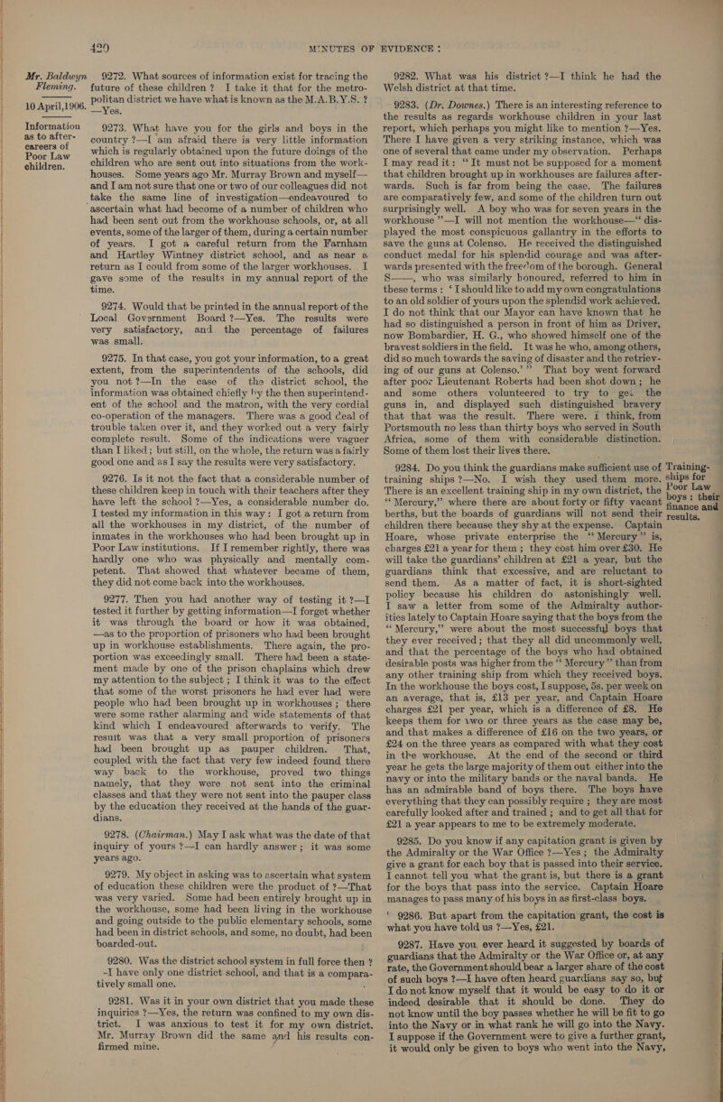  a   Mr. Baldwyn Fleming.  10 April,1906.  Information as to after- careers of Poor Law children. 9272. What sources of information exist for tracing the future of these children? I take it that for the metro- politan district we have what is known as the M.A.B.Y.S. ? —Yes. 9273. What have you for the girls and boys in the country ?—-I am afraid there is very little information which is regularly obtained upon the future doings of the children who are sent out into situations from the work- houses. Some years ago Mr. Murray Brown and myself— and I am not sure that one or two of our colleagues did not ascertain what had become of a number of children who had been sent out from the workhouse schools, or, at all events, some of the larger of them, during a certain number of years. I got a careful return from the Farnham and Hartley Wintney district school, and as near a return as I could from some of the larger workhouses. | I gave some of the results in my annual report of the time. 9274. Would that be printed in the annual report of the Local Government Board ?—Yes. The results were very satisfactory, and the percentage of failures was small. 9275. In that case, you got your information, to a great extent, from the superintendents of the schools, did you not ?—In the case of the district school, the information was obtained chiefly by the then superintend- ent of the school and the matron, with the very cordial co-operation of the managers. There was a good Ceal of trouble taken over it, and they worked out a very fairly complete result. Some of the indications were vaguer than I liked; but still, on the whole, the return was a fairly good one and as I say the results were very satisfactory. 9276. Is it not the fact that a considerable number of these children keep in touch with their teachers after they have left the school ?—Yes, a considerable number do. I tested my information in this way: I got a return from all the workhouses in my district, of the number of inmates in the workhouses who had been brought up in Poor Law institutions. If Iremember rightly, there was hardly one who was physically and mentally com- petent. That showed that whatever became of them, they did not come back into the workhouses. 9277. Then you had another way of testing it 7—I tested it further by getting information—I forget whether it was through the board or how it was obtained, —as to the proportion of prisoners who had been brought up in workhouse establishments. There again, the pro- portion was exceedingly small. There had been a state- ment made by one of the prison chaplains which drew my attention to the subject ; I think it was to the effect that some of the worst prisoners he had ever had were people who had been brought up in workhouses ; there were some rather alarming and wide statements of that kind which I endeavoured afterwards to verify. The result was that a very small proportion of prisoners had been brought up as pauper children. That, coupled with the fact that very few indeed found there way back to the workhouse, proved two things namely, that they were not sent into the criminal classes and that they were not sent into the pauper class by the education they received at the hands of the guar- dians. 9278. (Chairman.) May I ask what was the date of that inquiry of yours ?—-I can hardly answer; it was some years ago. 9279. My object in asking was to ascertain what system of education these children were the product of ?—That was very varied. Some had been entirely brought up in the workhouse, some had been living in the workhouse and going outside to the public elementary schools, some had been in district schools, and some, no doubt, had been boarded-out. 9280. Was the district school system in full force then ? -I have only one district school, and that is a compara- tively small one. 9281. Was it in your own district that you made these inquiries ?—Yes, the return was confined to my own dis- trict. I was anxious to test it for my own district. Mr. Murray Brown did the same and his results con- firmed mine. 9282. What was his district ?—I think he had the Welsh district at that time. 9283. (Dr. Downes.) There is an interesting reference to the results as regards workhouse children in your last report, which perhaps you might like to mention ?—Yes. There I have given a very striking instance, which was one of several that came under my observation. Perhaps I may read it: “It must not be supposed for a moment that children brought up in workhouses are failures after- wards. Such is far from being the case. The failures are comparatively few, and some of the children turn out surprisingly well. A boy who was for seven years in the workhouse ”—I will not mention the workhouse—“ dis- played the most conspicuous gallantry in the efforts to save the guns at Colenso. He received the distinguished conduct medal for his splendid courage and was after- wards presented with the free’om of the borough. General S——, who was similarly honoured, referred to him in these terms: ‘ [should like to add my own congratulations to an old soldier of yours upon the splendid work achieved. I do not think that our Mayor can have known that he had so distinguished a person in front of him as Driver, now Bombardier, H. G., who showed himself one of the bravest soldiers in the field. It was he who, among others, did so much towards the saving of disaster and the retriev- ing of our guns at Colenso.’”” That boy went forward after poor Lieutenant Roberts had been shot down; he and some others volunteered to try to gei the guns in, and displayed such distinguished bravery that that was the result. There were. 1 think, from Portsmouth no less than thirty boys who served in South Africa, some of them with considerable distinction. Some of them lost their lives there. 9284. Do you think the guardians make sufficient use of Training- training ships ?—No. I wish they used them more. ships for There is an excellent training ship in my own district, the E ee ia : “Mercury,” where there are about forty or fifty vacant Sada ‘ andl berths, but the boards of guardians will not send their ;osuyitg, children there because they shy at the expense. Captain Hoare, whose private enterprise the ‘‘ Mercury”? is, charges £21 a year for them ; they cost him over £30. He will take the guardians’ children at £21 a year, but the guardians think that excessive, and are reluctant to send them. As a matter of fact, it is short-sighted policy because his children do astonishingly well. I saw a letter from some of the Admiralty author- ities lately to Captain Hoare saying that the boys from the ‘Mercury,’ were about the most successful boys that they ever received; that they all did uncommonly well, and that the percentage of the boys who had obtained desirable posts was higher from the ‘‘ Mercury” than from any other training ship from which they received boys. In the workhouse the boys cost, I suppose, 5s. per week on an average, that is, £13 per year, and Captain Hoare charges £21 per year, which is a difference of £8. He keeps them for uwo or three years as the case may be, and that makes a difference of £16 on the two years, or £24 on the three years as compared with what they cost in the workhouse. At the end of the second or third year he gets the large majority of them out either into the navy or into the military bands or the naval bands. He i has an admirable band of boys there. The boys have everything that they can possibly require ; they are most carefully looked after and trained ; and to get all that for £21 a year.appears to me to be extremely moderate, 9285. Do you know if any capitation grant is given by the Admiralty or the War Office ?—Yes ; the Admiralty give a grant for each boy that is passed into their service. I cannot tell you what the grant is, but there is a grant for the boys that pass into the service. Captain Hoare manages to pass many of his boys in as first-class boys. ' 9286. But apart from the capitation grant, the cost is what you have told us ?—Yes, £21. 9287. Have you ever heard it suggested by boards of guardians that the Admiralty or the War Office or, at any rate, the Government should bear a larger share of the cost of such boys ?—I have often heard guardians say so, buf I do not know myself that it would be easy to do it or indeed desirable that it should be done. They do not know until the boy passes whether he will be fit to go into the Navy or in what rank he will go into the Navy. I suppose if the Government were to give a further grant, it would only be given to boys who went into the Navy,