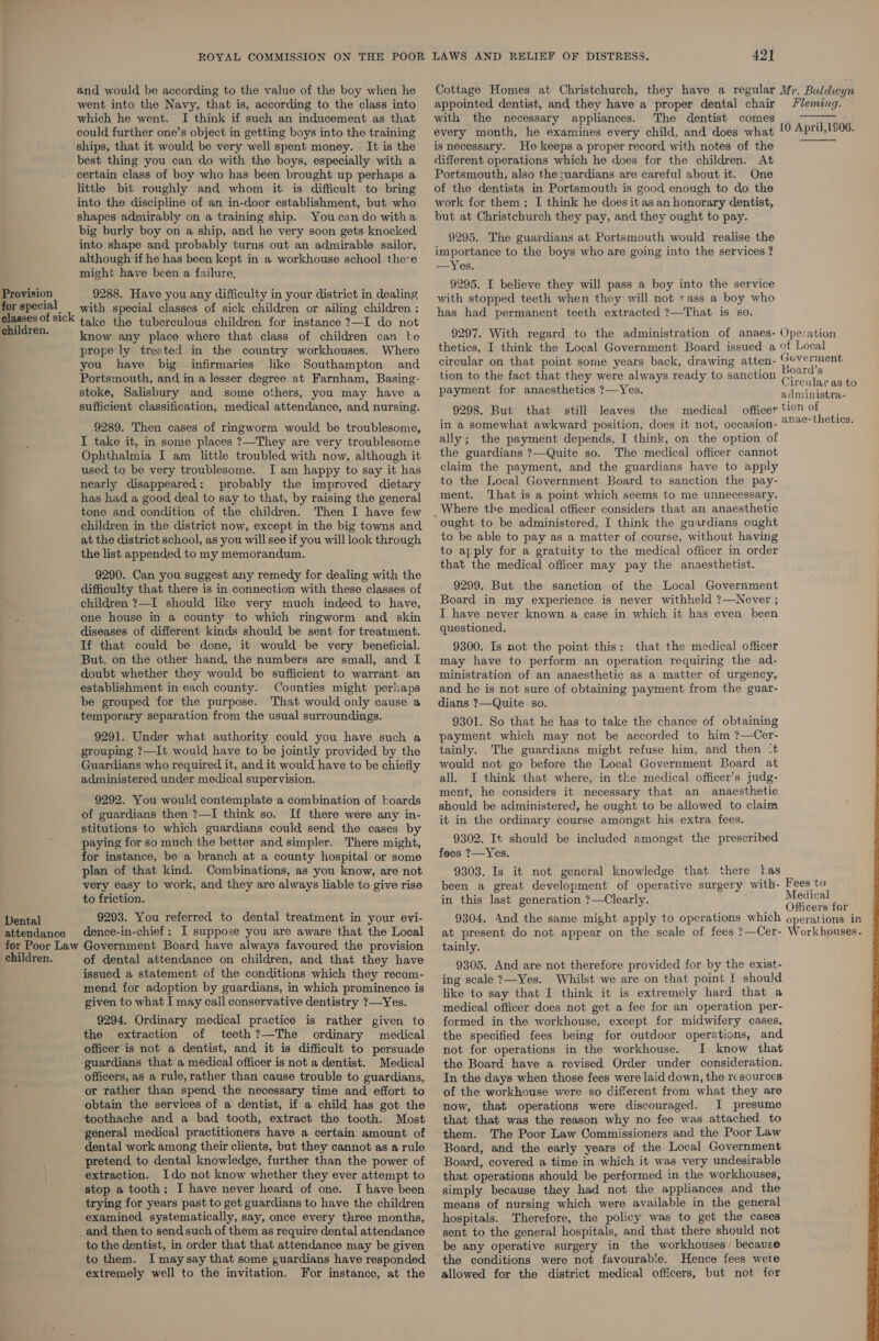 for special classes of sick children. Dental attendance for Poor Law children. ROYAL COMMISSION ON THE POOR and would be according to the value of the boy when he went into the Navy, that is, according to the class into which he went. I think if such an inducement as that could further one’s object in getting boys into the training ships, that it would be very well spent money. It is the best thing you can do with the boys, especially with a certain class of boy who has been brought up perhaps a little bit roughly and whom it is difficult to bring into the discipline of an in-door establishment, but who shapes admirably on a training ship. You can do witha big burly boy on a ship, and he very soon gets knocked into shape and probably turns out an admirable sailor, although if he has been kept in a workhouse school theve might have been a failure, with special classes of sick children or ailing children : take the tuberculous children for instance ?—I do not know any place where that class of children can ke prope ly treated in the country workhouses. Where you have big infirmaries like Southampton and Portsmouth, and in a lesser degree at Farnham, Basing- stoke, Salisbury and some others, you may have a sufficient classification, medical attendance, and nursing. 9289. Then cases of ringworm would be troublesome, I take it, in some places ?—They are very troublesome Ophthalmia I am little troubled with now, although it used to be very troublesome. I am happy to say it has nearly disappeared: probably the improved dietary has had a good deal to say to that, by raising the general tone and condition of the children. Then I have few children in the district now, except in the big towns and at the district school, as you will see if you will look through the list appended to my memorandum. 9290. Can you suggest any remedy for dealing with the difficulty that there is in connection with these classes of children ?—I should like very much indeed to have, one house in a county to which ringworm and skin diseases of different kinds should be sent for treatment. If that could be done, it would be very beneficial. But, on the other hand, the numbers are small, and I doubt whether they would be sufficient to warrant an establishment in each county. Counties might perhaps be grouped for the purpose. That would only cause a temporary separation from the usual surroundings. 9291. Under what authority could you have such a grouping ?—It would have to be jointly provided by the Guardians who required it, and it would have to be chiefly administered under medical supervision. 9292. You would contemplate a combination of boards of guardians then ?—I think so. If there were any in- stitutions to which guardians could send the cases by paying for so much the better and simpler. There might, for instance, be a branch at a county hospital or some plan of that kind. Combinations, as you know, are not very easy to work, and they are always liable to give rise to friction. 9293. You referred to dental treatment in your evi- dence-in-chief; I suppose you are aware that the Local Government Board have always favoured the provision of dental attendance on children, and that they have issued a statement of the conditions which they recom- mend for adoption by guardians, in which prominence is given to what I may call conservative dentistry ?—Yes. 9294. Ordinary medical practice is rather given to the extraction of teeth ?—The ordinary medical officer is not a dentist, and it is difficult to persuade guardians that a medical officer is not a dentist. Medical officers, as a rule, rather than cause trouble to guardians, or rather than spend the necessary time and effort to obtain the services of a dentist, if a child has got the toothache and a bad tooth, extract the tooth. Most general medical practitioners have a certain amount of dental work among their clients, but they cannot as a rule pretend to dental knowledge, further than the power of extraction. Ido not know whether they ever attempt to stop a tooth; I have never heard of one. I have been trying for years past to get guardians to have the children examined systematically, say, once every three months, and then to send such of them as require dental attendance to the dentist, in order that that attendance may be given to them. I maysay that some guardians have responded extremely well to the invitation. For instance, at the LAWS AND RELIEF OF DISTRESS. 421 Cottage Homes at Christchurch, they have a regular Mr. Baldwyn appointed dentist, and they have a proper dental chair /leming. with the necessary appliances. The dentist comes every month, he examines every child, and does what is necessary. He keeps a proper record with notes of the different operations which he does for the children. At Portsmouth, also thezuardians are careful about it. One of the dentists in Portsmouth is good enough to do the work for them; I think he does it as an honorary dentist, but at Christchurch they pay, and they ought to pay. 9295. The guardians at Portsmouth would realise the importance to the boys who are going into the services ? —Yes. 9295. I believe they will pass a boy into the service with stopped teeth when they will not rass a boy who has had permanent teeth extracted ?—That is so.  10 April, 1S06.  9297. With regard to the administration of anaes- Operation thetics, I think the Local Government Board issued a of Local circular on that point some years back, drawing atten- hed! tion to the fact that they were always ready to sanction (0%CS g Circular as to payment for anaesthetics ?—Yes. administra- 9298. But that still leaves the medical officer tion of in a somewhat awkward position, does it not, occasion- 272¢-thetics. ally; the payment depends, I think, on the option of the guardians ?7—Quite so. The medical officer cannot claim the payment, and the guardians have to apply to the Local Government Board to sanction the pay- ment. ‘hat is a point which seems to me unnecessary. Where the medical officer considers that an anaesthetic to be able to pay as a matter of course, without having to apply for a gratuity to the medical officer in order that the medical officer may pay the anaesthetist. 9299. But the sanction of the Local Government Board in my experience is never withheld ?—Never ; I have never known a case in which it has even been : questioned. 9300. Is not the point this: that the medical officer may have to perform an operation requiring the ad- ministration of an anaesthetic as a matter of urgency, and he is not sure of obtaining payment from the guar- dians ?—Quite so. 9301. So that he has to take the chance of obtaining payment which may not be accorded to him ?—Cer- tainly. The guardians might refuse him, and then ‘t would not go before the Local Government Board at all. I think that where, in the medical officer’s judg- ment, he considers it necessary that an anaesthetic should be administered, he ought to be allowed to claim it in the ordinary course amongst his extra fees. 9302. It should be included amongst the prescribed fees ?—Yes. 9303. Is it not general knowledge that there las been a great development of operative surgery with- in this last generation ?—Clearly. Fees to Medical : _ , Officers for 9304. And the same might apply to operations which operations in at present do not appear on the scale of fees ?—Cer- Workhouses. tainly. 9305. And are not therefore provided for by the exist- ing scale ?—Yes. Whilst we are on that point I should like to say that I think it is extremely hard that a medical officer does not get a fee for an operation per- formed in the workhouse, except for midwifery cases, the specified fees being for outdoor operations, and not for operations in the workhouse. I know that the Board have a revised Order under consideration. In the days when those fees were laid down, the resources of the workhouse were so different from what they are now, that operations were discouraged. I presume that that was the reason why no fee was attached to them. The Poor Law Commissioners and the Poor Law Board, and the early years of the Local Government Board, covered a time in which it was very undesirable that operations should be performed in the workhouses, simply because they had not the appliances and the means of nursing which were available in the general hospitals. Therefore, the policy was to get the cases sent to the general hospitals, and that there should not be any operative surgery in the workhouses’ because the conditions were not favourable. Hence fees were allowed for the district medical officers, but not for