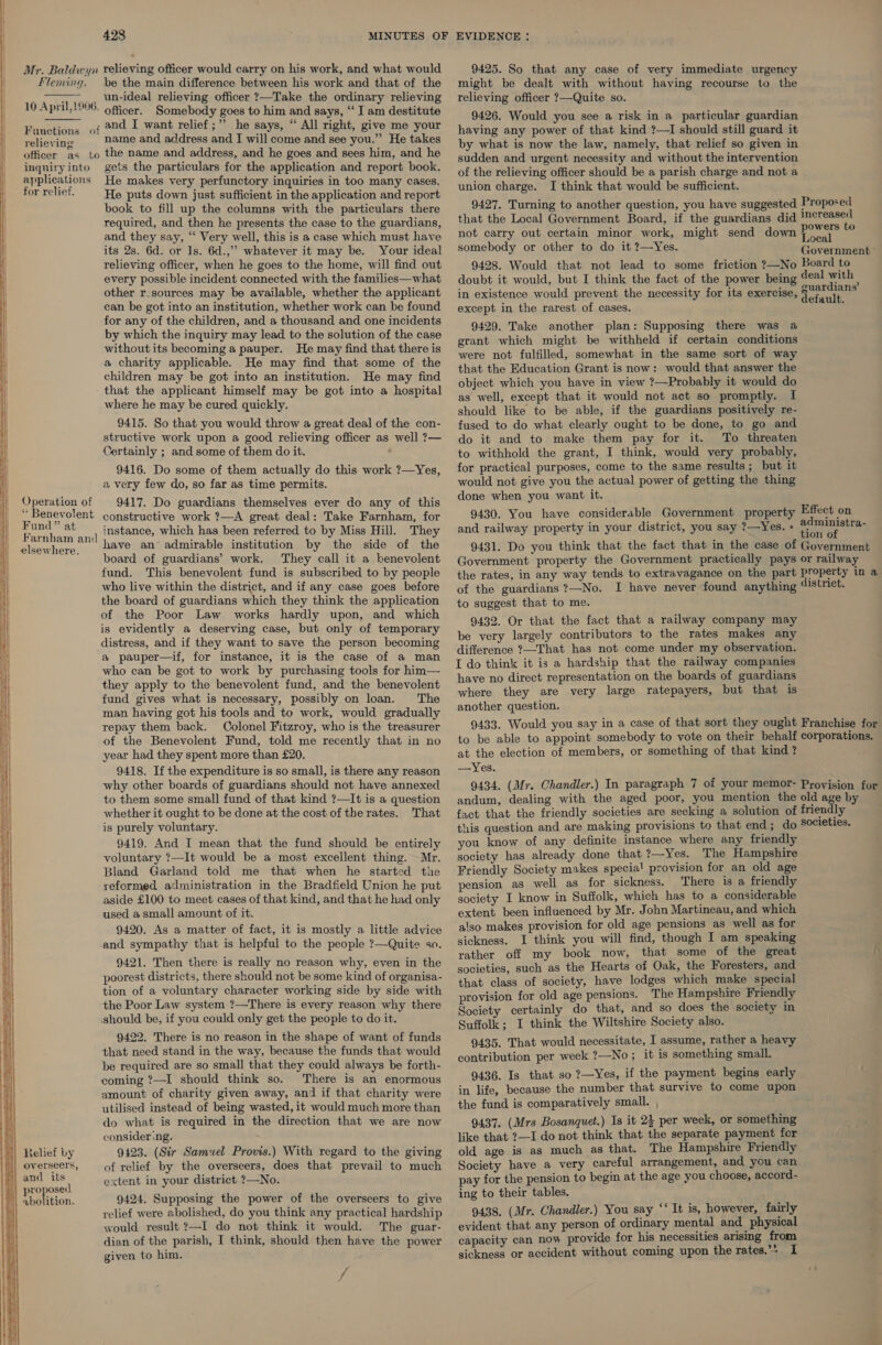  ee ee SS Se =a —— = eS    weasels eee ——SSSSS ee ae = SSS SS a    428 Mr. Baldwyn relieving officer would carry on his work, and what would fleming. be the main difference between his work and that of the ~~, un-ideal relieving officer ?—Take the ordinary relieving 10 April,1906. officer. Somebody goes to him and says, ‘‘ I am destitute Functions of 224 I want relief ;”” he says, “ All right, give me your soe aid ne name and address and I will come and see you.”” He takes officer as to the name and address, and he goes and sees him, and he inquiryinto gets the particulars for the application and report book. applications He makes very perfunctory inquiries in too many cases. for relief. He puts down just sufficient in the application and report book to fill up the columns with the particulars there required, and then he presents the case to the guardians, and they say, “ Very well, this is a case which must have its 2s. 6d. or 1s. 6d.,”” whatever it may be. Your ideal relieving officer, when he goes to the home, will find out every possible incident connected with the families—what other r-sources may be available, whether the applicant can be got into an institution, whether work can be found for any of the children, and a thousand and one incidents by which the inquiry may lead to the solution of the case without its becoming a pauper. He may find that there is a charity applicable. He may find that some of the children may be got into an institution. He may find - that the applicant himself may be got into a hospital where he may be cured quickly. 9415. So that you would throw a great deal of the con- structive work upon a good relieving officer as well ?— Certainly ; and some of them do it. , 9416. Do some of them actually do this work ?—Yes, a very few do, so far as time permits. Operation of | 9417. Do guardians themselves ever do any of this “ Benevolent constructive work ?—A great deal: Take Farnham, for (Ses tie an) Stance, which has been referred to by Miss Hill. They elsewhere, Lave an admirable institution by the side of the ‘board of guardians’ work. They call it a. benevolent fund. This benevolent fund is subscribed to by people who live within the district, and if any case goes before the board of guardians which they think the application of the Poor Law works hardly upon, and which is evidently a deserving case, but only of temporary distress, and if they want to save the person becoming a pauper—if, for instance, it is the case of a man who can be got to work by purchasing tools for him— they apply to the benevolent fund, and the benevolent fund gives what is necessary, possibly on loan. The man having got his tools and to work, would gradually repay them back. Colonel Fitzroy, who is the treasurer of the Benevolent Fund, told me recently that in no year had they spent more than £20. 9418. If the expenditure is so small, is there any reason why other boards of guardians should not have annexed to them some small fund of that kind ?—It is a question whether it ought to be done at the cost of the rates. That ig purely voluntary. 9419. And I mean that the fund should be entirely voluntary ?—It would be a most excellent thing. Mr. Bland Garland told me that when he started the reformed administration in the Bradfield Union he put aside £100 to meet cases of that kind, and that he had only used a small amount of it. 9420. As a matter of fact, it is mostly a little advice and sympathy that is helpful to the people ?—Quite so. 9421. Then there is really no reason why, even in the poorest districts, there should not be some kind of organisa- tion of a voluntary character working side by side with the Poor Law system ?—There is every reason why there should be, if you could only get the people to do it. 9422. There is no reason in the shape of want of funds that need stand in the way, because the funds that would be required are so small that they could always be forth- coming ?—I should think so. There is an enormous amount of charity given away, and if that charity were utilised instead of being wasted, it would much more than do what is required in the direction that we are now consider .ng. 9123. (Sir Samuel Provis.) With regard to the giving | overseers, of relief by the overseers, does that prevail to much ji) and ae extent in your district ?—No. DrOLy ( 1 elition. 9424. Supposing the power of the overseers to give  relief were abolished, do you think any practical hardship would result ?—I do not think it would. The guar- dian of the parish, I think, should then have the power given to him. f 9425. So that any case of very immediate urgency might be dealt with without having recourse to the relieving officer ?—Quite so. 9426. Would you see a risk in a particular guardian having any power of that kind ?—I should still guard it by what is now the law, namely, that relief so given in sudden and urgent necessity and without the intervention of the relieving officer should be a parish charge and not a union charge. I think that would be sufficient. 9427. Turning to another question, you have suggested Proposed that the Local Government Board, if the guardians did esta not carry out certain minor work, might send down eal : Local somebody or other to do it ?—Yes. Govermeun 9428. Would that not lead to some friction ?—No Board to doubt it would, but I think the fact of the power being aiee ae in existence would prevent the necessity for its exercise, a fanih oe except in the rarest of cases. 9429. Take another plan: Supposing there was a grant which might be withheld if certain conditions were not fulfilled, somewhat in the same sort of way that the Education Grant is now: would that answer the object which you have in view ?—Probably it would do as well, except that it would not act so promptly. I should like to be able, if the guardians positively re- fused to do what clearly ought to be done, to go and do it and to make them pay for it. To threaten to withhold the grant, I think, would very probably, for practical purposes, come to the same results; but it would not give you the actual power of getting the thing done when you want it. 9430. You have considerable Government property Effect on A ° . ° ad inistra.- and railway property in your district, you say ?—Yes. » menor ct 9431. Do you think that the fact that in the case of Government Government property the Government practically pays or railway the rates, in any way tends to extravagance on the part property in a of the guardians ?—No. I have never found anything district. to suggest that to me. 9432. Or that the fact that a railway company may be very largely contributors to the rates makes any difference ?—That has not come under my observation. I do think it is a hardship that the railway companies have no direct representation on the boards of guardians where they are very large ratepayers, but that is another question. 9433. Would you say in a case of that sort they ought Franchise for to be able to appoint somebody to vote on their behalf corporations. at the election of members, or something of that kind? —Yes. 9434. (Mr. Chandler.) In paragraph 7 of your memor- Provision for andum, dealing with the aged poor, you mention the old age by fact that the friendly societies are seeking a solution of friendly this question and are making provisions to that end; do societies. you know of any definite instance where any friendly society has already done that ?—Yes. The Hampshire Friendly Society makes specia! provision for an old age pension as well as for sickness. There is a friendly society I know in Suffolk, which has to a considerable extent been influenced by Mr. John Martineau, and which also makes provision for old age pensions as well as for sickness. I think you will find, though I am speaking rather off my book now, that some of the great / societies, such as the Hearts of Oak, the Foresters, and that class of society, have lodges which make special provision for old age pensions. The Hampshire Friendly Society certainly do that, and so does the society in Suffolk; I think the Wiltshire Society also. 9435. That would necessitate, I assume, rather a heavy contribution per week ?—No ; it is something small. 9436. Is that so ?—Yes, if the payment begins early in life, because the number that survive to come upon the fund is comparatively small. , 9437. (Mrs Bosanquet.) Is it 2} per week, or something like that ?—I do not think that the separate payment for old age is as much as that. The Hampshire Friendly Society have a very careful arrangement, and you can pay for the pension to begin at the age you choose, accord- ing to their tables. 9438. (Mr. Chandler.) You say ‘* It is, however, fairly evident that any person of ordinary mental and physical capacity can now provide for his necessities arising from sickness or accident without coming upon the rates.’* I