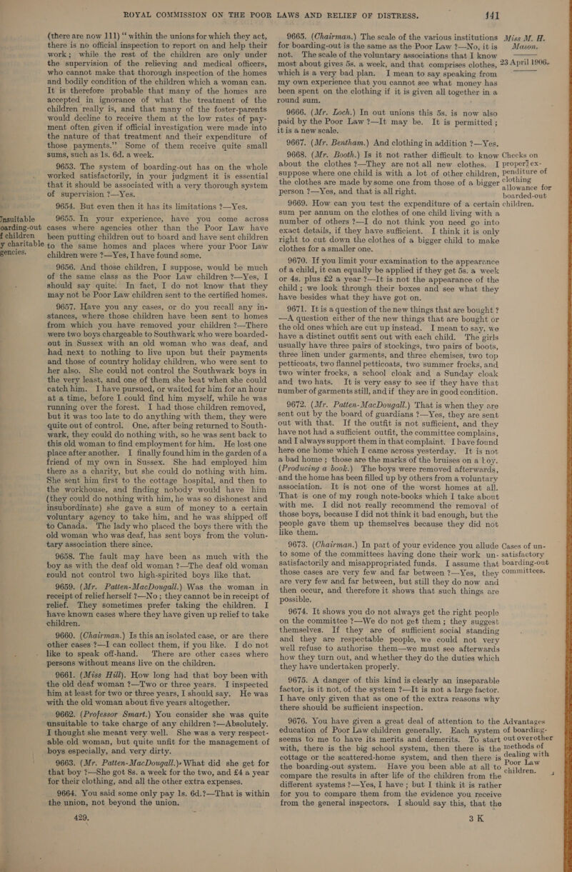 ROYAL COMMISSION ON THE POOR (there are now 111) “‘ within the unions for which they act, there is no official inspection to report on and help their work; while the rest of the children are only under the supervision of the relieving and medical officers, who cannot make that thorough inspection of the homes and bodily condition of the children which a woman can. It is therefore probable that many of the homes are accepted in ignorance of what the treatment of the children really is, and that many of the foster-parents would decline to receive them at the low rates of pay- ment often given if official investigation were made into the nature of that treatment and their expenditure of those payments.’”? Some of them receive quite small sums, such as ls. 6d. a week. 9653. The system of boarding-out has on the whole worked satisfactorily, in your judgment it is essential that it should be associated with a very thorough system of supervision ?—Yes. 9654. But even then it has its limitations ?—Yes. Insuitable 9655. In your experience, have you come across oarding-out cases where agencies other than the Poor Law have fchildren been putting children out to board and have sent children y charitable t) the same homes and places where your Poor Law Beeetee. children were ?—Yes, I have found some. 9656. And those children, I suppose, would be much of the same class as the Poor Law children ?—Yes, I should say quite. In fact, I do not know that they may not be Poor Law children sent to the certified homes. 9657. Have you any cases, or do you recall any in- stances, where those children have been sent to homes from which you have removed your children ?—There were two boys chargeable to Southwark who were boarded- out in Sussex with an old woman who was deaf, and had next to nothing to live upon but their payments and those of country holiday children, who were sent to her also. She could not control the Southwark boys in the very least, and one of them she beat when she could eatch him. J have pursued, or waited for him for an hour at a time, before I could find him myself, while he was Tunning over the forest. I had those children removed, but it was too late to do anything with them, they were quite out of control. One, after being returned to South- wark, they could do nothing with, so he was sent back to this old woman to find employment for him. He lost one place after another. I finally found him in the garden of a friend of my own in Sussex. She had employed him there as a charity, but she could do nothing with him. She sent him first to the cottage hospital, and then to the workhouse, and finding nobody would have him {they could do nothing with him, he was so dishonest and insubordinate) she gave a sum of money to a certain voluntary agency to take him, and he was shipped off to Canada. The lady who placed the boys there with the old woman who was deaf, has sent boys from the volun- tary association there since. 9658. The fault may have been as much with the boy as with the deaf old woman ?—The deaf old woman could not control two high-spirited boys like that. 9659. (Mr. Patten-MacDougall.) Was the woman in receipt of relief herself ?—No ; they cannot be in receipt of relief. They sometimes prefer taking the children. I have known cases where they have given up relief to take children. 9660. (Chairman.) Is this anisolated case, or are there other cases ?—I can collect them, if you like. I do not like to speak off-hand. There are other cases where persons without means live on the children. 9661. (Miss Hill). How long had that boy been with the old deaf woman ?—Two or three years. I inspected him at least for two or three years, I should say. He was with the old woman about five years altogether. 9662. (Professor Smart.) You consider she was quite unsuitable to take charge of any children ?—Absolutely. I thought she meant very well. She was a very respect- able old woman, but quite unfit for the management of boys especially, and very dirty. 9663. (Mr. Patten-MacDougall.)» What did she get for that boy ?—She got 8s. a week for the two, and £4 a year for their clothing, and all the other extra expenses. 9664. You said some only pay ls. 6d.?—That is within the union, not beyond the union. 429, LAWS AND RELIEF OF DISTRESS. : 44] 9665. (Chairman.) The scale of the various institutions for boarding-out is the same as the Poor Law ?—No, it is not. The scale of the voluntary associations that I know most about gives 5s. a week, and that comprises clothes, which is a very bad plan. I mean to say speaking from my own experience that you cannot see what money has been spent on the clothing if it is given all together in a round sum. 9666. (Mr. Loch.) In out unions this 5s. is now also paid by the Poor Law ?—It may be. It is permitted ; itis a new scale. 9667. (Mr. Bentham.) And clothing in addition ?—Yes. 9668. (Mr. Booth.) Is it not rather difficult to know about the clothes ?—They are not all new clothes. I ‘suppose where one child is with a lot of other children, the clothes are made bysome one from those of a bigger person ?—Yes, and that is all right. 9669. How can you test the expenditure of a certain sum per annum on the clothes of one child living with a number of others ?—I do not think you need go into exact details, if they have sufficient. I think it is only right to cut down the clothes of a bigger child to make clothes for a smaller one. 9670. If you limit your examination to the appearance of a child, it can equally be applied if they get 5s. a week or 4s. plus £2 a year ?—It is not the appearance of the child ; we look through their boxes and see what they have besides what they have got on. 9671. It is a question of the new things that are bought ? —A question either of the new things that are bought or the old ones which are cut up instead. I mean to say, we have a distinct outfit sent out with each child. The girls usually have three pairs of stockings, two pairs of boots, three linen under garments, and three chemises, two top petticoats, two flannel petticoats, two summer frocks, and two winter frocks, a school cloak and a Sunday cloak and two hats. It is very easy to see if they have that number of garments still, andif they are in good condition. 9672. (Mr. Patten-MacDougall.) That is when they are sent out by the board of guardians ?—Yes, they are sent out with that. If the outfit is not sufficient, and they have not had a sufficient outfit, the committee complains, and I always support them in that complaint. I have found here one home which I came across yesterday. It is not a bad home ; those are the marks of the bruises on a Loy. (Producing a book.) The boys were removed afterwards, and the home has been filled up by others from a voluntary association. It is not one of the worst homes at all. That is one of my rough note-books which I take about with me. I did not really recommend the removal of those boys, because I did not think it bad enough, but the people gave them up themselves because they did not like them. 9673. (Chairman.) In part of your evidence you allude to some of the committees having done their work un- satisfactorily and misappropriated funds. I assume that those cases are very few and far between ?—Yes, they are very few and far between, but still they do now and then occur, and therefore it shows that such things are possible. 9674. It shows you do not always get the right people on the committee ?—We do not get them; they suggest themselves. If they are of sufficient social standing and they are respectable people, we could not very well refuse to authorise them—we must see afterwards how they turn out, and whether they do the duties which they have undertaken properly. 9675. A danger of this kind is clearly an inseparable factor, is it not, of the system ?—It is not a large factor. I have only given that as one of the extra reasons why there should be sufficient inspection. 9676. You have given a great deal of attention to the education of Poor Law children generally. Each system seems to me to have its merits and demerits. To start with, there is the big school system, then there is the cottage or the scattered-home system, and then there is the boarding-out system. Have you been able at all to compare the results in after life of the children from the different systems ?—Yes, I have ; but I think it is rather for you to compare them from the evidence you receive from the general inspectors. I should say this, that the 3K Miss M. H. Mason.  23 April 1906.  Checks on propery ex- penditure of clothing allowance for boarded-out children. Cases of un- satisfactory boarding-out comuinittees. Advantages of boarding- out overother methods of dealing with Poor Law childrens) aay