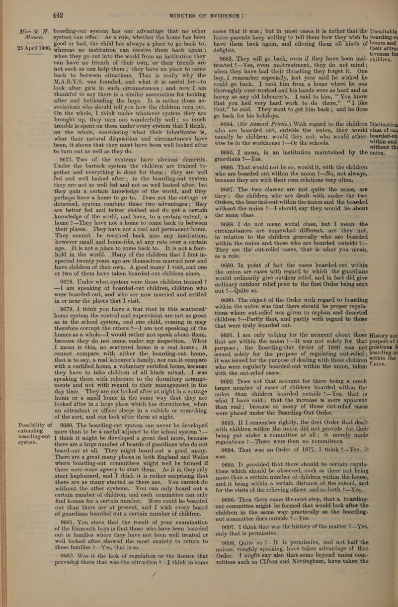      Miss M. H. Mason.  23 April 1906. Possibility of extending boarding-out system. 442 MINUTES OF boarding-out system has one advantage that no other system can offer. As a rule, whether the home has been good or bad, the child has always a place to go back to, whereas no institution can receive them back again ; when they go out into the world from an institution they can have no friends of their own, or their friends are not such as can help them; they have no place to come back to between situations. That is really why the M.A.B.Y.8. was founded, and what it is useful for—to look after girls in such circumstances; and now I am thankful to say there is a similar association for looking after and befriending the boys. It is rather those as- sociations who should tell you how the children turn out. On the whole, I think under whatever system they are brought up, they turn out wonderfully well; so much trouble is spent on them under every system that I think, on the whole, considering what their inheritance is, what their natural disposition and circumstances have been, it shows that they must have been well looked after to turn out as well as they do. . 9677. Two of the systems have obvious demerits. Under the barrack system the children are trained to- gether and everything is done for them; they are well fed and well looked after; in the boarding-out system they are not so well fed and not so well looked after, but they gain a certain knowledge of the world, and they perhaps have a home to go to. Does not the cottage or detached, system combine those two advantages; they are better fed and better clothed and do get a certain knowledge of the world, and have, to a certain extent, a home ?—They have not.a home to come back to between their places. They have not a real and permanent home. They cannot be received back into any institution, however small and home-like, at. any rate over a certain age. It is not a place to come back to. It is not a foot- hold in the world. Many of the children that I first in- spected twenty years ago are themselves married now and have children of their own. A good many I visit, and one or two of them have taken boarded-out children since. 9678. Under what system were those children trained ? —I am speaking of boarded-out children, children who were boarded-out, and who are now married and settled in or near the places that I visit. 9679. I think you have a fear that in this scattered- home system the control and supervision are not as great as in the. school system, and one child, coming in. may therefore corrupt the others ?—I am not speaking of the homes as a whole—I would rather not speak about them, because they do not.come. under my inspection. What I mean is this, no scattered home is a real home; it cannot compare with either the boarding-out. home, that is to.say, a real labourer’s family, nor can it compare with a certified home, a voluntary certified home, because they have to take children of all kinds mixed. I. was speaking there with reference to the dormitory arrange- ments and not with regard to their management in the day time. They are not looked after at night in a cottage home or a small home in the same way that they are looked after in a large place which has dormitories, when an attendant or officer sleeps in a cubicle or something of the sort, and can look after them at night. 9680. The boarding-out system can never be developed more than to be a useful adjunct to the school system ?— I think it might be developed a great deal more, because there are a large number of boards of guardians who do not board-out at all. They might board-out a good many. There are a great many places in both England and Wales where boarding-out committees might well be formed if there were some agency to start them. As it is, they only start haphazard, and I think it is rather surprising that there are as many started as there are. You cannot do without the other systems. You can only board out a certain number of children, and each committee can only find homes for a certain number. More could be boarded out than there are at present, and I wish every board of guardians boarded out a certain number of children. 9681. You state that the result of your examination of the Exmouth boys is that those who have been boarded out in families where they have not been well treated or those families ?—Yes, that is so. 9682. Was it the lack of regulation or the licence that prevailed there that was the attraction ?—I think in some f EVIDENCE : cases that it was; but in most cases it is rather that the Unsuitable foster-parents keep writing to tell them how they wish to boarding-o have them back again, and offering them all kinds of homes and delights. their attrac F tiveness for 9683. They will go back, even if they have been mal- children. treated ?—Yes, even maltreatment, they do not mind ; when they have had their thrashing they forget it. One boy, I remember especially, last year said he wished he could go back. I took him from a home where he was thoroughly over-worked and his hands were as hard and as horny as any old labourer’s, I said to him, “ You know that you had very hard work to do there.” “TI like that,” he said. They want to get him back; and he does go back for his holidays. 9684. (Sir Samuel Provis.) With regard to the children Distinction who are boarded out, outside the union, they would class of cas usually be children, would they not, who would other- boarded-ou wise be in the workhouse ?—Or the schools. within and ee ee eee without th 9685. I mean, in an institution maintained by the union. guardians ?—Yes. 9686. That would not be so, would it, with the children who are boarded out within the union ?—No, not always, because they are with their own relations very often. 9687. The two classes are not quite the same, are they: the children who are dealt with under the two Orders, the boarded-out within the union and the boarded, without the union ?—I should say they would be about the same class. 9688. I do not mean social class, but I mean the circumstances are somewhat different, are they not, in relation to the children generally who are boarded within the union and those who are boarded outside ?— | They are the out-relief cases, that is what you mean, as a rule. 9689. In point of fact the cases boarded-out within the union are cases with regard to which the guardians would ordinarily give outdoor relief, and in fact did give ordinary outdoor relief prior to the first Order being sent out ?—Quite so. 9690. The object of the Order with regard to boarding within the union was that there should be proper regula- tions where out-relief was given to orphan and deserted children ?—Partly that, and partly with regard to those that were truly boarded out. 9691. I am only talking for the moment about those History anc that are within the union ?—It was not solely for that purport of1 purpose; the Boarding-Out Order of 1889 was not gulations f issued solely for the purpose of regulating out-relief ; boarding-o1 it was issued for the purpose of dealing with those children within the who were regularly boarded-out within the union, taken eae with the out-relief cases. 9692. Does not that account for there being a much larger number of cases of children boarded within the union than children boarded outside ?—Yes, that is what I have said; that the increase is more apparent than real; because so many of those out-relief cases were placed under the Boarding-Out Order. 9693. Lf I remember rightly, the first Order that dealt with children within the union did not provide for. their h being put under a committee at all; it merely made regulations ?—There were then no committees. 9694. That was an Order of 1877, I think ?—Yes, it was. i. 9695. It provided that there’ should be certain regula- tions which should be observed, such as there not being more than a certain number of children within the house, and it being within a certain distance of the school, and : for the visits of the relieving officer, and so forth ?—Yes. . 9696. Then there came thenext step, that a boarding- out committee might be formed that would look after the children in the same way practically as the boarding- out committee does outside ?—Yes. 9697. I think that was the history of the matter ?—Yes, only that is permissive. 9698. Quite ‘so ?—It is permissive, and not half the unions, roughly speaking, have taken advantage of that Order. I miglit say also that some beyond union com- mittees such as Clifton and Nottingham, have taken the