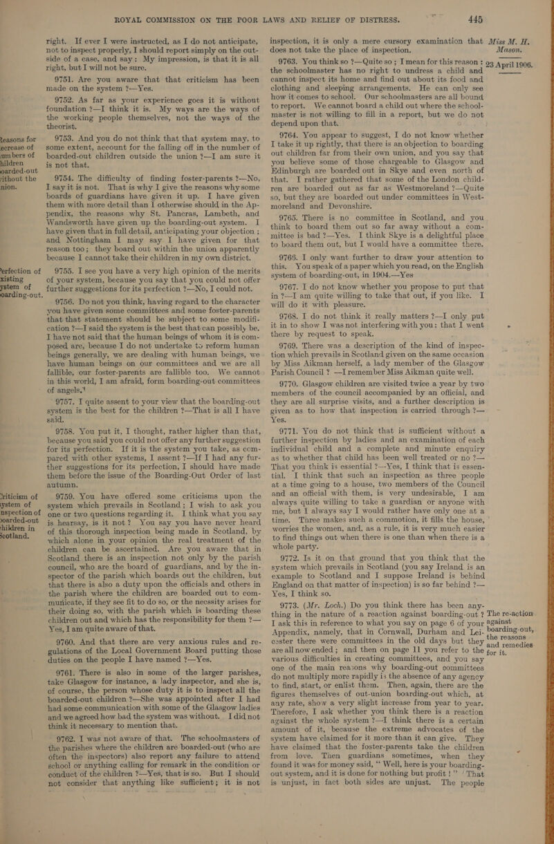 Zeasons for ecrease of um bers of hildren oarded-out ‘ithout the nion. erfection of xisting ystem of oarding-out. riticism of ystem of nspection of oarded-out hildren in scotland. right. If ever I were instructed, as I do not anticipate, not to inspect properly, I should report simply on the out- side of a case, and say: My impression, is that it is all right, but I will not be sure. 9751. Are you aware that that criticism has been made on the system ?—Yes. 9752. As far as your experience goes it is without foundation ?—I think it is. My ways are the ways of the working people themselves, not the ways of the theorist. 9753. And you do not think that that system may, to some extent, account for the falling off in the number of boarded-out children outside the union ?—I am sure it is not that. 9754. The difficulty of finding foster-parents ?—No, Isayitis not. That is why I give the reasons why some boards of guardians have given it up. I have given them with more detail than I otherwise should in the Ap- pendix, the reasons why St. Pancras, Lambeth, and Wandsworth have given up the boarding-out system. I have given that in full detail, anticipating your objection ; and Nottingham I may say I have given for that reason too; they board out within the union apparently because I cannot take their children in my own district. 9755. I see you have a very high opinion of the merits of your system, because you say that you could not offer further suggestions for its perfection ?—No, I could not. 9756. Do not you think, having regard to the character you have given some committees and some foster-parents that that statement should be subject to some modifi- cation ?—I said the system is the best that can possibly be. I have not said that the human beings of whom it is com- posed, are, because I do not undertake to reform human beings generally, we are dealing with human beings, we have human beings on our committees and we are all fallible, our foster-parents are fallible too. We cannot in this world, I am afraid, form boarding-out committees of angels.’ 9757. I quite assent to your view that the boarding-out system is the best for the children ?—That is all I have said. 9758. You put it, I thought, rather higher than that, because you said you could not offer any further suggestion for its perfection. If it is the system you take, as com- pared with other systems, I assent ?—If I had any fur- ther suggestions for its perfection, I should have made them before the issue of the Boarding-Out Order of last autumn. 9759. You have offered some criticisms upon the system which prevails in Scotland; I wish to ask you one or two questions regarding it. I think what you say is hearsay, is it not? You say you have never heard of this thorough inspection being made in Scotland, by which alone in your opinion the real treatment of the children can be ascertained. Are you aware that in Scotland there is an inspection not only by the parish council, who are the board of guardians, and by the in- spector of the parish which boards out the children, but that there is also a duty upon the officials and others in the parish where the children are boarded out to com- municate, if they see fit to do so, or the necssity arises for their doing so, with the parish which is boarding these children out and which has the responsibility for them ?— Yes, Iam quite aware of that. 9760. And that there are very anxious rules and re- gulations of the Local Government Board putting those duties on the people I have named ?—Yes. 9761. There is also in some of the larger parishes, take Glasgow for instance, a lady inspector, and she is, of course, the person whose duty it is to inspect all the boarded-out children ?—She was appointed after I had had some communication with some of the Glasgow ladies and we agreed how bad the system was without. I did not think it necessary to mention that. - 9762. I was not aware of that. The schoolmasters of the parishes where the children are boarded-out (who are often the inspectors) also report any failure to attend school or anything calling for remark in the condition or conduct of the children ?—Yes, that isso. But I should not consider that anything like sufficient; it is not 445 inspection, it is only a mere cursory examination that does not take the place of inspection. -9763. You think so ?—Quite so ; I mean for this reason : the schoolmaster has no right to undress a child and cannot inspect its home and find out about its food and clothing and sleeping arrangements. He can only see how it comes to school. Our schoolmasters are all bound toreport. We cannot board a child out where the school- master is not willing to fill in a report, but we do not depend upon that. 9764. You appear to suggest, I do not know whether I take it up rightly, that there is an objection to boarding out children far from their own union, and you say that you believe some of those chargeable to Glasgow and Edinburgh are boarded out in Skye and even north of that. I rather gathered that some of the London child- ren are boarded out as far as Westmoreland ?—Quite so, but they are boarded out under committees in West- moreland and Devonshire. 9765. There is no committee in Scotland, and you think to board them out so far away without a com- mittee is bad ?7—Yes. I think Skye is a delightful place to board them out, but I would have a committee there. 9765. I only want further to draw your attention to this. You speak of a paper which you read, on the English system of boarding-out, in 1904.—Yes 9767. I do not know whether you propose to put that in ?—I am quite willing to take that out, if you like. I will do it with pleasure. 9768. I do not think it really matters ?—I only put it in to show I was not interfering with you: that I went there by request to speak. 9769. There was a description of the kind of inspec- tion which prevails in Scotland given on the same occasion by Miss Aikman herself, a lady member of the Glasgow Parish Council ? —I remember Miss Aikman quite well. 9770. Glasgow children are visited twice a year by two members of the council accompanied by an official, and they are all surprise visits, and a further description is given as to how that inspection is carried through 7— Yes, 9771. You do not think that is sufficient without a further inspection by ladies and an examination of each individual child and a complete and minute enquiry as to whether that child has been well treated or no ?7— That you think is essential ?—Yes, I think that is essen- tial. I think that such an inspection as three people at a time going to a house, two members of the Council and an official with them, is very undesirable, I am always quite willing to take a guardian or anyone with me, but I always say I would rather have only one at a time. worries the women, and, as a rule, it is very much easier to find things out when there is one than when there is a whole party. 9772. Is it on that ground that you think that the system which prevails in Scotland (you say Ireland is an example to Scotland and I suppose Ireland is behind England on that matter of inspection) is so far behind ?— Yes, I think so. 9773. (Mr. Loch.) Do you think there has been any- thing in the nature of a reaction against boarding-out ? I ask this in reference to what you say on page 6 of your Appendix, namely, that in Cornwall, Durham and Lei- cester there were committees in the old days but they Miss M. H. Mason. 23 April 1906.   The re-action. against boarding-out, and remedies various difficulties in creating committees, and you say one of the main reasons why boarding-out committees do not multiply more rapidly is the absence of any agency to find, start, or enlist them. Then, again, there are the figures themselves of out-union boarding-out which, at any rate, show a very slight increase from year to year. against the whole system ?—I think there is a certain amount of it, because the extreme advocates of the system have claimed for it more than it can give. They have claimed that the foster-parents take the children from love. Then guardians sometimes, when they found it was for money said, ‘‘ Well, here is your boarding- out system, and it is done for nothing but profit!” / That is unjust, in fact both sides are unjust. The people 