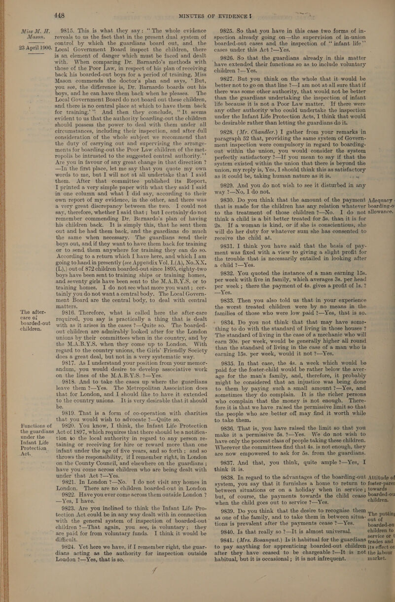 Miss M. H. Mason. 9815. This is what they say: “The whole evidence reveals to us the fact that in the present dual system of ¥ ; control by which the guardians board out, and the 23 April 1906. Local Government Board inspect the children, there is an element of danger which must be faced and dealt with. When comparing Dr. Barnardo’s methods with those of the Poor Law, in respect of his plan of receiving back his boarded-out boys for a period of training, Miss Mason commends the doctor's plan and says, ‘ But, you see, the difference is, Dr. Barnardo boards out his boys, and he can have them back when he pleases. The Local Government Board do not board out these children, and there is no central place at which to have them back for training.’*. And then they conclude, “It seems evident to us that the authority boarding-out the children should possess the power to deal with them under all ’ circumstances, including their inspection, and after -full consideration of the whole subject we recommend that the duty of carrying out and supervising the arrange- ments for boarding-out the Poor Law children of the met- ropolis be intrusted to the suggested central authority.’’ Are you in favour of any great change in that direction ? —In the first place, let me say that you quote my own words to me, but I will not at all undertake that I said them. After that committee published its Report, I printed a very simple paper with what they said I said in one column and what I did say, according to their own report of my evidence, in the other, and there was a very great discrepancy between the two. I could not say, therefore, whether I said that; but I certainly do not remember commending Dr. Barnardo's plan of having his children back. It is simply this, that he sent them out and he had them back, and the guardians do much the same when necessary. The guardians send their boys out, and if they want to have them back for training or to send them anywhere for training they can do so. According to a return which [ have here, and which I am going to hand in presently (see Appendix Vol. I.(A), No. XX. i (L),) out of 872 children boarded-out since 1895, eighty-two H boys have been sent to training ships or training homes, and seventy girls have been sent to the M.A.B.Y.S. or to training homes. I do not see what more you want; cer- tainly you do not want a central body. The Local Govern- ment Board are the central body, to deal with central matters, 9816. Therefore, what is called here the after-care   SSS Re Te Se SS SS ee eS Oe ST OT ——— es GS, OC Sp Ss Sr et SSS ss The after- care ol required, you say is practically a thing that is dealt os with as it arises in the cases ?—Quite so. The boarded- out children are admirably looked after for the London unions by their committees when in the country, and by the M.A.B.Y.S. when they come up to London. With regard to the country unions, the Girls’ Friendly Society does a great deal, but not in a very systematic way. 9817. As I understand your position from your memor- andum, you would desire to develop associative work on the lines of the M.A.B.Y.S. ?—Yes. 9818. And to take the cases up where the guardians leave them ?—Yes. The Metropolitan Association does that for London, and I should like to have it extended to the country unions. It is very desirable that it should be. - 9819. That is a form of co-operation with charities that you would wish to advocate ?—Quite so. Functions of | 9820. You know, I think, the Infant Life Protection the guardians Act of 1897, which requires that there should be a notifica- under the tion to the local authority in regard to any person re- grat aie taining or receiving for hire or reward more than one 7 eevlon.. infant under the age of five years, and so forth; and so throws the responsibility, if I remember right, in London on the County Council, and elsewhere on the guardians ; have you come across children who are being dealt with under that Act ?—Yes. 9821. In London ?—No. I do not visit any homes in London. There are no children boarded-out in London 9822. Have you ever come across them outside London ? —Yes, I have. 9823. Are you inclined to think the Infant Life Pro- tection Act could be in any way dealt with in connection children ?—That again, you see, is voluntary; they ‘are paid for from voluntary funds. I think it would be difficult. 9824. Yet here we have, if I remember right, the guar- dians acting as the authority for inspection outside London ?—Yes, that is so. 7  9825. So that you have in this case two forms of in- spection already going on—the supervision of in-union boarded-out cases and the inspection of ‘‘ infant life” cases under this Act ?—Yes. 9826. So that the guardians already in this matter children ?—Yes. 9827. But you think on the whole that it would be better not to go on that line ?—I am not at all sure that if there was some other authority, that would not be better than the guardians undertaking the inspection of infant life because it is not a Poor Law matter. If there were any other authority who could undertake the inspection under the Infant Life Protection Acts, I think that would be desirable rather than letting the guardians do it. 9828. (Mr. Chandler.) I gather from your remarks in paragraph 52 that, providing the same system of Govern- ment inspection were compulsory in regard to boarding- out within the union, you would consider the system perfectly satisfactory ?—If you mean to say if that the system existed within the union that there is beyond the union, my reply is, Yes, I should think this as satisfactory — as it could be, taking human nature as it is. ppidg 9829, And you do not wish to see it disturbed in any way ?—No, I do not. 9830. Do you think that the amount of the payment Adequacy that is made for the children has any relation whatever boarding-o to the treatment of those children ?—No. I do not allowance. think a child is a bit better treated for 5s. than it is for 2s. If a woman is kind, or if she is conscientious, she will do her duty for whatever sum she has consented to receive the child at. 9831. I think you have said that the basis of pay- ment was fixed with a view to giving a slight profit for the trouble that is necessarily entailed in looking after a child ?—Yes. : 9832. You quoted the instance of a man earning 15s. per week with five in family, which averages 3s. per head per week; there the payment of 4s. gives a profit of Is. ? —Yes. 9833. Then you also told us that in your experience the worst treated children were by no means in the families of those who were low paid ?—Yes, that is so. 9834. Do you not think that that may have some- thing to do with the standard of living in those houses ? The standard of living in the case of a mechanic who will earn 30s. per week, would be generally higher all round than the standard of living in the case of a man who is earning 15s. per week, would it not ?—Yes. 9835. In that case, the 4s. a week which would be paid for the foster-child would be rather below the aver- age for the man’s family, and, therefore, it probably -_ might be considered that an injustice was being done to them by paying such a small amount ?—Yes, and sometimes they do complain. It is the richer persons who complain that the money is not enough. There- fore it is that we have raised the permissive limit so that the people who are better off may find it worth while to take them. 9836. That is, you have raised the limit so that you i make it a permissive 5s.?—Yes. We do not wish to have only the poorest class of people taking these children. Wherever the committees find that 4s. is not enough, they are now empowered to ask for 5s. from the guardians. 9837. And that, you think, quite ample ?—Yes, I think it is. . 9838. In regard to the advantages of the boarding-out Attitude of system, you say that it furnishes a home to return to foster-parel between situations or on a holiday when in service ; towards but, of course, the payments towards the child cease boarded-ou when the child goes out to service ?—Yes. children. 9839. Do you think that the desire to recognise them The pute, as one of the family, and to take them in between situa- | of tions is prevalent after the payments cease ?—Yes. boardedaan 9840. Is that really so ?—It is almost universal. children to service or t 9841. (Mrs. Bosanquet.) Is it habitual for the guardians },. Ges and to pay anything for apprenticing boarded-out children jts effect or after they have ceased to be chargeable ?—It is not the labour habitual, but it is occasional; it is not infrequent. market. aad a