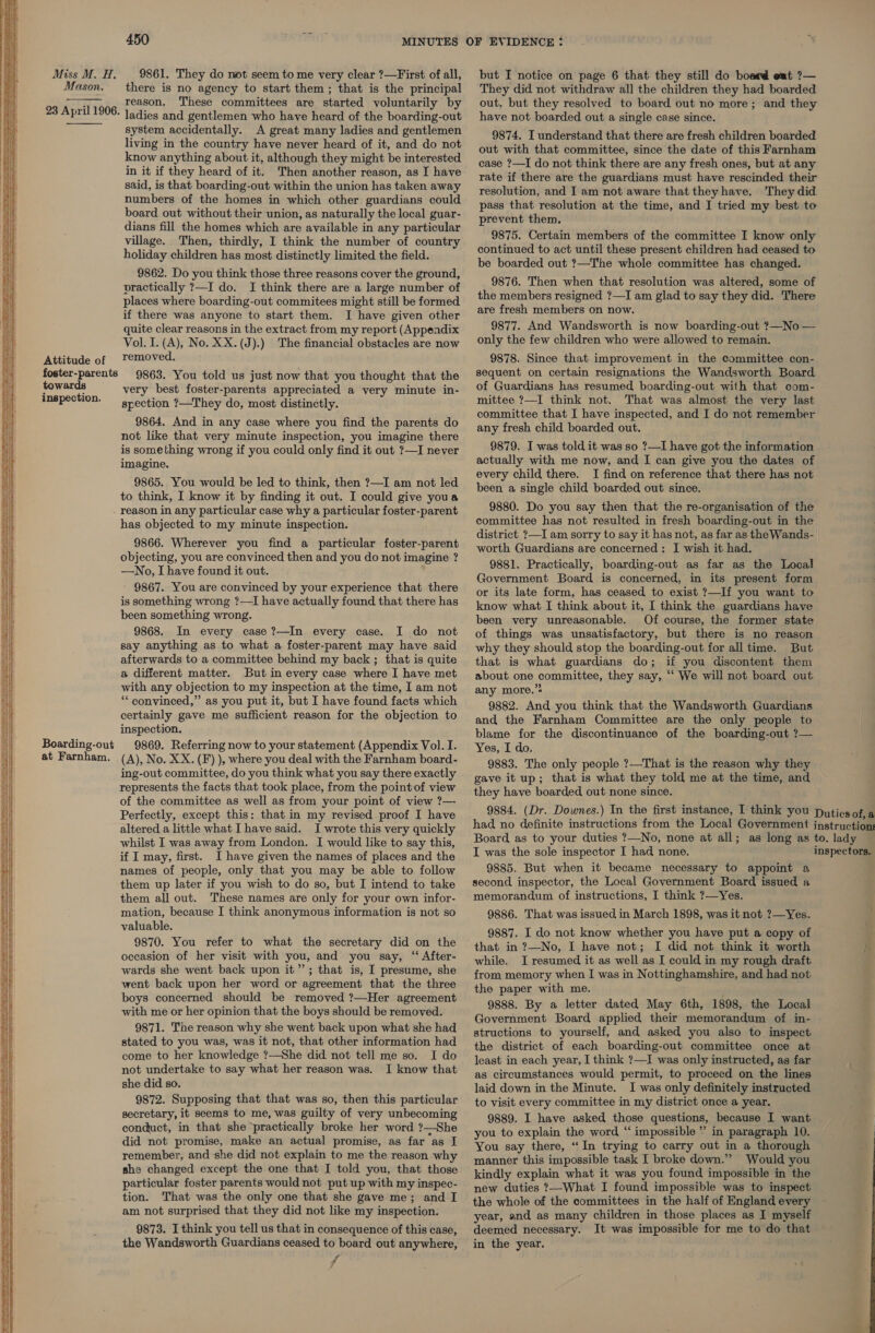     Miss M. H. Mason. 23 April 1906.   Attitude of foster-parents towards inspection. Boarding-out at Farnham. 450 9861. They do not seem to me very clear ?—First of all, there is no agency to start them ; that is the principal reason. These committees are started voluntarily by ladies and gentlemen who have heard of the boarding-out system accidentally. A great many ladies and gentlemen living in the country have never heard of it, and do not know anything about it, although they might be interested in it if they heard of it. Then another reason, as I have said, is that boarding-out within the union has taken away numbers of the homes in which other guardians could board out without their union, as naturally the local guar- dians fill the homes which are available in any particular village. Then, thirdly, I think the number of country holiday children has most distinctly limited the field. 9862. Do you think those three reasons cover the ground, practically ?—I do. I think there are a large number of places where boarding-out commitees might still be formed if there was anyone to start them. I have given other quite clear reasons in the extract from my report (Appendix Vol. I. (A), No. XX.(J).) The financial obstacles are now removed. 9863. You told us just now that you thought that the very best foster-parents appreciated a very minute in- spection ?—They do, most distinctly. 9864. And in any case where you find the parents do not like that very minute inspection, you imagine there is something wrong if you could only find it out ?—I never imagine. 9865. You would be led to think, then ?—I am not led to think, I know it by finding it out. I could give youa reason in any particular case why a particular foster-parent has objected to my minute inspection. 9866. Wherever you find a particular foster-parent objecting, you are convinced then and you do not imagine ? —No, I have found it out. 9867. You are convinced by your experience that there is something wrong ?—I have actually found that there has been something wrong. 9868. In every case ?—In every case. I do not say anything as to what a foster-parent may have said afterwards to a committee behind my back; that is quite a different matter. But in every case where I have met with any objection to my inspection at the time, I am not ** convinced,” as you put it, but I have found facts which certainly gave me sufficient reason for the objection to inspection. 9869. Referring now to your statement (Appendix Vol. I. (A), No. XX. (F) ), where you deal with the Farnham board- ing-out committee, do you think what you say there exactly represents the facts that took place, from the point of view of the committee as well as from your point of view ?—- Perfectly, except this: that in my revised proof I have altered a little what Ihave said. I wrote this very quickly whilst I was away from London. I would like to say this, if I may, first. I have given the names of places and the names of people, only that you may be able to follow them up later if you wish to do so, but I intend to take them all out. These names are only for your own infor- mation, because I think anonymous information is not so valuable. 9870. You refer to what the secretary did on the occasion of her visit with you, and you say, “ After- wards she went back upon it”; that is, I presume, she went back upon her word or agreement that the three boys concerned should be removed ?—Her agreement with me or her opinion that the boys should be removed. 9871. The reason why she went back upon what she had stated to you was, was it not, that other information had come to her knowledge ?—She did not tell me so. I do not undertake to say what her reason was. I know that she did so. 9872. Supposing that that was so, then this particular secretary, it seems to me, was guilty of very unbecoming conduct, in that she ‘practically broke her word ?—She did not promise, make an actual promise, as far as I remember, and she did not explain to me the reason why she changed except the one that I told you, that those particular foster parents would not put up with my inspec- tion. That was the only one that she gave me; and I am not surprised that they did not like my inspection. 9873. I think you tell us that in consequence of this case, the Wandsworth Guardians ceased to board out anywhere, f but I notice on page 6 that they still do board eat ?— They did not withdraw all the children they had boarded out. but they resolved to board out no more; and they have not boarded out a single case since. 9874. I understand that there are fresh children boarded out with that committee, since the date of this Farnham case ?—I do not think there are any fresh ones, but at any rate if there are the guardians must have rescinded their resolution, and I am not aware that theyhave. They did pass that resolution at the time, and I tried my best to prevent them. 9875. Certain members of the committee I know only continued to act until these present children had ceased to be boarded out ?—The whole committee has changed. 9876. Then when that resolution was altered, some of the members resigned ?—I am glad to say they did. There are fresh members on now. 9877. And Wandsworth is now boarding-out ?—No — only the few children who were allowed to remain. 9878. Since that improvement in the committee con- sequent on certain resignations the Wandsworth Board of Guardians has resumed boarding-out with that com- mittee ?—I think not. That was almost the very last committee that I have inspected, and I do not remember any fresh child boarded out. 9879. I was told it was so ?—I have got the information actually with me now, and I can give you the dates of every child there. I find on reference that there has not been a single child boarded out since. 9880. Do you say then that the re-organisation of the committee has not resulted in fresh boarding-out in the district ?—I am sorry to say it has not, as far as the Wands- worth Guardians are concerned: I wish it had. 9881. Practically, boarding-out as far as the Local Government Board is concerned, in its present form or its late form, has ceased to exist ?—If you want to know what I think about it, I think the guardians have been very unreasonable. Of course, the former state of things was unsatisfactory, but there is no reason why they should stop the boarding-out for all time. But that is what guardians do; if you discontent them about one committee, they say, ‘“‘ We will not board out any more.’ 9882. And you think that the Wandsworth Guardians and the Farnham Committee are the only people to blame for the discontinuance of the boarding-out ?— Yes, I do. 9883. The only people ?—That is the reason why they gave it up; that is what they told me at the time, and they have boarded out none since. I was the sole inspector I had none. 9885. But when it became necessary to appoint a second, inspector, the Local Government Board issued a memorandum of instructions, I think ?—Yes. 9886. That was issued in March 1898, was it not ?—Yes. 9887. I do not know whether you have put a copy of that in ?7—No, I have not; I did not think it worth while. I resumed it as well as I could in my rough draft from memory when I was in Nottinghamshire, and had not the paper with me. 9888. By a letter dated May 6th, 1898, the Local Government Board applied their memorandum of in- structions to yourself, and asked you also to inspect the district of each boarding-out committee once at least in each year, I think ?—I was only instructed, as far as circumstances would permit, to proceed on the lines laid down in the Minute. I was only definitely instructed to visit every committee in my district once a year. 9889. I have asked those questions, because I want you to explain the word “‘ impossible ” in paragraph 10. You say there, “In trying to carry out in a thorough manner this impossible task I broke down.” Would you kindly explain what it was you found impossible in the new duties ?—What I found impossible was to inspect the whole of the committees in the half of England every year, and as many children in those places as I myself deemed necessary. It was impossible for me to do that in the year.