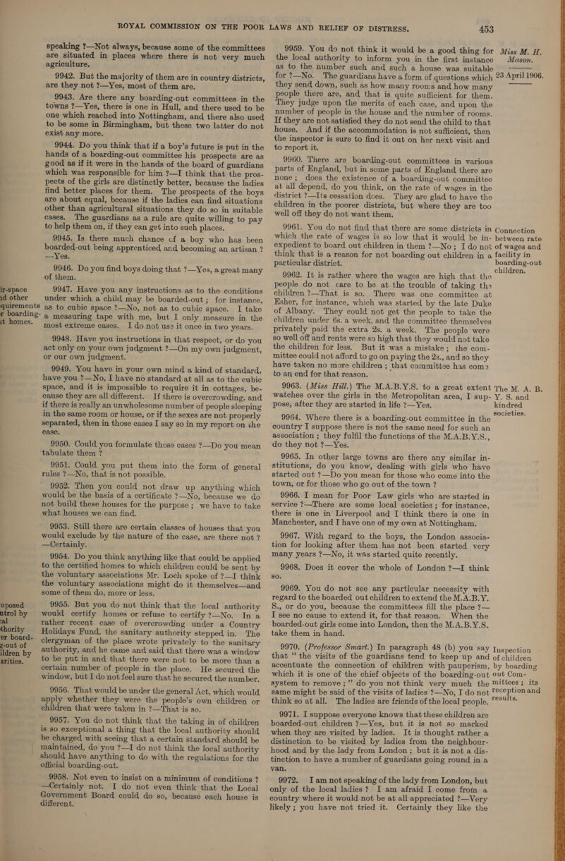 ir-Space id other quirements r boarding- it homes. oposed ntrol by al thority er board- z-out of ildren by arities. speaking ?—Not always, because some of the committees are situated in places where there is not very much agriculture. 9942. But the majority of them are in country districts, are they not ?—Yes, most of them are. 9943. Are there any boarding-out committees in the towns ?—Yes, there is one in Hull, and there used to be one which reached into Nottingham, and there also used to be some in Birmingham, but these two latter do not exist any more. 9944. Do you think that if a boy’s future is put in the hands of a boarding-out committee his prospects are as good as if it were in the hands of the board of guardians which was responsible for him ?—I think that the pros- pects of the girls are distinctly better, because the ladies find better places for them. The prospects of the boys are about equal, because if the ladies can find situations other than agricultural situations they do so in suitable cases. The guardians as a rule are quite willing to pay to help them on, if they can get into such places. 9945. Is there much chance cf a boy who has been boarded-out being apprenticed and becoming an artisan ? —Yes. 9946. Do you find boys doing that ?—Yes, a great many of them. 9947. Have you any instructions as to the conditions under which a child may be boarded-out ; for instance, as to cubic space ?—No, not as to cubic space. I take a measuring tape with me, but I only measure in the most extreme cases. I do not use it once in two years. 9948. Have you instructions in that respect, or do you act only on your own judgment ?—On my own judgment, or our own judgment. 9949. You have in your own mind a kind of standard, have you ?—No, I have no standard at all as to the cubic space, and it is impossible to require it in cottages, be- cause they are all different. If there is overcrowding, and if there is really an unwholesome number of people sleeping in the same room or house, or if the sexes are not properly separated, then in those cases I say so in my report on the case. 9950. Could you formulate those cases ?—Do you mean tabulate them ? 9951. Could you put them into the form of general rules ?—_No, that is not possible. 9952. Then you could not draw up anything which would be the basis of a certificate ?_No, because we do not build these houses for the purpose; we have to take what houses we can find. 9953. Still there are certain classes of houses that you would exclude by the nature of the case, are there not ? —Certainly. 9954. Do you think anything like that could be applied to the certified homes to which children could be sent by the voluntary associations Mr. Loch spoke of ?—I think the voluntary associations might do it themselves—and some of them do, more or less. 9955. But you do not think that the local authority would certify homes or refuse to certify ?—No. In a rather recent case of overcrowding under a Country Holidays Fund, the sanitary authority stepped in. The clergyman of the place wrote privately to the sanitary authority, and he came and said that there was a window to be put in and that there were not to be more than a certain number of people in the place. He secured the window, but I do not feel sure that he secured the number. 9956. That would be under the general Act, which would apply whether they were the people’s own children or children that were taken in ?—That is so. 9957. You do not think that the taking in of children is so exceptional a thing that the local authority should be charged with seeing that a certain standard should be maintained, do you ?—1I do not think the local authority should have anything to do with the regulations for the official boarding-out. 9958. Not even to insist on a minimum of conditions ? —Certainly not. I do not even think that the Local Government Board could do so, because each house is different. 453 9959. You do not think it would be a good thing for the local authority to inform you in the first instance as to the number such and such a house was suitable Miss M. H. Mason.  they send down, such as how many rooms and how many people there are, and that is quite sufficient for them. They judge upon the merits of each case, and upon the number of people in the house and the number of rooms. If they are not satisfied they do not send the child to that house. And if the accommodation is not sufficient, then the inspector is sure to find it out on her next visit and to report it. 9960. There are boarding-out committees in various parts of England, but in some parts of England there are none; does the existence of a boarding-out committee at all depend, do you think, on the rate of wages in the district ?—Its cessation does. They are glad to have the children in the poorer districts, but where they are too well off they do not want them. 9961. You do not find that there are some districts in which the rate of wages is so low that it would be in- expedient to board out children in them ?—No; I do not think that is a reason for not boarding out children in a particular district. 9962. It is rather where the wages are high that the people do not care to be at the trouble of taking th children ?—That is so. There was one committee at Ksher, for instance, which was started by the late Duke of Albany. They could not get the people to take the children under 6s. a week, and the committee themselves privately paid the extra 2s. a week. The people were so well off and rents were so high that they would not take the children for less. But it was a mistake; the com- mittee could not afford to go on paying the 2s., and so they have taken no more children ; that committee has com2 to an end for that reason. 9963. (Miss Hill.) The M.A.B.Y.S. to a great extent watches over the girls in the Metropolitan area, I sup- pose, after they are started in life ?—Yes. 9964. Where there is a boarding-out committee in the country I suppose there is not the same need for such an association ; they fulfil the functions of the M.A.B.Y.S., do they not ?—Yes. 9965. In other large towns are there any similar in- stitutions, do you know, dealing with girls who have started out ?—Do you mean for those who come into the town, or for those who go out of the town ? 9966. I mean for Poor Law girls who are started in service ?—There are some local societies ; for instance, there is one in Liverpool and I think there is one in Manchester, and I have one of my own at Nottingham. 9967. With regard to the boys, the London associa- tion for looking after them has not been started very many years ?—No, it was started quite recently. 9968. Does it cover the whole of London ?—I think so. 9969. You do not see any particular necessity with regard to the boarded out children to extend the M.A.B.Y. S., or do you, because the committees fill the place 7— I see no cause to extend it, for that reason. When the boarded-out girls come into London, then the M.A.B.Y.S. take them in hand. 9970. (Professor Smart.) In paragraph 48 (b) you say that “‘ the visits of the guardians tend to keep up and accentuate the connection of children with pauperism, which it is one of the chief objects of the boarding-out system to remove ;” do you not think very much the same might be said of the visits of ladies ?—No, I do not think so at all. The ladies are friends of the local people. 9971. I suppose everyone knows that these children are boarded-out children ?—Yes, but it is not so marked when they are visited by ladies. It is thought rather a distinction to be visited by ladies from the neighbour- hood and by the lady from London ; but it is not a dis- tinction to have a number of guardians going round in a van. 9972. Iam not speaking of the lady from London, but only of the local ladies? I am afraid I come from a country where it would not be at all appreciated ?—Very likely ; you have not tried it. Certainly they like the  Connection between rate of wages and facility in boarding-out children. The M. A. B. Y. S. and kindred societies. Inspection of children by boarding out Com- mittees ; its reception and results. 