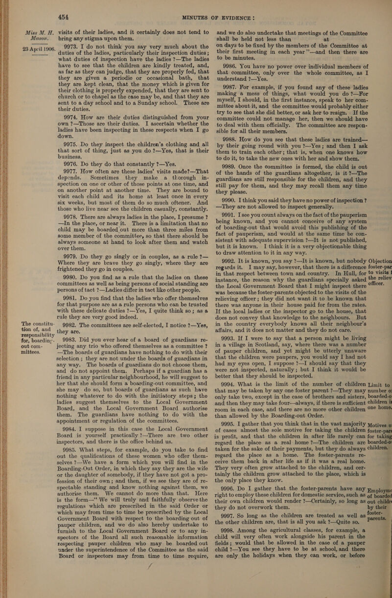     The constitu- tion of, and ‘responsibility ‘for, boardinge- out com- mittees. 454, 9973. I do not think you say very much about the duties of the ladies, particularly their inspection duties ; what duties of inspection have the ladies ?—The ladies have to see that the children are kindly treated, and, as far as they can judge, that they are properly fed, that they are given a periodic or occasional bath, that they are kept clean, that the money which is given for their clothing is properly expended, that they are sent to church or to chapel as the case may be, and that they are sent to a day school and to a Sunday school. These are their duties. 9974. How are their duties distinguished from your own ?—Those are their duties. I ascertain whether the ladies have been inspecting in these respects when I g down. ; 9975. Do they inspect the children’s clothing and all that sort of thing, just as you do ?—Yes, that is their business. 9976. Do they do that constantly ?—Yes. 9977. How often are these ladies’ visits made?—That depends. Sometimes they make a thorough in- spection on one or other of those points at one time, and on another point at another time. They are bound to visit each child and its home at least once in every six weeks, but most of them do so much oftener. And those who live near see the children casually, constantly. 9978. There are always ladies in the place, I presume ? —In the place, or near it. There is a limitation that no child may be boarded out more than three miles from some member of the committee, so that there should be always someone at hand to look after them and watch over them. 9979. Do they go singly or in couples, as a rule ?— Where they are brave they go singly, where they are frightened they go in couples. 9980. Do you find as a rule that the ladies on these committees as well as being persons of social standing are persons of tact ?—Ladies differ in tact like other people. 9981. Do you find that the ladies who offer themselves for that purpose are as a rule persons who can be trusted with these delicate duties ?—Yes, I quite think so; as a rule they are very good indeed. 9982. The committees are self-elected, I notice ?—Yes, they are. 9983. Did you ever hear of a board of guardians re- jecting any trio who offered themselves as a committee ? —The boards of guardians have nothing to do with their selection ; they are not under the boards of guardians in any way. The boards of guardians do not choose them, and do not appoint them. Perhaps if a guardian has a friend in any particular neighbourhood, he will suggest to her that she should form a boarding-out committee, and she may do so, but boards of guardians as such have nothing whatever to do with the initiatory steps; the ladies suggest themselves to the Local Government Board, and the Local Government Board authorise them. The guardians have nothing to do with the appointment or regulation of the committees. 9984. I suppose in this case the Local Government Board is yourself practically ?—There are two other inspectors, and there is the office behind us. 9985. What steps, for example, do you take to find out the qualifications of these women who offer them- selves ?—We have a form which you will find in the Boarding-Out Order, in which they say they are the wife or the daughter of somebody, if they have not got a pro- fession of their own; and then, if we see they are of re- spectable standing and know nothing against them, we authorise them. We cannot do more than that. Here is the form—‘‘ We will truly and faithfully observe the regulations which are prescribed in the said Order or which may from time to time be prescribed by the Local Government Board with respect to the boarding out of pauper children, and we do also hereby undertake to furnish to the Local Government Board or to any in- spectors of the Board all such reasonable information respecting pauper children who may be boarded out under the superintendence of the Committee as the said Board or inspectors may from time to time require, xv A on days to be fixed by the members of the Committee at their first meeting in each year’’—and then there are to be minutes. 9986. You have no power over individual members of that committee, only over the whole committee, as I understand ?7—Yes. , 9987. For example, if you found any of these ladies making a mess of things, what would you do ?—For myself, I should, in the first instance, speak to her com- mittee about it, and the committee would probably either try to see that she did better, or ask her to resign. If the committee could not manage her, then we should have to deal with them officially. The committee are respon- sible for all their members. 9988. How do you see that these ladies are trained— by their going round with you ?—Yes; and then I ask them to train each other; that is, when one knows how to do it, to take the new ones with her and show them. 9989. Once the committee is formed, the child is out of the hands of the guardians altogether, is it ?—The guardians are still responsible for the children, and they still pay for them, and they may recall them any time they please. 9990. I think you said they have no power of inspection ? —They are not allowed to inspect generally. 9991. Isee you count always on the fact of the pauperism being known, and you cannot conceive of any system of boarding-out that would avoid this publishing of the fact of pauperism, and would at the same time be con- sistent with adequate supervision ?—It is not published, but it is known. I think it is a very objectionable thing to draw attention to it in any way. 9992. It is known, you say ?—It is known, but nobody Objection regards it. I may say, however, that there is a difference foster-par in that respect between town and country. In Hull, for to visite : instance, the reason why the guardians specially asked the reliev the Local Government Board that I might inspect there oni was because the foster-parents objected to the visits of the relieving officer ; they did not want it to be known that there was anyone in their house paid for from the rates. If the local ladies or the inspector go to the house, that does not convey that knowledge to the neighbours. But in the country everybody knows all their neighbour’s affairs, and it does not matter and they do not care. 9993. If I were to say that a person might be living in a village in Scotland, say, where there was a number of pauper children, and yet might be utterly unaware that the children were paupers, you would say I had not had my eyes open, I suppose ?—I should say that they were not inspected, naturally; but I think it would be better that they should be inspected. 9994. What is the limit of the number of children Limit to that may be taken by any one foster parent ?—They may number o: only take two, except in the case of brothers and sisters, boarded-o and then they may take four—always, if there is sufficient children i room in each case, and there are no more other children °2¢ home than allowed by the Boarding-out Order. 9995. I gather that you think that in the vast majority yotives o of cases almost the sole motive for taking the children foster-par is profit, and that the children in after life rarely can for taking regard the place as a real home ?—The children are boarded-o taken for the sake of their payments, but they do always children. regard the place as a home. The foster-parents re- ceive them back in after life as if it was a real home. They very often grow attached to the children, and cer- tainly the children grow attached to the place, which is the only place they know. 9996. Do I gather that the foster-parents have any Employme right to employ these children for domestic service, such as of boarded their own children would render ?—Certainly, so long as ont childr they do not overwork them. by their 9997. So long as the children are treated as well as iota the other children are, that is all you ask ?—Quite so, P™°™ 9998. Among the agricultural classes, for example, a child will very often work alongside his parent in the fields ; would that be allowed in the case of a pauper child ?—You see they have to be at school, and there are only the holidays when they can work, or before