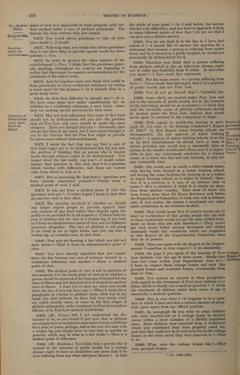   ment u Medica Relief. ee door medical] relief, a case of phthisis pulmonalis. The reasons are very obvious why you cannot. 10470. You would advise guardians to take all such cases inside ?—I should. 10471. Following that, you would also advise guardians that it was their duty to provide special wards for those patients ?—Yes. 10472. In order to protect the other inmates of the establishment ?—Yes ; I think that the guardians, gener- ally speaking, throughout the country are beginning to realise that there must be separate accommodation for the treatment of the indoor cases. 10473. And for hopeless cases you think that could be done practically in every workhouse infirmary by setting a ward apart for the purpose ?—It is already done in a great many cases. 10474. So that that difficulty is already met ?—It is. We have some plans now under consideration for an addition to a workhouse infirmary, a new block, where they are making special provision for such cases. 10475. Has not your admission that cases of that kind should not be disfranchised led you into the position that all Poor Law sick cases should be under the same category. Have you thought that out ?—Personally, that always has been in my mind, but I have never thought it out to the extreme that the Poor Law ought to provide for those cases without disfranchisement. 10476. I mean the fact that you say that a case of that kind ought not to be disfranchised has led you into the position of thinking that no person who is treated inside through sickness ought to be disfranchised. You cannot draw the line really, can you ?—I would rather answer that question in this way, that it is a question which bristles with difficulties, and there are various sides from which to look at it. 10477. But in answering Mr. Lansbury’s questions you have already committed yourself ?—Purely from a medical point of view, I said. 10478. It was not from a medical point of view the questions were put ?—I rather hoped I made it clear that my answers were to that effect. 10479. The question involved is whether we should any longer expect people to provide against their own sickness of any kind rather than depend upon the public to be provided for in all respects ?—I think that the case of phthisis and the case of a broken leg, if you look at it from an administrative point of view, are two different questions altogether. The case of phthisis is not going to be cured in six or eight weeks, and you can cure a broken leg, or a similar case, in that time. 10480. Now you are drawing a line which you did not draw before ?—That is from an administrative point o view. 10481. You have already admitted that you cannot draw the line between one case of sickness treated in a workhouse infirmary and another ?—From a medical point of view. 10482. The medical point of view is not in question at this moment, it is the social point of view as to whether a person should be deprived of his franchise if treated for one class of illness and not deprived of it if treated for another class of illness. I want you to show me where you would draw the line, if you can draw one ?—When I wrote these paragraphs in relation to phthisis cases, what was in my mind was that hitherto we have had very rarely what are called curable cases, or cases in the first stages of phthisis pulmonalis, under treatment by Poor Law medical officers, or in Poor Law medical institutions. 10483. (Mr. Nunn.) Did I not understand the dis- tinction to be, as you stated it just now, that in phthisis you simply have to maintain a man under certain conditions for a year, or years, perhaps, and in the case of a man with a broken leg you simply have to cure him as quickly as possible, which may be done in a few weeks ?—That is a medical point of difference. 10484. (Mr. Bentham.) You think that a person who is treated in the interests of public health for a certain disease ought to have no disabilities any more than if he were suffering from any other infectious disease ? Is that the whole of your point ?—As I said before, the answer bristles with difficulties, and you have to approach it from so many different points of view that I do not see that I can give you a definite answer. 10485. You do not limit it to the line as I have just stated it ?—I should like to answer the question by a statement that because a person is suffering from scarlet fever, and he is treated in a public hospital, he should not necessarily be disfranchised for it. 10486. Therefore you think that a person suffering from phthisis, which is elso an infectious disease, ought not to suffer any disability from it either. Is that what you mean ?—I have made that statement. 10487. For the same reason as a person suffering from fever ?—I have made that statement, that it is a question of public health and not Poor Law. 10488. You do not go beyond that ?—Certainly not. 10489. Cases which are treated under Poor Law and not in the interests of public health, but in the interests of the individual, should be as at present ?—I think that only the incurable cases of phthisis pulmonalis should be treated under the Poor Law, because they would never again be restored to the community at large. 10490. With regard to workhouse nursing in para- Reportof gaph 63, you refer to the Nursing Committee’s Report partment of 1902.* In that Report minor training schools are Committe recommended. Do you approve of minor training WwW kh ; put : orkhou schools ?—I approve of minor training schools in so far Nyy.ing: as by their establishment we should have a class of Minor nurses provided who would stay a reasonable time as Training nurses in the smaller workhouses where now it is impos- Schools f sible to give any inducement whatever for a trained Nurses. nurse, or a nurse who has had any training, to stay for any reasonable time. * 10491. She would not be really a fully-trained nurse, only having been trained in a minor training school, not having the same facilities for training as in a higher or major training school, as. it might -be termed ; there- fore it is a creation, is it not, of an inferior class of nurse ?—Not a creation; I think it is simply an adop- tion from another country. That class of nurse has been found, from what Sir Henry Robinson said before the Departmental Committee, to work very well in Treland; and, if you notice, the nurses I mentioned are called nurse attendants in my evidence-in-chief. 10492. That would mean that if country nurses are to start in workhouses of that grade, people who are sick in those workhouses would not get the same skilled treat- ment as those who are sick elsewhere ?—They would get very much better nursing treatment and skilled treatment under the conditions which are suggested in. this Report of the Departmental Committee than they do at present. 10493. Then you agree with the Report of the Depart- mental Committee in that respect ?—I do absolutely. 10494. On page 4 you speak of the housing of Poor Cottage Law children over the age of three years. Really that Homes f does not come within your Department, does it ?— Children. I have to inspect these cottage homes and such like grouped homes and scattered homes, occasionally from t time to time. 10495. You express an opinion in these paragraphs with regard to the treatment of Poor Law children over three, which is clearly not a medical question ?—I think the treatment of children under three years of age is essentially a medical question. 10496. This is over three ?—It happens to be a ques- tion to which I have devoted a certain amount of atten- tion, quite apart from my official position. 10497. In paragraph 64'you refer to some children who were boarded-out at a cottage home in another union within a short distance of a thickly populated area: these children were removed from a workhouse where you considered they were properly cared for, and that they could not be so well cared for at the cottage homes in the other union they were removed to ?—That is so. 10498. What were the cottage homes like ?—They were grouped homes. * Cd. 1366-1902.