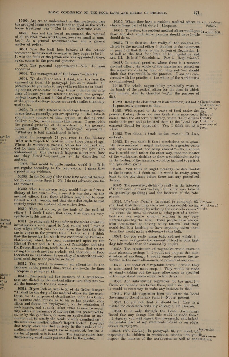 ary for dren rm 3. khouse ary and eform. tious of l er as rds ry. 10499, Are we to understand in this particular case the grouped home treatment is not so good as the work- house treatment was ?—Not in that particular case. 10500. Does not the board recommend the removal of all children from workhouses, however small in num- ber ?—As a general recommendation and a_ general matter of policy. 10501. Was the fault here because of the cottage homes not being so well managed as they ought to be ?— It was the fault of the person who was appointed ; there, again, comes in the personal question. 10502. The personal appointment ?—Yes, the man appointed. 10503. The management of the homes ?—Exactly. 10504. We should not infer, 1 think, that that was the explanation from this paragraph just as it stands. In paragraph 66 you refer to large villa residences or board- ing-houses, or so-called cottage homes ; that is the only class of homes you are referring to again, the grouped cottage home, is it not ?—Not always now, because some of the grouped cottage homes are much smaller than they used to be. 10505. It is with reference to cottage homes, grouped or scattered, generally, you are speaking? Do I take it you do not approve of that system of dealing with children ?—-No, except in individual cases. I agree with the general principle of the scattered or the grouped homes, either. To use a hackneyed expression : ““What’ere is best administered is best.”* 10506. In paragraph 73 you refer to the Dietary Order with respect to children under three years of age. Where the workhouse medical officer has not fixed any diet for these children under three, which you give us to understand in this paragraph happens sometimes, how are they dieted?—Sometimes at the discretion of matron. 10507. That would be quite regular, would it ?—It is not regular according to the regulations. I make that @ point in my evidence. 10508. In the Dietary Order there is no medical dietary for children under three ?—No, I do not advocate one for one moment. 10509. Then the matron really would have to form a dietary of her own ?—No, I say it is the duty of the medical officer, that these children ought to be con- sidered as sick persons, and that their diet ought to rest entirely under the medical officer's directions. 10510. That, of course, is the fault of the medical officer ?—I think I make that clear, that they are very apathetic in this matter. 10511. In paragraph 82 you refer to the recent scientific investigations with regard to food values, and I take it they might affect your opinion upon the dietaries that are in vogue at the present time. Is that so ?—I think that the investigation which was conducted by Professor Chittenden, which has been commented upon by Sir Michael Foster and Dr. Hopkins of Cambridge, and also Dr. Robert Hutchison, tends to the outcome that we are eating too much meat as a whole, and, therefore, in Poor Law diets we can reduce the quantity of meat without any harm resulting to the persons so dieted. 10512. You would recommend an alteration in the dietaries at the present time, would you ?—On the lines I propose in paragraph 82. _ 10513. Practically all the inmates of a workhouse now are dieted by the medical officer, are they not ?— All the inmates in the sick wards. 10514. If you look at Article X. of the Order, it Says : “It shall be the duty of the medical officer for the work- house, for the purposes of classification under this Order, to examine each inmate as to his or her physical con- dition and fitness for employment, on the admission of such inmate, and at such other times as may be neces- _Sary, either in pursuance of any regulations, prescribed by us, or by the guardians, or upon an application of such inmate, and to certify the result of such examination in the workhouse medical officer's Report book.” Does not that really leave the diet entirely in the hands of the medical officer ?—It might be so construed, but as a matter of practice it is not so. The inmate comes into the receiving ward and is put on a diet by the master. 471 always forms part of his duty ?—I hope so. down the diet which those persons should have ?—He should do so. 10517. If he does so, then really all the inmates are dieted by the medical officer ?—Subject to the statement on page 6 of that Order, at the bottom of Regulation 1, as well as the first four lines of the regulation and Art. III. It is of ‘‘Schedule A. Partl. Regulations.” 10518. In actual practice, where there is a resident medical officer, the whole of the inmates are placed on the respective diets by him, are they not ?—I should think that that would be the practice. I am not con- versant with the practice of the whole of the workhouses so administered. 10519. The whole responsibility practically rests in the hands of the medical officer for the class in which each inmate shall be classified ?—For the purpose of diet. —It practically amounts to that. - 10521. With regard to the waste of food under the q Fuller.   iet. ernment Board for approval ?—Yes, I think so, as a f whole. 10522. You think it tends to less waste ?—It does, certainly. 10523. Do you think if those restrictions as to quan- tity were removed, it might tend even to a greater waste still, by an excess of food being allowed ?—No, I should say it would tend rather the other way, that the master of the workhouse, desiring to show a considerable saving in the feeding of the inmates, would be inclined to restrict the quantities given. 10524. You think it might possibly be detrimental’ to the inmates ?—I think so. It would be really going back to the old times before there was any prescribed dietary. 10525. The prescribed dietary is really in the interests. of the inmates, is it not ?—Yes, I think one may take it so, generally speaking ; and the interests of the rate- payers. ood. in the way you indicate, by reducing the meat allowances ? 4 —I count the meat allowance as being part of a ration that you can reduce without reducing in any very material quantity the bulk. These people have always been accustomed to having bulky rations, and they would feel it a hardship to have anything taken from them that would make a difference to the bulk. 10527. Do you really mean bulk and not weight ?— Yes, I mean as regards the amount of food in bulk that. they take rather than the amount by weight. 10528. The substitution of vegetables would make it: more pleasant, perhaps ?—I would not propose the sub- stitution of anything; I would simply propose the re- duction in the meat allowances, at present at any rate. 10529. You speak of ‘‘ vegetable soups ” ; would they be substituted for meat soups ?—They would be made by simply taking out the meat allowances as specified in the ingredient tables added to the Order. 10530. And substituting vegetables for the meat ?— There are already vegetables there, and I do not think it would be necessary to make any increase in them. 10531. Has this suggestion been put before the Local Government Board in any form ?—Not at present. 10532. Do you not think it should be ?—That is a matter for conference with my colleague, Dr. Downes. 10533. It is only through the Local Government Board that any change like this could be made then ? —I daresay you will regard this paragraph, and indeed the greater part of my statement-in-chief as an. obiter dictum on my part. 10534. (Mr. Phelps.) In paragraph 13, you speak ‘of : lets, erauan