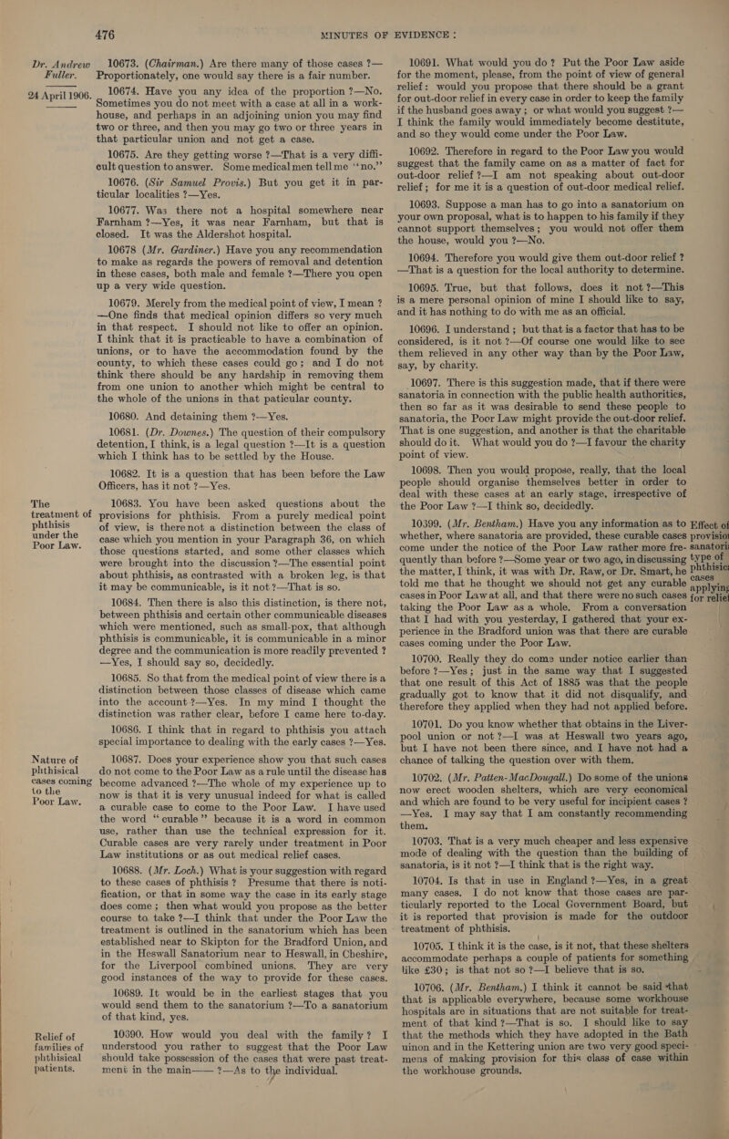    The phthisis under the Poor Law. Nature of phthisical cases coming to the Poor Law. Relief of families of phthisical patients. 476 MINUTES OF 10674. Have you any idea of the proportion ?—No. Sometimes you do not meet with a case at all in a work- house, and perhaps in an adjoining union you may find two or three, and then you may go two or three years in that particular union and not get a case. 10675. Are they getting worse ?—That is a very diffi- cult question to answer. Some medical men tell me ‘‘no.” 10676. (Sir Samuel Provis.) But you get it in par- ticular localities ?—Yes. 10677. Was there not a hospital somewhere near Farnham ?—Yes, it was near Farnham, but that is closed. It was the Aldershot hospital. 10678 (Mr. Gardiner.) Have you any recommendation to make as regards the powers of removal and detention in these cases, both male and female ?—There you open up a very wide question. 10679. Merely from the medical point of view, I mean ? —One finds that medical opinion differs so very much in that respect. I should not like to offer an opinion. I think that it is practicable to have a combination of unions, or to have the accommodation found by the county, to which these cases could go; and I do not think there should be any hardship in removing them from one union to another which might be central to the whole of the unions in that paticular county. 10680. And detaining them ?—Yes. 10681. (Dr. Downes.) The question of their compulsory detention, I think, is a legal question ?—It is a question which I think has to be settled by the House. 10682. It is a question that has been before the Law Officers, has it not ?—Yes. 10683. You have been asked questions about the provisions for phthisis. From a purely medical point of view, is therenot a distinction between the class of case which you mention in your Paragraph 36, on which those questions started, and some other classes which were brought into the discussion ?—The essential point about phthisis, as contrasted with a broken leg, is that it may be communicable, is it not ?—That is so. 10684. Then there is also this distinction, is there not, between phthisis and certain other communicable diseases which were mentioned, such as small-pox, that although phthisis is communicable, it is communicable in a minor degree and the communication is more readily prevented ? —Yes, I should say so, decidedly. 10685. So that from the medical point of view there is a distinction between those classes of disease which came into the account-?—Yes. In my mind I thought the distinction was rather clear, before I came here to-day. 10686. I think that in regard to phthisis you attach special importance to dealing with the early cases ?—Yes. 10687. Does your experience show you that such cases do not come to the Poor Law as arule until the disease has become advanced ?—The whole of my experience up to now is that it is very unusual indeed for what is called a curable case to come to the Poor Law. I have used the word “curable”? because it is a word in common use, rather than use the technical expression for it. Curable cases are very rarely under treatment in Poor Law institutions or as out medical relief cases. 10688. (Mr. Loch.) What is your suggestion with regard to these cases of phthisis ? Presume that there is noti- fication, or that in some way the case in its early stage does come; then what would you propose as the better course to take ?—I think that under the Poor Law the treatment is outlined in the sanatorium which has been established near to Skipton for the Bradford Union, and in the Heswall Sanatorium near to Heswall, in Cheshire, for the Liverpool combined unions. They are very good instances of the way to provide for these cases. 10689. It would be in the earliest stages that you would send them to the sanatorium ?—To a sanatorium of that kind, yes. 10690. How would you deal with the family? I understood you rather to suggest that the Poor Law should take possession of the cases that were past treat- ment in the main—— ?—As to the individual. EVIDENCE : relief: would you propose that there should be a grant if the husband goes away ; or what would you suggest ?— I think the family would immediately become destitute, and so they would come under the Poor Law. 10692. Therefore in regard to the Poor Law you would suggest that the family came on as a matter of fact for out-door relief ?—I am not speaking about out-door relief; for me it is a question of out-door medical relief. 10693. Suppose a man has to go into a sanatorium on your own proposal, what is to happen to his family if they cannot support themselves; you would not offer them the house, would you ?—No. 10694. Therefore you would give them out-door relief ? —That is a question for the local authority to determine. 10695. True, but that follows, does it not ?—This is a mere personal opinion of mine I should like to say, and it has nothing to do with me as an official. 10696. I understand ; but that is a factor that has to be considered, is it not ?—Of course one would like to see them relieved in any other way than by the Poor Law, say, by charity. 10697. There is this suggestion made, that if there were sanatoria in connection with the public health authorities, then so far as it was desirable to send these people to sanatoria, the Poor Law might provide the out-door relief. That is one suggestion, and another is that the charitable should do it. What would you do ?—I favour the charity point of view. 10698. Then you would propose, really, that the local people should organise themselves better in order to deal with these cases at an early stage, irrespective of the Poor Law ?—I think so, decidedly. 10399. (Mr. Bentham.) Have you any information as to Effect of whether, where sanatoria are provided, these curable cases provision come under the notice of the Poor Law rather more fre- sanatori: quently than before ?—Some year or two ago, in discussing tyPe of the matter, I think, it was with Dr. Raw, or Dr. Smart, he Phthisic: told me that he thought we should not get any curable mee a ng cases in Poor Lawat all, and that there were no such cases for reliet taking the Poor Law asa whole. From a conversation . that I had with you yesterday, I gathered that your ex- perience in the Bradford union was that there are curable cases coming under the Poor Law. 10700. Really they do come under notice earlier than before ?—Yes; just in the same way that I suggested that one result of this Act of 1885 was that the people gradually got to know that it did not disqualify, and therefore they applied when they had not applied before. 10701. Do you know whether that obtains in the Liver- pool union or not ?—I was at Heswall two years ago, but I have not been there since, and I have not had a chance of talking the question over with them. 10702. (Mr. Patten-MacDougall.) Do some of the unions now erect wooden shelters, which are very economical and which are found to be very useful for incipient cases ? —Yes. I may say that I am constantly recommending them. 10703. That is a very much cheaper and less expensive mode of dealing with the question than the building of sanatoria, is it not ?7—I think that is the right way. 10704. Is that in use in England ?—Yes, in a great many cases. I do not know that those cases are par- ticularly reported to the Local Government Board, but ; it is reported that provision is made for the outdoor treatment of phthisis. 10705. I think it is the case, is it not, that these shelters accommodate perhaps a couple of patients for something like £30; is that not so ?—I believe that is so. : 10706. (Mr. Bentham.) I think it cannot be said that that is applicable everywhere, because some workhouse hospitals are in situations that are not suitable for treat- ment of that kind ?—That is so. I should like to say that the methods which they have adopted in the Bath uinon and in the Kettering union are two very good speci- — mens of making provision for this class of case within the workhouse grounds,