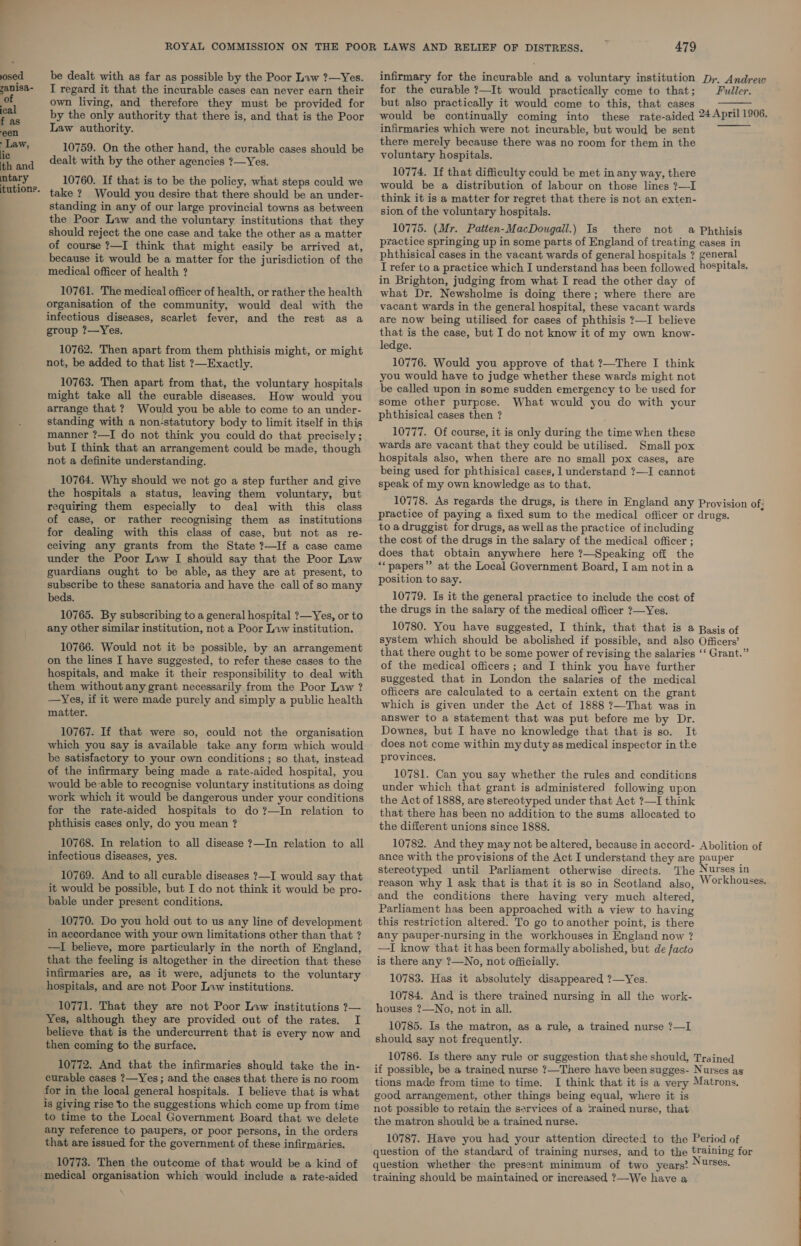 osed infirmary for the incurable and a voluntary institution Dr. Andrew be dealt with as far as possible by the Poor Law ?—Yes. yanisa- i regard it that the incurable cases can never earn their for the curable ?—It would practically come to that; Fuller. of own living, and therefore they must be provided for but also practically it would come to this, that cases : “ by the only authority that there is, and that is the Poor would be continually coming into these rate-aided 24April 1906. c Law authority. infirmaries which were not incurable, but would be sent Law, 10759. On the other hand, the cvrable cases should be peste aes ewe there was no room for them in the ic : : voluntary hospitals. Sand dealt with by the other agencies ?—Yes. : ‘ * . ; ; 10774. If that difficulty could be met in any way, there ” ta: y 4 10760. If that is to be the policy, what steps could we would be a distribution of labour on those lines ?—I tutions. take ? Would you desire that there should be an under- standing in any of our large provincial towns as between the Poor Law and the voluntary institutions that they think it is a matter for regret that there is not an exten- sion of the voluntary hospitals. there not   10775. (Mr. Patten-MacDougail.) Is &amp; Phthisis practice springing up in some parts of England of treating cases in phthisical cases in the vacant wards of general hospitals ? general I refer to a practice which I understand has been followed )ospitals. should reject the one case and take the other as a matter of course ?—I think that might easily be arrived at, because it would be a matter for the jurisdiction of the medical officer of health ? 10761. The medical officer of health, or rather the health organisation of the community, would deal with the infectious diseases, scarlet fever, and the rest as a group ?—Yes. 10762. Then apart from them phthisis might, or might not, be added to that list ?—Exactly. 10763. Then apart from that, the voluntary hospitals might take all the curable diseases. How would you arrange that ? Would you be able to come to an under- standing with a non-statutory body to limit itself in this manner ?—I do not think you could do that precisely ; but I think that an arrangement could be made, though not a definite understanding. 10764. Why should we not go a step further and give the hospitals a status, leaving them voluntary, but requiring them especially to deal with this class of case, or rather recognising them as institutions for dealing with this class of case, but not as re- ceiving any grants from the State ?—If a case came under the Poor Law I should say that the Poor Law guardians ought to be able, as they are at present, to subscribe to these sanatoria and have the call of so many beds. 10765. By subscribing to a general hospital ?—Yes, or to in Brighton, judging from what I read the other day of what Dr. Newsholme is doing there; where there are vacant wards in the general hospital, these vacant wards are now being utilised for cases of phthisis ?—I believe that is the case, but I do not know it of my own know- ledge. 10776. Would you approve of that ?—There I think you would have to judge whether these wards might not be called upon in some sudden emergency to be used for some other purpose. What would you do with your phthisical cases then ? 10777. Of course, it is only during the time when these wards are vacant that they could be utilised. Small pox hospitals also, when there are no small pox cases, are being used for phthisical cases, I understand ?—I cannot speak of my own knowledge as to that. to a druggist for drugs, as well as the practice of including the cost of the drugs in the salary of the medical officer ; does that obtain anywhere here ?7—Speaking off the ‘* papers” at the Local Government Board, I am notin a position to say. 10779. Is it the general practice to include the cost of the drugs in the salary of the medical officer ?—Yes. 10780. You have suggested, I think, that that is a Basis of system which should be abolished if possible, and also Officers’ that there ought to be some power of revising the salaries ‘‘ Grant.” any other similar institution, not a Poor Law institution. 10766. Would not it be possible, by an arrangement on the lines I have suggested, to refer these cases to the hospitals, and make it their responsibility to deal with them without any grant necessarily from the Poor Law ? —Yes, if it were made purely and simply a public health matter. 10767. If that were so, could not the organisation which you say is available take any form which would be satisfactory to your own conditions ; so that, instead of the infirmary being made a rate-aided hospital, you would be-able to recognise voluntary institutions as doing work which it would be dangerous under your conditions for the rate-aided hospitals to do?—In relation to phthisis cases only, do you mean ? 10768. In relation to. all disease ?—In relation to all of the medical officers; and I think you have further suggested that in London the salaries of the medical officers are calculated to a certain extent on the grant which is given under the Act of 1888 ?—That was in answer to a statement that was put before me by Dr. Downes, but I have no knowledge that that is so. It does not come within my duty as medical inspector in the provinces. 10781. Can you say whether the rules and conditions under which that grant is administered following upon the Act of 1888, are stereotyped under that Act ?—I think that there has been no addition to the sums allocated to the different unions since 1888. 10782. And they may not be altered, because in accord- Abolition of ance with the provisions of the Act I understand they are pauper stereotyped until Parliament otherwise directs. The Nurses in reason why 1 ask that is that it is so in Scotland also, WV orkhouses. and the conditions there having very much altered, Parliament has been approached with a view to having this restriction altered. To go to another point, is there any pauper-nursing in the workhouses in England now ? —I know that it has been formally abolished, but de facto is there any ?—No, not officially. 10783. Has it absolutely disappeared ?—Yes. 10784. And is there trained nursing in all the work- houses ?—No, not in all. 10785. Is the matron, as a rule, a trained nurse ?—I should say not frequently. 10786. Is there any rule or suggestion that she should, Trained if possible, be a trained nurse ?—There have been sugges- Nurses as tions made from time to time. I think that it is a very Matrons, good arrangement, other things being equal, where it is not possible to retain the services of a srained nurse, that the matron should be a trained nurse. 10787. Have you had your attention directed to the Period of question of the standard of training nurses, and to the training for question whether the present minimum of two years? *\¥'S¢s. training should be maintained or increased ?—We have a infectious diseases, yes. 10769. And to all curable diseases ?—I would say that it would be possible, but I do not think it would be pro- bable under present conditions. 10770. Do you hold out to us any line of development in accordance with your own limitations other than that ? —I believe, more particularly in the north of England, that the feeling is altogether in the direction that these infirmaries are, as it were, adjuncts to the voluntary hospitals, and are not Poor Law institutions. 10771. That they are not Poor Law institutions ?— Yes, although they are provided out of the rates. I believe that is the undercurrent that is every now and then coming to the surface. 10772. And that the infirmaries should take the in- curable cases ?—Yes ; and the cases that there is no room for in the local general hospitals. I believe that is what is giving rise to the suggestions which come up from time to time to the Local Government Board that we delete any reference to paupers, or poor persons, in the orders that are issued for the government of these infirmaries. 10773. Then the outcome of that would be a kind of medical organisation which would include a rate-aided