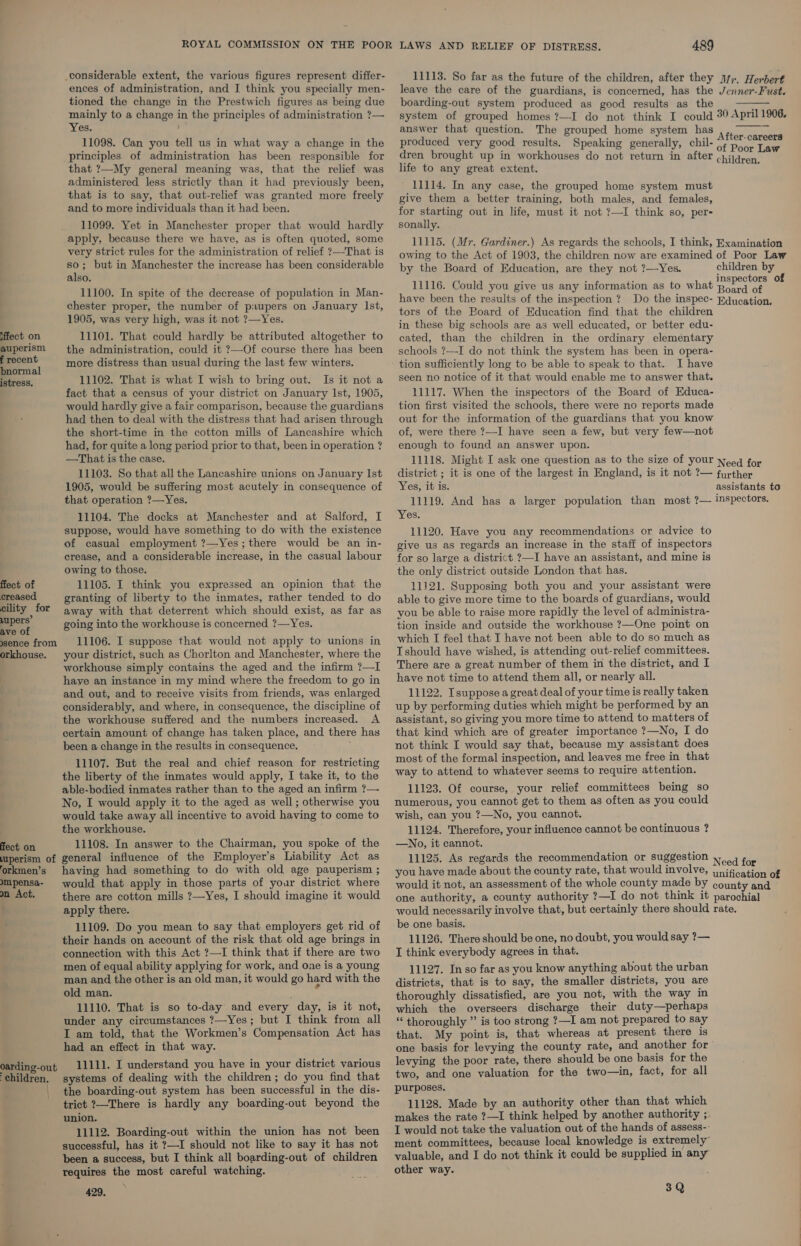 11113. So far as the future of the children, after they Jy;. Herbert leave the care of the guardians, is concerned, has the Jenner-Fust. boarding-out system produced as good results as the system of grouped homes ?—I do not think I could 30 April 1906. answer that question. The grouped home system has a produced very good results. Speaking generally, chil- dren brought up in workhouses do not return in after life to any great extent. considerable extent, the various figures represent differ- ences of administration, and I think you specially men- tioned the change in the Prestwich figures as being due mainly to a change in the principles of administration ?— Yes. 11098. Can you tell us in what way a change in the principles of administration has been responsible for that ?—My general meaning was, that the relief was administered less strictly than it had previously been, that is to say, that out-relief was granted more freely and to more individuals than it had been. 11099. Yet in Manchester proper that would hardly apply, because there we have, as is often quoted, some very strict rules for the administration of relief ?—That is so; but in Manchester the increase has been considerable also. 11100. In spite of the decrease of population in Man-  After- careers of Poor Law children. 11114. In any case, the grouped home system must give them a better training, both males, and females, for starting out in life, must it not ?—I think so, per- sonally. 11115. (Mr. Gardiner.) As regards the schools, I think, Examination owing to the Act of 1903, the children now are examined of Poor Law by the Board of Education, are they not ?—Yes. children by ; : : : inspectors of 11116. Could you give us any information as to what : : : Board of have been the results of the inspection ? Do the inspec- Rducation. chester proper, the number of p:upers on January lst, 1905, was very high, was it not ?—Yes. tors of the Board of Education find that the children in these big schools are as well educated, or better edu- iffect_ on 11101. That could hardly be attributed altogether to cated, than the children in the ordinary elementary auperism the administration, could it ?—Of course there has been schools ?—I do not think the system has been in opera- ae more distress than usual during the last few winters. tion sufficiently long to be able to speak to that. I have Rica, 11102. That is what I wish to bring out. Is it not a Seen no notice of it that would enable me to answer that. fact that a census of your district on January Ist, 1905, 11117. When the inspectors of the Board of Educa- would hardly give a fair comparison, because the guardians _ tion first visited the schools, there were no reports made had then to deal with the distress that had arisen through out for the information of the guardians that you know the short-time in the cotton mills of Lancashire which of, were there ?—I have seen a few, but very few—not had, for quite a long period prior to that, been in operation? enough to found an answer upon. —That is the case. 11118. Might I ask one question as to the size of your Neg for 11103. So that all the Lancashire unions on January Ist district ; it is one of the largest in England, is it not ?’— further 1905, would be suffering most acutely in consequence of Yes, it is. assistants to that operation ?—Yes. 11119. And has a larger population than most ?— inspectors. 11104. The docks at Manchester and at Salford, I Yes. suppose, would have something to do with the existence 11120. Have you any recommendations or advice to of casual employment ?—Yes; there would be an in- give us as regards an increase in the staff of inspectors erease, and a considerable increase, in the casual labour for go large a district ?—I have an assistant, and mine is owing to those, the only district outside London that has. fect of 11105. I think you expressed an opinion that the 11121. Supposing both you and your assistant were creased granting of liberty to the inmates, rather tended to do able to give more time to the boards of guardians, would pility og away with that deterrent which should exist, as far as you be able to raise more rapidly the level of administra- ot going into the workhouse is concerned ?—Yes. tion inside and outside the workhouse ?—One point on sence from 11106. I suppose that would not apply to unions in which I feel that I have not been able to do so much as orkhouse. your district, such as Chorlton and Manchester, where the Ishould have wished, is attending out-relief committees. workhouse simply contains the aged and the infirm ?—I There are a great number of them in the district, and I haye an instance in my mind where the freedom to go in have not time to attend them all, or nearly all. and out, and to receive visits from friends, was enlarged 11122. Isuppose a great deal of your time is really taken considerably, and where, in consequence, the discipline of up by performing duties which might be performed by an the workhouse suffered and the numbers increased. A assistant, so giving you more time to attend to matters of certain amount of change has taken place, and there has that kind which are of greater importance ?—No, I do been a change in the results in consequence. not think I would say that, because my assistant does 11107. But the real and chief reason for restricting ™0St of the formal inspection, and leaves me free in that the liberty of the inmates would apply, I take it, to the WY to attend to whatever seems to require attention. able-bodied inmates rather than to the aged an infirm ?— 11123. Of course, your relief committees being so No, I would apply it to the aged as well; otherwise you numerous, you cannot get to them as often as you could would take away all incentive to avoid having to come to wish, can you ?—No, you cannot. the workhouse. 11124. Therefore, your influence cannot be continuous ? fect on 11108. In answer to the Chairman, you spoke of the —No, it cannot. muperism of general influence of the Employer's Liability Act as 11125. As regards the recommendation or suggestion 1.4 5, forkmen’s having had something to do with old age pauperism; you have made about the county rate, that would involve, imitate of mpensa- would that apply in those parts of your district where would it not, an assessment of the whole county made by county and mn Act. there are cotton mills ?—Yes, I should imagine it would one authority, a county authority ?—I do not think it parochial apply there. would necessarily involve that, but certainly there should rate. ] 11109. Do you mean to say that employers get rid of their hands on account of the risk that old age brings in connection with this Act ?—I think that if there are two men of equal ability applying for work, and one is a young man and the other is an old man, it would go hard with the old man. ° 11110. That is so to-day and every day, is it not, under any circumstances ?—Yes; but I think from all I am told, that the Workmen’s Compensation Act has had an effect in that way. 11111. I understand you have in your district various systems of dealing with the children; do you find that the boarding-out system has been successful in the dis- trict ?—There is hardly any boarding-out beyond the union. 11112. Boarding-out within the union has not been successful, has it ?—I should not like to say it has not been a success, but I think all boarding-out of children requires the most careful watching. 429. be one basis. 11126. There should be one, no doubt, you would say ?— T think everybody agrees in that. 11127. In so far as you know anything about the urban districts, that is to say, the smaller districts, you are thoroughly dissatisfied, are you not, with the way in which the overseers discharge their duty—perhaps “ thoroughly ” is too strong ?—I am not prepared to say that. My point is, that whereas at present there is one basis for levying the county rate, and another for levying the poor rate, there should be one basis for the two, and one valuation for the two—in, fact, for all purposes. 11128. Made by an authority other than that which makes the rate ?—I think helped by another authority ;. I would not take the valuation out of the hands of assess-- ment committees, because local knowledge is extremely’ valuable, and I do not think it could be supplied in any other way. 3Q