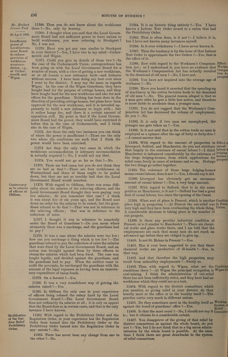   496 Mr. Herbert 11368. Then you do not know about the workhouse Jenner Fust. there ?—No, only by hearsay. 11369. I thought when you said that the Local Govern- ment Board had not sufficient power to force unions to build workhouses, you were referring to Stockport ? No, I was not. 11370. Have you got any case similar to Stockport in your district ?—Yes, I have two in my mind—Cocker- mouth and Wigan. 11371. Could you give us details of those two ?—In the case of the Cockermouth Union, correspondence has been going on with the Loca] Government Board for a number of years, with a view of getting a new workhouse, or at all events a new infirmary built—and hitherto without success. JI have been doing my best ever since I went to the district. I may say the same as regards Wigan. In the case of the Wigan Guardians, they have bought land for the purpose of cottage homes, and. they have bought land for the new workhouse and also for new offices for the guardians. Nothing has been done in the direction of providing cottage homes, but plans have been approved for the new workhouse, and it is intended ap- parently to build a new infirmary to begin with; but it rather hangs fire, and there is a certain amount of opposition still. My point is that if the Local Govern- ment Board had the power, they would have exercised it before this in the case of Cockermouth, and I think also in the case of Wigan. 11372. Are those the only two instances you can think of where the power is insufficient ?—Those are the only two where the conditions are such that I think the power would have been exercised. 11373. Are they the only two cases in which the workhouse accommodation or infirmary accommodation is actually required ?—No, 1 would not say that. 11374. You would not go so far as that ?—No. 11375. There are bad cases, but you do not think they are so bad as that ?—There are four workhouses in Westmorland and three of them ought to be pulled down, but they are not so terribly bad that the Local Government Board would interfere. Controversy 11376. With regard to Oldham, there was some diffi- as to salaries culty about the salaries of the relieving officers, and the of officers at Local Government Board thought they were paying very Oldham. low salaries; do you remember that case? 1 think it was about five or six years ago, and the Board sent down an order for the salaries to be raised, but the guar- dians refused to do that ?—That was not in reference to the relieving officers; that was in reference to the collectors of rates. 11377. 1 thought it was in reference to somebody under the Board of Guardians ?—Do you mean where ultimately there was a surcharge, and the guardians had to pay ? 11378. 1t was a case where the salaries were too low; how can you surcharge a thing which is too low ?—The guardians refused to pay the collectors of rates the salaries that were fixed by the Local Government Board, and an action was brought against them by these officers to obtain the salaries which had been fixed. The case was fought legally, and decided against the guardians, and the guardians had to pay. When the auditor came to audit the accounts, he surcharged the guardians with the amount of the legal expenses as having been an unneces- sary expenditure of union funds. 11379. On a lawsuit ?—Yes. 11380. It was a very roundabout way of getting the salaries raised ?—Yes. 11381. Is Oldham the only case in your experience of officers being refused the salary fixed by the Local Government Board ?—The Local Government Board does not ordinarily fix salaries at all; it is only on appeal that the Board does so in certain cases, and that is the only instance I have known. 11382. With regard to the Prohibitory Order and the Regulation Order, in your experience has the Regulation Order been turned into the Prohibitory Order or the Prohibitory Order turned into the Regulation Order in any unions ?—No. 11383. There has never been any change from one to the other ?—No. ff 30 April 1906.  Insufficient power of Local Govern- ment Board to enforce provision of workhouse accommo- dation, e.g., at Cocker- mouth and * Wigan. Modification of the Out- door Relief Prohibitory Order. EVIDENCE ? 11384. It is an historic thing entirely ?—Yes. I have known a Labour Test Order issued to a union that had the Prohibitory Order. 11385. That is often done, is it not ?—I believe it is, but I have not known many instances myself. 11386. Is it ever withdrawn ?—I have never known it. 11387. Then the tendency is by the issue of that Labour Test Order to approximate the two Orders ?—Yes, that is the effect of it. 11388. Now with regard to the Workmen’s Compensa- Effect | tion Act; as I understand it, you have no evidence that Workm the Workmen’s Compensation Act has actually resulted Comper in the dismissal of old men ?—No, I have not. tion Ac pauperi 11389. You have not inquired into the average age of workmen ?—No. 11390. Have you heard it asserted that the speeding-up of machinery in the cotton factories leads to the dismissal of old men ?—No. The general reason alleged is that as a man gets older he gets a little less active, and therefore is more liable to accidents than a younger man. 11391. You do not suggest that the Workmen’s Com- penation Act has decreased the volume of employment, do you ?—No. 11392. It is only if two men are unemployed, the younger one gets taken on ?—Yes. 11393. Is it not said that in the cotton trade no man is employed as a spinner after the age of forty or forty-five ? —I cannot answer that. 11394. With regard to the amount of pauperism in Effect o Liverpool, Salford, and Manchester, do you not attribute casual that largely to the existence of casual labour ?—I think labour a Manchester is influenced considerably by the existence of lodging: the large lodging-houses, from which applications for eanene relief come freely in cases of sickness and so on. Perhaps pour the two things go rather together. 11395. The existence of those large lodging-houses means casual labour, does it not ?—Yes, I should say it did. 11396. Liverpool has obviously got an enormous amount of casual labour ?—Yes, a very large amount. 11397. With regard to Salford, that is in the same position as Manchester, is it not ?—Salford has had a good deal of casual labour, too, since the opening of the Canal. 11398. What sort of place is Prescot, which is another Conditio place high in pauperism ?—At Prescot the out-relief was in Prese very high and they have been overhauling the whole thing. Union. A considerable decrease is taking place in the number of out-paupers. 11399. Is there any peculiar industrial condition at Prescot, or is it similar to Manchester ?—There are chemi- cal works and glass works there, and I am told that the employments are such that many men do not reach an advanced age before they are obliged to give up. 11400. Is not St. Helens in Prescot ?—Yes. 11401. Has it ever been suggested to you that these chemical works are productive of ill-health ?—Yes, in that way. ; 11402. And that therefore the high pauperism may result from unhealthy employments ?—Partly so. 11403. Then with regard to Wigan, what are the Conditior conditions there ?—At Wigan the principal occupation is Wigan U1 coal-mining. I think the administration of out-relief there has not been sufficiently strict, and they have had no workhouse which they could use as a test. 11404. With regard to the district committees which you mention as giving relief in your district, do they usually meet at the office or in the locality itself ?—The practice varies very much in different unions. 11405. Do they sometimes meet in the locality itself as Working : against the board of guardians’ office ?—Yes. a of 11406. Is that the most usual ?—No, I should not say it Committe is; but it obtains to a considerable extent. 11407. You disapprove of the giving of that relief by district committees as against the whole board, do you not ?—Yes, but I do not think that in a big union admin- istration by the whole board is possible. At the same time I think there are great drawbacks to the system of relief committees.