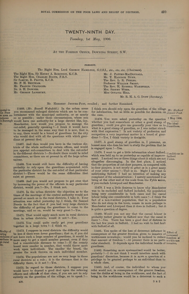 49’) DowNING STREET, S.W.  The Right Hon. Sir Henry A. Ropryson, K.C.B. The Right Hon. Cuartes Bootu, F.R.S. Sir Samurt B. Provis, K.C.B. Mr. F. H. BentHam. Mr. Francis CHANDLER. Dr. A. H. Downzs. Mr. GEorGe LANSBURY. posal to 11466. (Mr. Russell Wakefield.) In the urban areas ke Poor you recommend enlarged districts which are to be con- w area co- terminous with the municipal authority, or as nearly minous so as possible; under those circumstances, where you hh Borough would have one authority for a large district like, say, A, Manchester, how would you propose to manage the out-relief, generally speaking ?—I think it would have to be managed in the same way that it is now, that is_ to say, there would be a board of guardians for the city who would deal with all the questions with which guar- dians at present deal. 11467. And then would you have in the various dis- tricts of the whole authority certain offices, and would you appoint sub-committees to deal with the out-relief in the different districts ?—-No doubt there would be relief committees, as there are at present in all the large urban unions. 11468. You would still have the difficulty of having probably to rely upon the guardians acquainted with the particular district for the out-relief of that particular district ?—There would be the same difficulties that exist at present. 11469. And you would not propose to get over that by increasing the power of the officials in any particular district, would you ?—No, I think not. 11470. In the urban districts the objection as to the times of the meetings of the central authority would not prevail so much as in the rural districts, I take it. Your attention was called yesterday by, I think, Sir Samuel Provis to the fact that if you had very large districts the difficulty of getting the guardians to come to the meetings, and so on, would be very great ?—Yes. 11471. That would apply much more in rural districts than in urban districts, would it not ?—Yes, 11472. You could quite easily get your guardians together in a large town ?—I think so. ficulty of _ 11473. I suppose in rural districts the difficulty would uring be less if there were fewer guardians; that is, if you did endance of not have such a large number of guardians, it would be ardians in more easy to get a small number present, even if they gerural had a considerable distance to come ?—If the county &gt; board were smaller in number, that would throw more work upon individuals. The smaller the board, the greater the work thrown on each individual member. 11474. The populations are not se very large in those ‘rural districts as a rule; it is the distance that is the difficulty there, is it not ?—Yes. 11475. In regard to those districts, I suppose you would have to depend a good deal upon the relieving officers and officials of that class, if you are not to rely entirely on the guardian of the village, so to speak ?— 429, Mr. J. Patrren-MacDovuGaALlt. Mr. T. Hancock Nunn. The Rev. L. R. PHELPs. Professor WILLIAM SMART. The Rev. H. RusseLL WAKEFIELD. Mrs. SIpNEY WEBB. Miss Ocravia HI. Mr. R. H. A. G. Durr (Secretary). and further Examined. I think you should rely upon the guardian of the village Mr“ Herbert for information, but as little as possible for decision on Taian Fust the case. 11476. You were asked yesterday on the question ! May 1906. whether you had somewhere or other a good stamp of The ideal guardian ; could you give one generally your view as to Guardians. what is a good stamp of guardian, as I was rather struck § with that expression? Is not variety of profession and occupation a very important matter in a board of guar- dians ?—Yes, I think variety is desirable.  11477. A good stamp of guardian is, I presume, an honest man who does his best to study the problem that he is engaged upon ?—Yes. 11478. I want to get a little information about Salford, (0) ditions in which was held up to us yesterday as capable of improve- Saiford ment. I noticed two or three things about it which are not Union. altogether discouraging. In the first place, I noticed that the proportion of out-door paupers, as compared with in-door paupers, is not nearly so great as in a great many of your other unions ?—That is so. Might I say that in mentioning Salford I had no intention of making any complaint of the administration ; I merely mentioned it as being at the other end of the scale from the Fylde union, if you exclude Liverpool and Manchester. 11479. I was a little desirous to know why Manchester was to be excluded and Salford included, the population being very considerable in both cases and the casual labour being also considerable in both cases ?—I think the fact of a non-resident population, that is, a population who do not sleep in the town, comes in more perhaps in Manchester and Liverpool than it does in Salford; but it is quite a question of degree. 11480. Would you not say that the casual labour is probably rather greater in Salford now that the canal is there 7—-Yes. There has been a good deal of distress in the last few years in Salford. 1 had no wish to find fault with Salford at all. 11481. You spoke of the loss of deterrent influence in Effect of consequence of the greater freedom given to inmates of strates workhouses nowadays ; would you be inclined to reduce freedom of that amount of freedom ?—At present there is no parti- workhouse cular standard. It depends upon the individual boards of inmates, guardians, 11482. Something more systematised would be better, probably ?—I do not think I would interfere much with guardians’ discretion, because it is more a question of a privilege to be granted perhaps to an individual than’ to a whole class. 11483. And, of course, the individual to whom yov refer would not, in consequence of the greater freedom, lose the dislike ef being in the workhouse, and the fact of being in the workhouse would be a deterrent to such a 3R 2