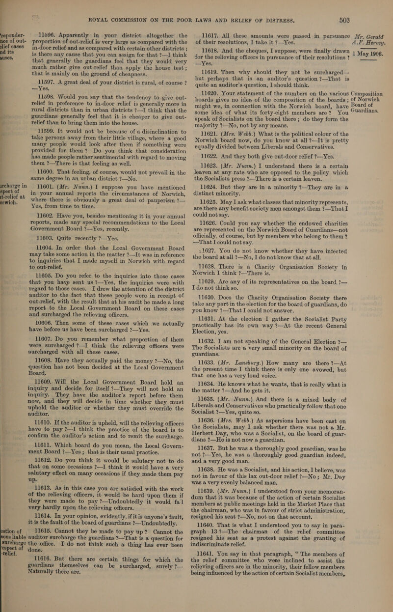 . | reponder- 11596. Apparently in your district altogether the nce of out- proportion of out-relief is very large as compared with the lief cases in-door relief and as compared with certain other districts ; nd its is there any cause that you can assign for that ?—I think . that generally the guardians feel that they would very much rather give out-relief than apply the house test ; that is mainly on the ground of cheapness. 11597. A great deal of your district is rural, of course ? — Yes, 11598. Would you say that the tendency to give out- relief in preference to in-door relief is generally more in rural districts than in urban districts ?—I think that the guardians generally feel that it is cheaper to give out- relief than to bring them into the house. : 11599. It would not be because of a disinclination to take persons away from their little village, where a good many people would look after them if something were provided for them? Do you think that consideration has made people rather sentimental with regard to moving them ?—There is that feeling as well. 11600. That feeling, of course, would not prevail in the same degree in an urban district ?—No. ircharge in spect of it-relief at orwich. 11601. (Mr. Nunn.) I suppose you have mentioned in your annual reports the circumstances of Norwich, where there is obviously a great deal of pauperism ?— Yes, from time to time. 11602. Have you, besides mentioning it in your annual reports, made any special recommendations to the Local Government Board ?—Yes, recently. 11603. Quite recently ?—Yes. 11604. In order that the Local Government Board may take some action in the matter ?—It was in reference to inquiries that I made myself in Norwich with regard to out-relief. 11605. Do you refer to the inquiries into those cases that you have sent us ?—Yes, the inquiries were with regard to those cases, I drew the attention of the district auditor to the fact that these people were in receipt of out-relief, with the result that at his audit he made a long report to the Local Government Board on these cases and surcharged the relieving officers. 10606. Then some of these cases which we actually have before us have been surcharged ?—Yes. 11607. Do you remember what proportion of them were surcharged ?—I think the relieving officers were surcharged with all these cases. 11608. Have they actually paid the money ?—No, the question has not been decided at the Local Government Board. 11609. Will the Local Government Board hold an inquiry and decide for itself ?—They will not hold an inquiry. They have the auditor’s report before them now, and they will decide in time whether they must uphold the auditor or whether they must override the auditor. 11610. If the auditor is upheld, will the relieving officers have to pay ?—I think the practice of the board is to confirm the auditor’s action and to remit the surcharge. 11611. Which board do you mean, the Local Govern- ment Board ?—Yes ; that is their usual practice. 11612. Do you think it would be salutary not to do that on some occasions ?—I think it would have a very salutary effect on many occasions if they made them pay up. 11613. As in this case you are satisfied with the work of the relieving officers, it would be hard upon them if they were made to pay ?—Undoubtedly it would fal very hardly upon the relieving officers. 11614. In your opinion, evidently, ifitis anyone’s fault, it is the fault of the board of guardians ?—Undoubtedly. stion of _ 11615. Cannot they be made to pay up? Cannot the ns liable auditor surcharge the guardians ?—That is a question for surcharge the office. I do not think such a thing has ever been ee of done. Telief. 11616. But there are certain things for which the guardians themselves can be surcharged, surely ?— Naturally there are. 503 11617. All these amounts were passed in pursuance Mr, Gerald of their resolutions, I take it ?—Yes. A.F, Hervey. 11618. And the cheques, I suppose, were finally drawn ; May 1906. for the relieving officers in pursuance of their resolutions ? —Yes. 11619. Then why should they not be surcharged— but perhaps that is an auditor’s question ?—That is quite an auditor’s question, I should think. 11620. Your statement of the numbers on the various Composition boards gives no idea of the composition of the boards ; of Norwich might we, in connection with the Norwich board, have roars of some idea of what its forty-eight members are? You “Ua@rdians. speak of Socialists on the board there ; do they form the majority ?—No, not by any means. 11621. (Mrs. Webb.) What is the political colour of the Norwich board now, do you know at all ?—It is pretty equally divided between Liberals and Conservatives. 11622. And they both give out-door relief ?—Yes. 11623. (Mr. Nunn.) I understand there is a certain leaven at any rate who are opposed to the policy which the Socialists press ?—There is a certain leaven. 11624. But they are in a minority ?—They are in a distinct minority. 11625. May I ask what classes that minority represents, are there any benefit society men amongst them ?—That I could not say. 11626. Could you say whether the endowed charities are represented on the Norwich Board of Guardians—not officially. of course, but by members who belong to them ? —That I could not say. -1627. You do not know whether they have intected the board at all ?—No, I do not know that at all. 11628. There is a Charity Organisation Society in Norwich I think ?—There is. 11629. Are any of its representatives on the board ?— I do not think so, 11630. Does the Charity Organisation Society there take any part in the election for the board of guardians, do you know ?—That I could not answer. 11631. At the election I gather the Socialist Party practically has its own way ?—At the recent General Election, yes.  11632. I am not speaking of the General Election ?— The Socialists are a very small minority on the board of guardians. 11633. (Mr. Lansbury.) How many are there ?—At the present time I think there is only one avowed, but that one has a very loud voice. 11634. He knows what he wants, that is really what is the matter ?—And he gets it. 11635. (Mr. Nunn.) And there is a mixed body of Liberals and Conservatives who practically follow that one Socialist ?—Yes, quite so. 11636. (Mrs. Webb.) As aspersions have been cast on the Socialists, may I ask whether there was not a Mr. Herbert Day, who was a Socialist, on the board of guar- dians ?—He is not now a guardian. 11637. But he was a thoroughly good guardian, was he not ?—Yes, he was a thoroughly good guardian indeed, and a very good man. 11638. He was a Socialist, and his action, I believe, was not in favour of this lax out-door relief ?—No; Mr. Day was a very evenly balanced man. 11639. (Mr. Nunn.) I understood from your memoran- dum that it was because of the action of certain Socialist members at public meetings held in the Market Place that the chairman, who was in favour of strict administration, resigned his seat ?—No, not on that account. 11640. That is what I understood you to say in para- graph 13?—The chairman of the relief committee resigned his seat as a protest against the granting of indiscriminate relief. 11641. You say in that paragraph, ‘‘ The members of the relief committee who were inclined to assist the relieving officers are in the minority, their fellow members being influenced by the action of certain Socialist members,