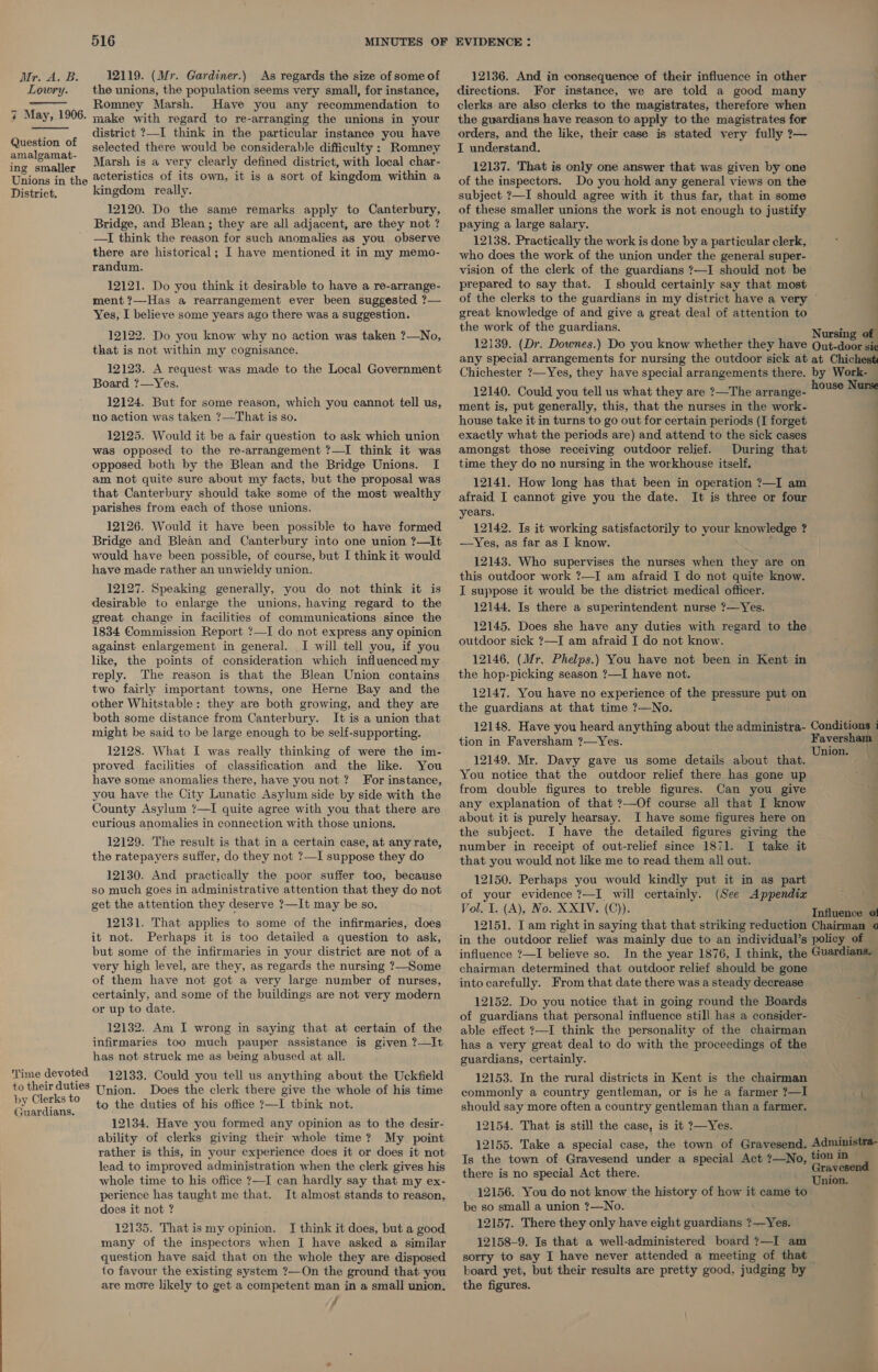 Hr. A.B Lowry. 12119. (Mr. Gardiner.) As regards the size of some of the unions, the population seems very small, for instance, Cs Romney Marsh. Have you any recommendation to 7 May, 1906. rake with regard to re-arranging the unions in your district ?—I think in the particular instance you have heen selected there would be considerable difficulty : Romney ing smaller Marsh is a very clearly defined district, with local char- Unions in the 2cteristics of its own, it is a sort of kingdom within a District. kingdom really.   Question of 12120. Do the same remarks apply to Canterbury, Bridge, and Blean ; they are all adjacent, are they not ? —I think the reason for such anomalies as you observe there are historical; I have mentioned it in my memo- randum. 12121. Do you think it desirable to have a re-arrange- ment ?—Has a rearrangement ever been suggested ?— Yes, I believe some years ago there was a suggestion. 12122. Do you know why no action was taken ?—No, that is not within my cognisance. 12123. A request was made to the Local Government Board ?—Yes. 12124. But for some reason, which you cannot tell us, no action was taken ?—That is so. 12125. Would it be a fair question to ask which union was opposed to the re-arrangement ?—I think it was opposed both by the Blean and the Bridge Unions. I am not quite sure about my facts, but the proposal was that Canterbury should take some of the most wealthy parishes from each of those unions. 12126. Would it have been possible to have formed Bridge and Blean and Canterbury into one union ?—It would have been possible, of course, but I think it would have made rather an unwieldy union. 12127. Speaking generally, you do not think it is desirable to enlarge the unions, having regard to the great change in facilities of communications since the 1834 Commission Report ?—I do not express any opinion against enlargement in general. I will tell you, if you like, the points of consideration which influenced my reply. The reason is that the Blean Union contains two fairly important towns, one Herne Bay and the other Whitstable: they are both growing, and they are both some distance from Canterbury. It is a union that might be said to be large enough to be self-supporting. 12128. What I was really thinking of were the im- proved facilities of classification and the like. You have some anomalies there, have you not? For instance, you have the City Lunatic Asylum side by side with the County Asylum ?—I quite agree with you that there are curious anomalies in connection with those unions. 12129. The result is that in a certain case, at any rate, the ratepayers suffer, do they not ?—I suppose they do 12130. And practically the poor suffer too, because so much goes in administrative attention that they do not get the attention they deserve ?—It may be so. 12131. That applies to some of the infirmaries, does it not. Perhaps it is too detailed a question to ask, but some of the infirmaries in your district are not of a very high level, are they, as regards the nursing ?—Some of them have not got a very large number of nurses, certainly, and some of the buildings are not very modern or up to date. 12132. Am I wrong in saying that at certain of the infirmaries too much pauper assistance is given ?—It has not struck me as being abused at all. 12133. Could you tell us anything about the Uckfield nion. Does the clerk there give the whole of his time to the duties of his office ?—I think not. 12134. Have you formed any opinion as to the desir- ability of clerks giving their whole time? My point rather is this, in your experience does it or does it not lead to improved administration when the clerk gives his whole time to his office 7—I can hardly say that my ex- perience has taught me that. It almost stands to reason, does it not ? Time devoted to their duties U by Clerks to Guardians. 12135. That is my opinion. I think it does, but a good many of the inspectors when I have asked a similar question have said that on the whole they are disposed to favour the existing system ?—On the ground that you are more likely to get a competent man in a small union. / 12136. And in consequence of their influence in other directions. For instance, we are told a good many clerks are also clerks to the magistrates, therefore when the guardians have reason to apply to the magistrates for orders, and the like, their case is stated very fully ?— I understand. 12137. That is only one answer that was given by one of the inspectors. Do you hold any general views on the subject ?—I should agree with it thus far, that in some of these smaller unions the work is not enough to justify . paying a large salary. | 12138. Practically the work is done by a particular clerk, who does the work of the union under the general super- | vision of the clerk of the guardians ?—I should not be : prepared to say that. I should certainly say that most ‘ of the clerks to the guardians in my district have a very © : great knowledge of and give a great deal of attention to the work of the guardians. Nursi ursing of 12139. (Dr. Downes.) Do you know whether they have Qut-door sic any special arrangements for nursing the outdoor sick at at Chichest Chichester ?—Yes, they have special arrangements there. by Work- — 12140. Could you tell us what they are ?—The arrange- house a ment is, put generally, this, that the nurses in the work- house take it in turns to go out for certain periods (I forget exactly what the periods are) and attend to the sick cases | amongst those receiving outdoor relief. During that time they do no nursing in the workhouse itself. 12141. How long has that been in operation ?—I am afraid I cannot give you the date. It is three or four years. 12142. Is it working satisfactorily to your knowledge ? —Yes, as far as I know. 12143. Who supervises the nurses when they are on this outdoor work ?—I am afraid I do not quite know. I suppose it would be the district medical officer. 12144, Is there a superintendent nurse ?—Yes. ; 12145. Does she have any duties with regard to the | outdoor sick ?—I am afraid I do not know. 12146. (Mr. Phelps.) You have not been in Kent in the hop-picking season ?—I have not. 12147. You have no experience of the pressure put on the guardians at that time ?—No. 12148. Have you heard anything about the administra- Conditions 1 tion in Faversham ?—Yes. Faversh Union. — 12149. Mr. Davy gave us some details about that. You notice that the outdoor relief there has gone up from double figures to treble figures. Can you give any explanation of that ?—Of course all that I know about it is purely hearsay. I have some figures here on the subject. I have the detailed figures giving the number in receipt of out-relief since 1871. I take it that you would not like me to read them all out. 12150. Perhaps you would kindly put it in as part of your evidence ?—I will certainly. (See Appendix Vol. I. (A), No. XXIV. (C)). Influencoae 12151. I am right in saying that that striking reduction Chairman o in the outdoor relief was mainly due to an individual’s policy of influence ?—I believe so. In the year 1876, I think, the Guardians. chairman determined that outdoor relief should be gone . j into carefully. From that date there was a steady decrease 12152. Do you notice that in going round the Boards of guardians that personal influence still has a consider- able effect ?—I think the personality of the chairman has a very great deal to do with the proceedings of the guardians, certainly. | 12153. In the rural districts in Kent is the chairman commonly a country gentleman, or is he a farmer 7—I1 ‘a should say more often a country gentleman than a farmer. 12154. That is still the case, is it ?—Yes. . 12155. Take a special case, the town of Gravesend. Administra- Is the town of Gravesend under a special Act ?—No, #00 m there is no special Act there. . Sieh 12156. You do not know the history of how it came to be so small a union ?—No. 12157. There they only have eight guardians ?—Yes. 12158-9. Is that a well-administered board ?—I am sorry to say I have never attended a meeting of that board yet, but their results are pretty good, judging by the figures.