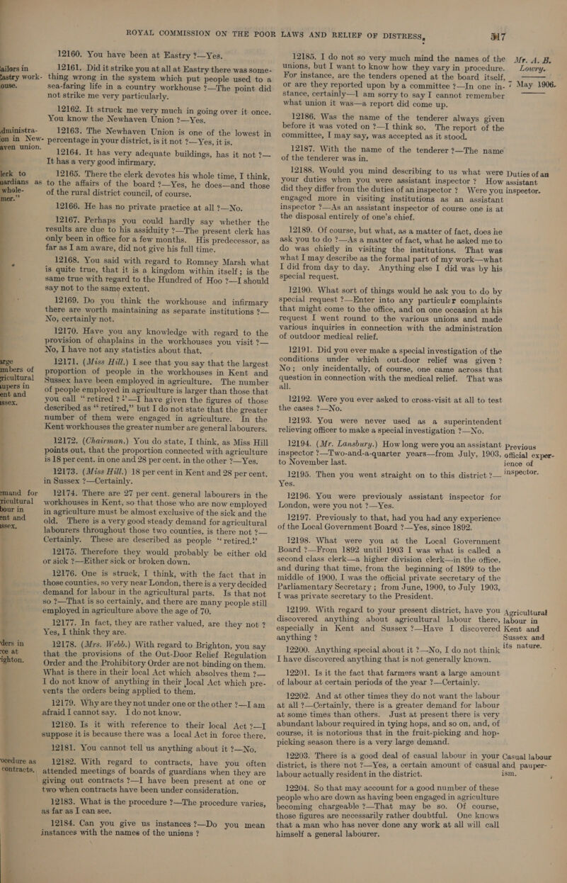 12160. You have been at Eastry ?—Yes. ailors in 12161. Did it strike you at all at Eastry there was some- jastry work- thing wrong in the system which put people used to a ouse. sea-faring life in a country workhouse ?—The point did not strike me very particularly. j 12162. It struck me very much in going over it once. You know the Newhaven Union ?—Yes. tnistra- 12163. The Newhaven Union is one of the lowest in on in New- percentage in your district, is it not ?—Yes, it is. aven union. ‘Syd : 12164. It has very adequate buildings, has it not ?— It has a very good infirmary. 12165. There the clerk devotes his whole time, I think, to the affairs of the board ?—Yes, he does—and those of the rural district council, of course. 12166. He has no private practice at all 2—No. 12167. Perhaps you could hardly say whether the results are due to his assiduity ?—The present clerk has only been in office for a few months. His predecessor, as far as I am aware, did not give his full time. 12168. You said with regard to Romney Marsh what is quite true, that it is a kingdom within itself; is the same true with regard to the Hundred of Hoo ?—I should say not to the same extent. 12169. Do you think the workhouse and infirmary there are worth maintaining as separate institutions ?— No, certainly not. 12170. Have you any knowledge with regard to the provision of chaplains in the workhouses you visit ?— No, I have not any statistics about that.  ge 12171. (Miss Hill.) I see that you say that the largest mnbers of proportion of people in the workhouses in Kent and ricultural Syssex have been employed in agriculture. The number pers a of people employed in agriculture is larger than those that i: you call “retired ?*’—I have given the figures of those ‘ described as “ retired,” but I do not state that the greater number of them were engaged in agriculture. In the Kent workhouses the greater number are general labourers. 12172. (Chairman.) You do state, I think, as Miss Hill points out, that the proportion connected with agriculture is 18 per cent. in one and 28 per cent. in the other ?—Yes. 12173. (Miss Hill.) 18 per cent in Kent and 28 per cent. in Sussex ?—Certainly. aS Se eee mand for 12174. There are 27 per cent. general labourers in the ricultural 4workhouses in Kent, so that those who are now employed bour in in agriculture must be almost exclusive of the sick and the . ee old. There is a very good steady demand for agricultural labourers throughout those two counties, is there not ?— Certainly. These are described as people “ retired.2’ : 12175. Therefore they would probably be either old , or sick ?—EHither sick or broken down. 12176. One is struck, I think, with the fact that in those counties, so very near London, there is a very decided demand for labour in the agricultural parts. Is that not so ?—That is so certainly, and there are many people still employed in agriculture above the age of 70, : 12177. In fact, they are rather valued, are they not ? a Yes, I think they are. 4 ders in 12178. (Mrs. Webb.) With regard to Brighton, you say ce at that the provisions of the Out-Door Relief Regulation ighton. Order and the Prohibitory Order are not binding on them. What is there in their local Act which absolves them ?— I do not know of anything in their Jocal Act which pre- vents the orders being applied to them. 12179. Why are they not under one or the other ?—I am afraid |cannotsay. Ido not know. 12180. Is it with reference to their local Act ?—I suppose it is because there was a local Act in force there, 12181. You cannot tell us anything about it ?—No. ocedure as 12182. With regard to contracts, have you often contracts. attended meetings of boards of guardians when they are _ giving out contracts ?—I have been present at one or two when contracts have been under consideration. 12183. What is the procedure ?—The procedure varies, as far as I can see. 12184. Can you give us instances?—Do you mean instances with the names of the unions ? we: LAWS AND RELIEF OF DISTRESS, S17  12185. I do not so very much mind the names of the Vr. 4. B. unions, but I want to know how they vary in procedure. Lowry. For instance, are the tenders opened at the board itself, 4 or are they reported upon by a committee ?—In one in- ‘ May 1906.  stance, certainly—I am sorry to say I cannot remember what union it was—a report did come up. 12186. Was the name of the tenderer always given before it was voted on ?—I think so. The report of the committee, I may say, was accepted as it stood. 12187. With the name of the tenderer ?—The name of the tenderer was in. 12188. Would you mind describing to us what were Duties of an your duties when you were assistant inspector ? How assistant did they differ from the duties of an inspector? Were you inspeetor. engaged more in visiting institutions as an assistant inspector ?—As an assistant inspector of course one is at the disposal entirely of one’s chief. 12189. Of course, but what, as a matter of fact, does he ask you to do ?—As a matter of fact, what he asked me to do was chiefly in visiting the institutions. That was what I may describe as the formal part of my work—what I did from day to day. Anything else I did was by his special request. 12190. What sort of things would he ask you to do by special request ?—Enter into any particuler complaints that might come to the office, and on one occasion at his request I went round to the various unions and made various inquiries in connection with the administration of outdoor medical relief. 12191. Did you ever make a special investigation of the conditions under which out-door relief was given ? No; only incidentally, of course, one came across that question in connection with the medical relief. That was all. 12192. Were you ever asked to cross-visit at all to test the cases ?—No. 12193. You were never used as a superintendent relieving officer to make a special investigation ?—No. 12194. (Mr. Lansbury.) How long were you an assistant previous inspector ?—Two-and-a-quarter years—from July, 1903, official exper- to November last. ience of 12195. Then you went straight on to this district ?— Specter Yes. 12196. You were previously assistant inspector for London, were you not ?—Yes. 12197. Previously to that, had you had any experience of the Local Government Board ?—Yes, since 1892. 12198. What were you at the Local Government Board ?—From 1892 until 1903 I was what is called a second class clerk—a higher division clerk—in the office, and during that time, from the beginning of 1899 to the middle of 1900, I was the official private secretary of the Parliamentary Secretary ; from June, 1900, to July 1903, I was private secretary to the President. — 12199. With regard to your present district, have you Agricultural discovered anything about agricultural labour there, jabour in especially in Kent and Sussex ?—Have I discovered Kent and anything ? Sussex and : i ature. 12200. Anything special about it ?—No, I do not think Me Dave I have discovered anything that is not generally known. 12201. Is it the fact that farmers want a large amount of labour at certain periods of the year ?—Certainly. 12202. And at other times they do not want the labour at all ?—Certainly, there is a greater demand for labour at some times than others. Just at present there is very abundant labour required in tying hops, and so on, and, of course, it is notorious that in the fruit-picking and hop- picking season there is a very large demand. 12203. There is a good deal of casual labour in your Casual labour district, is there not ?—Yes, a certain amount of casual and pauper- labour actually resident in the district. ism. ; 12204. So that may account for a good number of these people who are down as having been engaged in agriculture becoming chargeable ?—That may be so. Of course, those figures are necessarily rather doubtful. One knows that a man who has never done any work at all will call himself a general labourer.