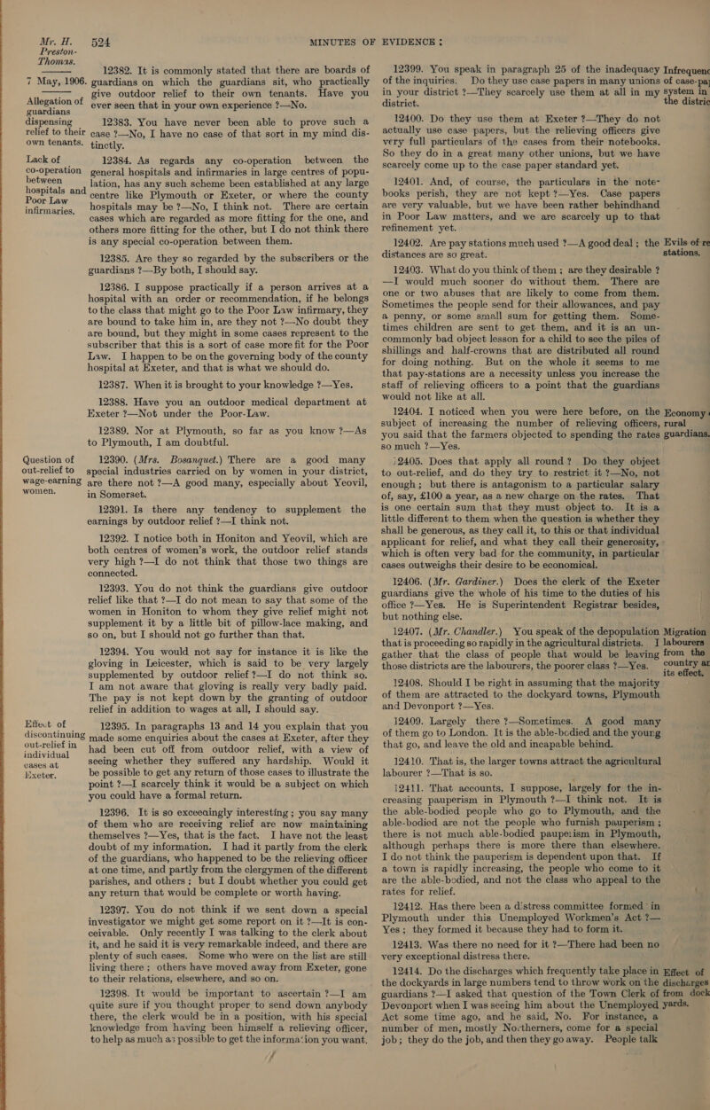  12382. It is commonly stated that there are boards of 7 May, 1906. guardians on which the guardians sit, who practically give outdoor relief to their own tenants. Have you   Allegation of ever seen that in your own experience ?—No. guardians dispensing 12383. You have never been able to prove such a relief to their ease ?-No, I have no case of that sort in my mind dis- own tenants. tinctly. Lack of — 12384. As regards any co-operation between the co-operation general hospitals and infirmaries in large centres of popu- peuNeen . lation, has any such scheme been established at any large Poor oo an@ centre like Plymouth or Exeter, or where the county infirmaries, 20Spitals may be ?—No, I think not. There are certain cases which are regarded as more fitting for the one, and others more fitting for the other, but I do not think there is any special co-operation between them. 12385. Are they so regarded by the subscribers or the guardians ?—By both, I should say. 12386. I suppose practically if a person arrives at a hospital with an order or recommendation, if he belongs to the class that might go to the Poor Law infirmary, they are bound to take him in, are they not ?—No doubt they are bound, but they might in some cases represent to the subscriber that this is a sort of case more fit for the Poor Law. I happen to be on the governing body of the county hospital at Exeter, and that is what we should do. 12387. When it is brought to your knowledge ?—Yes. 12388. Have you an outdoor medical department at Exeter ?—Not under the Poor-Law. 12389. Nor at Plymouth, so far as you know ?—As to Plymouth, I am doubtful. Question of 12390. (Mrs. Bosanquet.) There are a good many out-relief to special industries carried on by women in your district, wage-earning are there not ?—A good many, especially about Yeovil, Nee in Somerset. 12391. Is there any tendency to supplement the earnings by outdoor relief ?—I think not. 12392. I notice both in Honiton and Yeovil, which are both centres of women’s work, the outdoor relief stands very high ?—I do not think that those two things are connected. 12393. You do not think the guardians give outdoor relief like that ?—I do not mean to say that some of the women in Honiton to whom they give relief might not supplement it by a little bit of pillow-lace making, and so on, but I should not go further than that. 12394. You would not say for instance it is like the gloving in Leicester, which is said to be very largely supplemented by outdoor relief ?—I do not think so. I am not aware that gloving is really very badly paid. The pay is not kept down by the granting of outdoor relief in addition to wages at all, I should say. Effect of discontinuing out-relief in 12395. In paragraphs 13 and 14 you explain that you made some enquiries about the cases at Exeter, after they had been cut off from outdoor relief, with a view of comings seeing whether they suffered any hardship. Would it Exeter, be possible to get any return of those cases to illustrate the point ?—I scarcely think it would be a subject on which you could have a formal return. 12396. It is so exceeaingly interesting ; you say many of them who are receiving relief are now maintaining themselves ?—Yes, that is the fact. I have not the least doubt of my information. I had it partly from the clerk of the guardians, who happened to be the relieving officer at one time, and partly from the clergymen of the different parishes, and others; but I doubt whether you could get any return that would be complete or worth having. 12397. You do not think if we sent down a special investigator we might get some report on it ?—It is con- ceivable. Only recently I was talking to the clerk about it, and he said it is very remarkable indeed, and there are plenty of such cases. Some who were on the list are still living there ; others have moved away from Exeter, gone to their relations, elsewhere, and so on. 12398. It would be important to ascertain ?—I am quite sure if you thought proper to send down anybody there, the clerk would be in a position, with his special knowledge from having been himself a relieving officer, to help as much as possible to get the informa‘ion you want. 7 12399. You speak in paragraph 25 of the inadequacy of the inquiries. Do they use case papers in many unions in your district ?—They scarcely use them at all in my district. 12400. Do they use them at Exeter ?—They do not actually use case papers, but the relieving officers give very full particulars of the cases from their notebooks. So they do in a great many other unions, but we have scarcely come up to the case paper standard yet. 12401. And, of course, the particulars in the note- books perish, they are not kept ?—-Yes. Case papers are very valuable, but we have been rather behindhand in Poor Law matters, and we are scarcely up to that refinement yet. 12402. Are pay stations much used ?—A good deal; the distances are so great. 12403. What do you think of them ; are they desirable ? —I would much sooner do without them. There are one or two abuses that are likely to come from them. Sometimes the people send for their allowances, and pay a penny, or some small sum for getting them. Some- times children are sent to get them, and it is an un- commonly bad object lesson for a child to see the piles of shillings and half-crowns that are distributed all round for doing nothing. But on the whole it seems to me that pay-stations are a necessity unless you increase the staff of relieving officers to a point that the guardians would not like at all. 12404. I noticed when you were here before, on the subject of increasing the number of relieving officers, you said that the farmers objected to spending the rates so much ?—Yes. 32405. Does that apply all round? Do they object to out-relief, and do they try to restrict it ?—No, not enough ; but there is antagonism to a particular salary of, say, £100 a year, as a new charge on the rates. That is one certain sum that they must object to. It is a little different to them when the question is whether they shall be generous, as they call it, to this or that individual applicant for relief, and what they call their generosity, which is often very bad for the community, in particular cases outweighs their desire to be economical. 12406. (Mr. Gardiner.) Does the clerk of the Exeter guardians give the whole of his time to the duties of his office ?—Yes. He is Superintendent Registrar besides, but nothing else. 12407. (Mr. Chandler.) You speak of the depopulation that is proceeding so rapidly in the agricultural districts. I gather that the class of people that would be leaving those districts are the labourers, the poorer class ?—Yes. 12408. Should I be right in assuming that the majority of them are attracted to the dockyard towns, Plymouth and Devonport ?—Yes. 12409. Largely there ?—Sometimes. A good many of them go to London. It is the able-bcdied and the yourg that go, and leave the old and incapable behind. 12410. That is, the larger towns attract the agricultural labourer ?—That is so. 12411. That accounts, I suppose, largely for the in- creasing pauperism in Plymouth ?—I think not. It is the able-bodied people who go to Plymouth, and the able-bodied are not the people who furnish pauperism ; there is not much able-bodied paupeiism in Plymouth, although perhaps there is more there than elsewhere. I do not think the pauperism is dependent upon that. If a town is rapidly increasing, the people who come to it are the able-bodied, and not the class who appeal to the rates for relief. 12412. Has there been a distress committee formed’ in Plymouth under this Unemployed Workmen’s Act ?— Yes; they formed it because they had to form it. 12413. Was there no need, for it ?—There had been no very exceptional distress there. 12414. Do the discharges which frequently take place in the dockyards in large numbers tend to throw work on the guardians ?—I asked that question of the Town Clerk of Devonport when I was seeing him about the Unemployed Act some time ago, and he said, No. For instance, a number of men, mostly Noctherners, come for a special job; they do the job, and then they goaway. People talk Infrequenc of case-pa system in the distric Evils of re stations. Economy rural guardians. Migration labourers from the country ar its effect. Effect of discharges from dock yards.