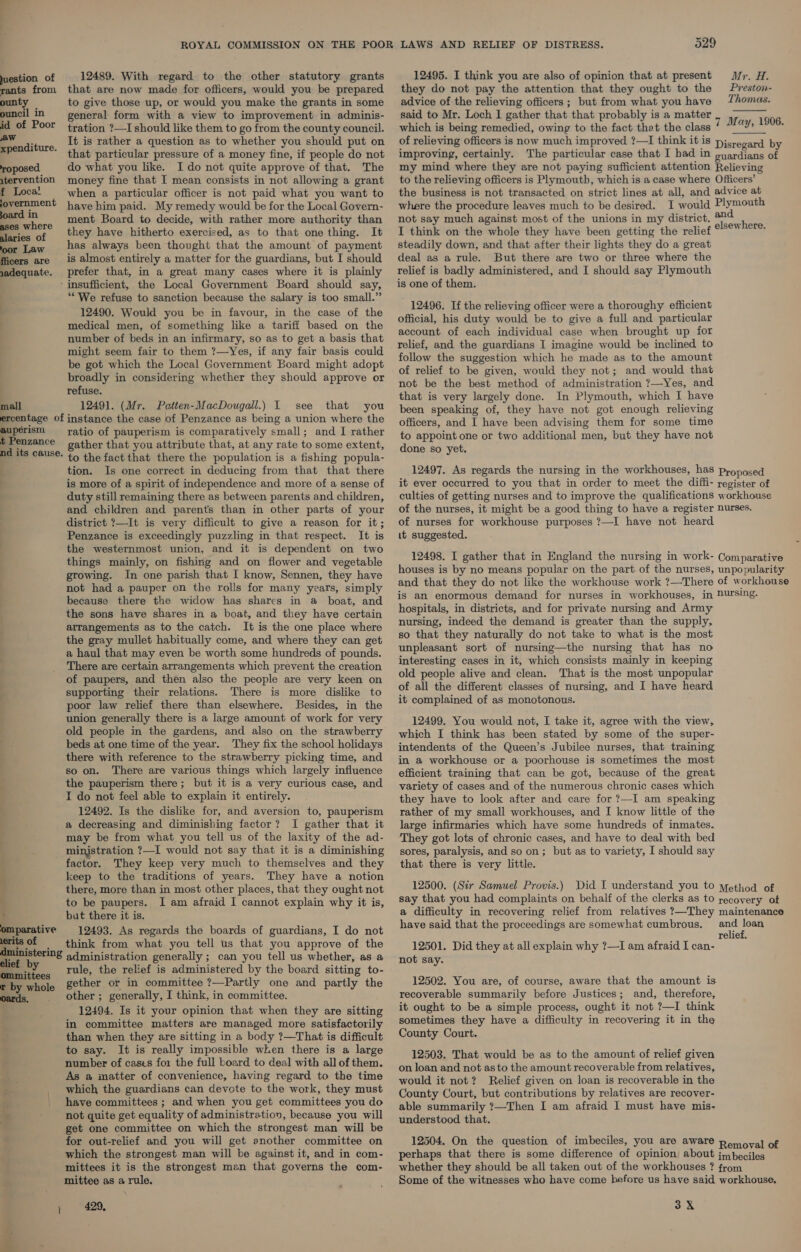 juestion of 12489. With regard to the other statutory grants rants from that are now made for officers, would you be prepared ounty — to give those up, or would you make the grants in some ouncil In general form with a view to improvement in adminis- id of Poor tration ?—I should like them to go from the county council. td dit It is rather a question as to whether you should put on ere. thit particular pressure of a money fine, if people do not roposed. do what you like. I do not quite approve of that. The atervention money fine that I mean consists in not allowing a grant f Loca! when a particular officer is not paid what you want to jovernment have him paid. My remedy would be for the Local Govern- joard *8 ment Board to decide, with rather more authority than eis ee they have hitherto exercised, as to that one thing. It oor Law _—«*has always been thought that the amount of payment ficers are is almost entirely a matter for the guardians, but I should adequate. prefer that, in a great many cases where it is plainly ‘insufficient, the Local Government Board should say, “We refuse to sanction because the salary is too small.” 12490. Would you be in favour, in the case of the medical men, of something like a tariff based on the number of beds in an infirmary, so as to get a basis that ) might seem fair to them ?—Yes, if any fair basis could be got which the Local Government Board might adopt broadly in considering whether they should approve or | refuse. mall 12491. (Mr. Patten-MacDougall.) I see that you ercentage of instance the case of Penzance as being a union where the aupérism yatio of pauperism is comparatively small; and I rather t Penzance gather that you attribute that, at any rate to some extent, nd its cause. t5 the fact that there the population is a fishing popula- tion. Is one correct in deducing from that that there is more of a spirit of independence and more of a sense of duty still remaining there as between parents and children, and children and parents than in other parts of your district 7?—It is very difficult to give a reason for it; Penzance is exceedingly puzzling in that respect. It is the westernmost union, and it is dependent on two things mainly, on fishing and on flower and vegetable growing. In one parish that I know, Sennen, they have not had a pauper on the rolls for many years, simply because there the widow has shares in a boat, and the sons have shares in a boat, and they have certain arrangements as to the catch. It is the one place where the gray mullet habitually come, and where they can get a haul that may even be worth some hundreds of pounds. There are certain arrangements which prevent the creation of paupers, and then also the people are very keen on supporting their relations. There is more dislike to poor law relief there than elsewhere. Besides, in the union generally there is a large amount of work for very old people in the gardens, and also on the strawberry beds at one time of the year. They fix the school holidays there with reference to the strawberry picking time, and so on. There are various things which largely influence the pauperism there; but it is a very curious case, and I do not feel able to explain it entirely. 12492. Is the dislike for, and aversion to, pauperism a decreasing and diminishing factor? I gather that it may be from what you tell us of the laxity of the ad- ministration ?—I would not say that it is a diminishing | factor. They keep very much to themselves and they 2 keep to the traditions of years. They have a notion y there, more than in most other places, that they ought not f to be paupers. I am afraid I cannot explain why it is, ; but there it is. omparative 12493. As regards the boards of guardians, I do not erits of = think from what you tell us that you approve of the dministering 4 qministration generally ; can you tell us whether, as a - . rule, the relief is administered by the board sitting to- Bi. gether or in committee ?—Partly one and partly the t by whole other ; generally, I think, in committee. 12494. Is it your opinion that when they are sitting in committee matters are managed more satisfactorily than when they are sitting in a body ?—That is difficult to say. It is really impossible when there is a large number of cases for the full board to deal with all of them. As a matter of convenience, having regard to the time which the guardians can devote to the work, they must t have committees ; and when you get committees you do A not quite get equality of administration, because you will | get one committee on which the strongest man will be for out-relief and you will get another committee on which the strongest man will be against it, and in com- mittees it is the strongest man that governs the com- mittee as a rule. ; 429. o29 12495. I think you are also of opinion that at present Mr. H. they do not pay the attention that they ought to the Nice Omas. advice of the relieving officers ; but from what you have said to Mr. Loch I gather that that probably is a matter 7 May, 1906 which is being remedied, owing to the fact that the class ay; : of relieving officers is now much improved ?—I think it is Disregard by improving, certainly. The particular case that I had in oyardians of my mind where they are not paying sufficient attention Relieving to the relieving officers is Plymouth, which is a case where Officers’ the business is not transacted on strict lines at all, and advice at where the procedure leaves much to be desired. I would Ply mouth not say much against most of the unions in my district. als h I think on the whole they have been getting the relief ° tif steadily down, and that after their lights they do a great deal as a rule. But there are two or three where the relief is badly administered, and I should say Plymouth is one of them.  12496. If the relieving officer were a thoroughy efficient official, his duty would be to give a full and particular account of each individual case when brought up for relief, and the guardians I imagine would be inclined to follow the suggestion which he made as to the amount of relief to be given, would they not; and would that not be the best method of administration ?—Yes, and that is very largely done. In Plymouth, which I have been speaking of, they have not got enough relieving officers, and I have been advising them for some time to appoint one or two additional men, but they have not done so yet. 12497. As regards the nursing in the workhouses, has proposed it ever occurred to you that in order to meet the diffi- register of culties of getting nurses and to improve the qualifications workhouse of the nurses, it might be a good thing to have a register nurses. of nurses for workhouse purposes ?—I have not heard it suggested. 12498. I gather that in England the nursing in work- Comparative houses is by no means popular on the part of the nurses, unpopularity and that they do not like the workhouse work ?—There of workhouse is an enormous demand for nurses in workhouses, in PUursing. hospitals, in districts, and for private nursing and Army nursing, indeed the demand is greater than the supply, so that they naturally do not take to what is the most unpleasant sort of nursing—the nursing that has no interesting cases in it, which consists mainly in keeping old people alive and clean. That is the most unpopular of all the different classes of nursing, and I have heard it complained of as monotonous. 12499. You would not, I take it, agree with the view, which I think has been stated by some of the super- intendents of the Queen’s Jubilee nurses, that training in a workhouse or a poorhouse is sometimes the most efficient training that can be got, because of the great variety of cases and of the numerous chronic cases which they have to look after and care for ?—I am speaking rather of my small workhouses, and I know little of the large infirmaries which have some hundreds of inmates. They got lots of chronic cases, and have to deal with bed sores, paralysis, and so on; but as to variety, I should say that there is very little. 12500. (Sir Samuel Provis.) Did I understand you to yethod of say that you had complaints on behalf of the clerks as to recovery of a difficulty in recovering relief from relatives ?—They maintenance have said that the proceedings are somewhat cumbrous. ane bee relie 12501. Did they at all explain why ?—I am afraid I can- not say. 12502. You are, of course, aware that the amount is recoverable summarily before Justices; and, therefore, it ought to be a simple process, ought it not ?—I think sometimes they have a difficulty in recovering it in the County Court. 12503. That would be as to the amount of relief given on loan and not as to the amount recoverable from relatives, would it not? Relief given on loan is recoverable in the County Court, but contributions by relatives are recover- able summarily ?—Then I am afraid I must have mis- understood that. 12504. On the question of imbeciles, you are aware Renovalee perhaps that there is some difference of opinion about jmbeciles whether they should be all taken out of the workhouses ? from Some of the witnesses who have come before us have said workhouse, 3X