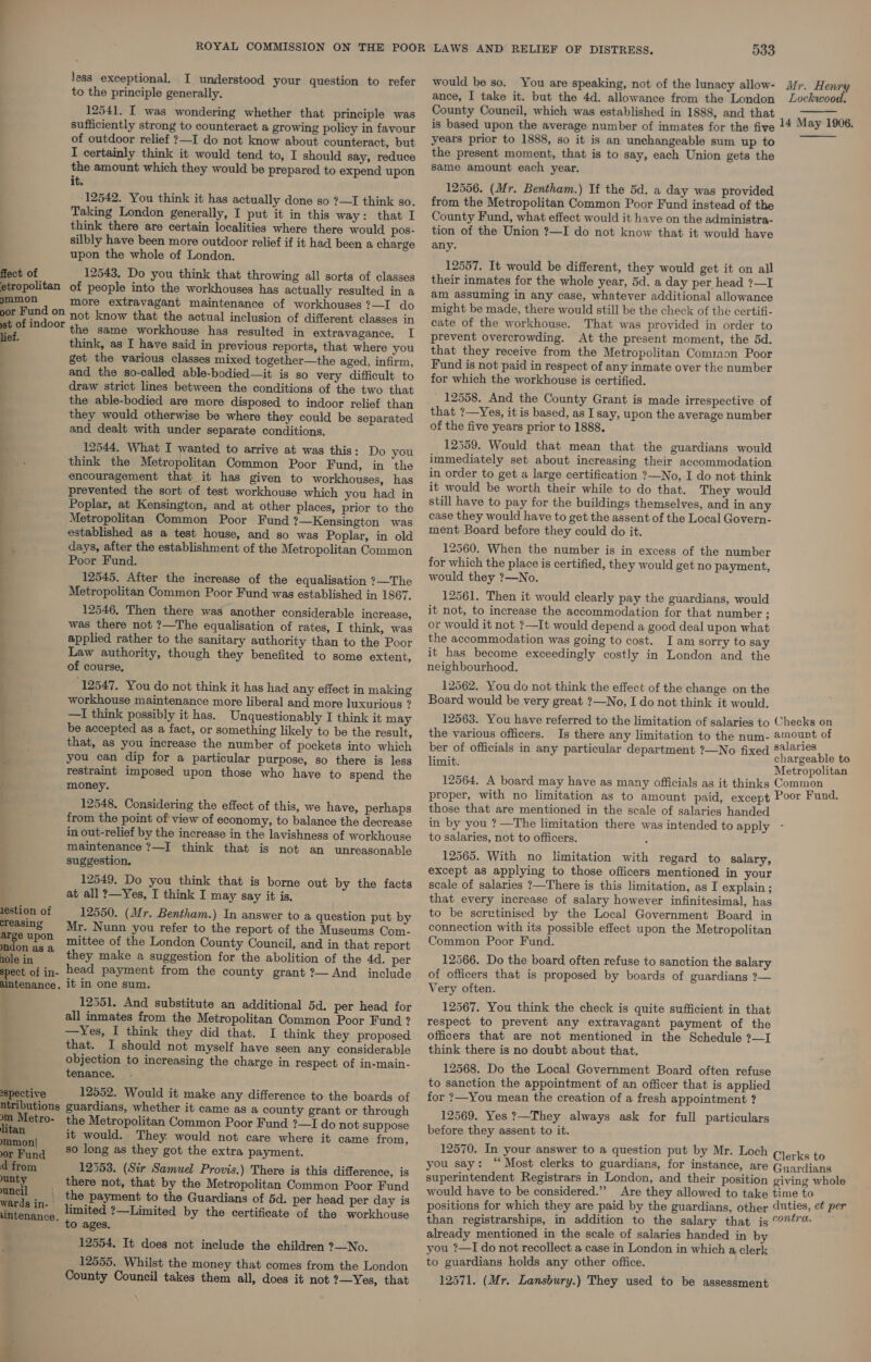 fiect of etropolitan ommon oor Fund on st of indoor lief. lestion of creasing arge upon mdon as a ole in spect of in- alntenance. spective ntributions n Metro- litan mmon| or Fund d from unty uneil \ wards in- | uintenance. less exceptional. I understood your question to refer to the principle generally. 12541. I was wondering whether that principle was sufficiently strong to counteract a growing policy in favour of outdoor relief ?—I do not know about counteract, but I certainly think it would tend to, I should say, reduce the amount which they would be prepared to expend upon it. 12542. You think it has actually done so ?—I think so. Taking London generally, I put it in this way: that I think there are certain localities where there would pos- silbly have been more outdoor relief if it had been a charge upon the whole of London. 12543. Do you think that throwing all sorts of classes of people into the workhouses has actually resulted in a more extravagant maintenance of workhouses ?—I do not know that the actual inclusion of different classes in the same workhouse has resulted in extravagance. I think, as I have said in previous reports, that where you get the various classes mixed together—the aged, infirm, and the so-called able-bodied—it is so very difficult to draw strict lines between the conditions of the two that the able-bodied are more disposed to indoor relief than they would otherwise be where they could be separated and dealt with under separate conditions. 12544. What I wanted to arrive at was this: Do you think the Metropolitan Common Poor Fund, in the encouragement that it has given to workhouses, has prevented the sort of test workhouse which you had in Poplar, at Kensington, and at other places, prior to the Metropolitan Common Poor Fund ?—Kensington was established as a test house, and so was Poplar, in old days, after the establishment of the Metropolitan Common Poor Fund. 12545. After the increase of the equalisation ?—The Metropolitan Common Poor Fund was established in 1867. 12546. Then there was another considerable increase, was there not ?—The equalisation of rates, I think, was applied rather to the sanitary authority than to the Poor Law authority, though they benefited to some extent, of course. 12547. You do not think it has had any effect in making workhouse maintenance more liberal and more luxurious ? —I think possibly it has. Unquestionably I think it may be accepted as a fact, or something likely to be the result, that, as you increase the number of pockets into which you can dip for a particular purpose, so there is less restraint imposed upon those who have to spend the money. 12548. Considering the effect of this, we have, perhaps from the point of view of economy, to balance the decrease in out-relief by the increase in the lavishness of workhouse maintenance ?—I think that is not an unreasonable suggestion. 12549. Do you think that is borne out by the facts at all ?—Yes, I think I may say it is. 12550. (Mr. Bentham.) In answer to a question put by Mr. Nunn you refer to the report of the Museums Com- mittee of the London County Council, and in that report they make a suggestion for the abolition of the 4d. per head payment from the county grant ?— And include it in one sum. 12551. And substitute an additional 5d. per head for all inmates from the Metropolitan Common Poor Fund ? —Yes, I think they did that. I think they proposed that. I should not myself have seen any considerable objection to increasing the charge in respect of in-main- tenance. 12552. Would it make any difference to the boards of guardians, whether it came as a county grant or through the Metropolitan Common Poor Fund ?—I do not suppose it would. They. would not care where it came from, so long as they got the extra payment. 12553. (Sir Samuel Provis.) There is this difference, is there not, that by the Metropolitan Common Poor Fund the payment to the Guardians of 5d. per head per day is limited ?—Limited by the certificate of the workhouse to ages. 12554. It does not include the children ?—No. _ 12555. Whilst the money that comes from the London County Council takes them all, does it not ?—Yes, that 533 would be so. You are speaking, not of the lunacy allow- ance, I take it. but the 4d. allowance from the London County Council, which was established in 1888, and that Mr. Henry Lockwood.  years prior to 1888, so it is an unchangeable sum up to the present moment, that is to say, each Union gets the same amount each year. 12556. (Mr. Bentham.) If the 5d. a day was provided from the Metropolitan Common Poor Fund instead of the County Fund, what effect would it have on the administra- tion of the Union ?—I do not know that it would have any. 12557. It would be different, they would get it on all their inmates for the whole year, 5d. a day per head ?—I am assuming in any case, whatever additional allowance might be made, there would still be the check of the certifi- cate of the workhouse. That was provided in order to prevent overcrowding. At the present moment, the 5d. that they receive from the Metropolitan Comiaon Poor Fund is not paid in respect of any inmate over the number for which the workhouse is certified. 12558. And the County Grant is made irrespective of that ?—Yes, it is based, as I say, upon the average number of the five years prior to 1888, 12559. Would that mean that the guardians would immediately set about increasing their accommodation in order to get a large certification ?—No, I do not think it would be worth their while to do that. They would still have to pay for the buildings themselves, and in any case they would have to get the assent of the Local Govern- ment Board before they could do it. 12560. When the number is in excess of the number for which the place is certified, they would get no payment, would they 7?—No. 12561. Then it would clearly pay the guardians, would it not, to increase the accommodation for that number ; or would it not ?—It would depend a good deal upon what the accommodation was going to cost. Iam sorry to say it has become exceedingly costly in London and the neighbourhood, 12562. You do not think the effect of the change on the Board would be very great ?—No, I do not think it would.  the various officers. limit. those that are mentioned in the scale of salaries handed to salaries, not to officers. 12565. With no limitation with regard to salary, except as applying to those officers mentioned in your scale of salaries ?—There is this limitation, as I explain ; that every increase of salary however infinitesimal, has to be scrutinised by the Local Government Board in connection with its possible effect upon the Metropolitan Common Poor Fund. 12566. Do the board often refuse to sanction the salary of officers that is proposed by boards of guardians ?— Very often. 12567. You think the check is quite sufficient in that respect to prevent any extravagant payment of the officers that are not mentioned in the Schedule ?—I think there is no doubt about that. 12568. Do the Local Government Board often refuse to sanction the appointment of an officer that is applied for ?—You mean the creation of a fresh appointment ? 12569. Yes ?—They always ask for full particulars before they assent to it. you say: “Most clerks to guardians, for instance, would have to be considered.”’ already mentioned in the scale of salaries handed in by you ?—I do not recollect a case in London in which a clerk to guardians holds any other office.