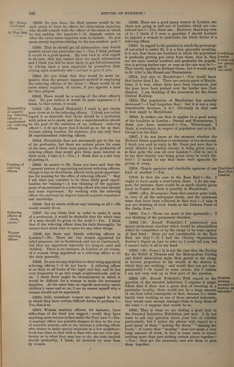  Lockwood.   Desirability of appoint- ing relieving officers as superintend- ent relieving officers. Training of relieving officers. Relieving officers as “‘ whole- timers.” Women relieving officers. 546 MINUTES OF each union to have its officer for extra-union inquiries, who should consult with the officer of the union in which he was making the inquiries ?—It depends rather on what the extra-union inquiries were to.include. Do you mean merely inquiries relating to the non-resident poor ? 12940. That he should get all information—any details it would be a good system. My own view is, with regard to allcases, that you cannot have too much information and I think you will be more likely to get fullinformation by relying upon a man employed by yourselves than relying upon somebody else’s servant to give it you. 12941. Do you think that that would be more ex- pensive than the present supposed method of employing the relieving officers of the union ?—There would be an extra salary required, of course, if you appoint a man for that purpose. 12942. There would be a saving of the other officer’s time. Do you believe it would be more expensive ?—I think, to that extent, it would. 12943. (Mr. Russell Wakefield.) I want to get clearly your views as to the relieving officers. I think you rather regard it as desirable that theirs should be a profession with prizes, so to speak, and that a superintendent should be the goal of the ambition of an ordinary relieving officer ?—I do not know that I should go so far as that, because, taking London, for instance, you can only have 28 superintendent relieving officers. 12944. Everybody does not necessarily get to the top of his profession, but there are certain prizes for some of the men, and if there were prizes in the profession of relieving officer, that would give them more interest in their work, I take it ?—Yes; I think that is a fair way of putting it. 12945. In answer to Mr. Nunn you have said that the ** present system of appointing assistant relieving officers, though it has its drawbacks, affords fairly good opportuni- ties for training for the office of relieving officers.”’ May I ask what you consider to be these fairly good oppor- tunities for training ?—I was thinking of the appoint- ment of an assistant to a relieving officer who had already had some experience. By working with the relieving officer the assistant by degrees himself acquires experience and knowledge. 12946. But he starts without any training at all ?—He would usually do so. 12947. Do you think that in order to make it more of a profession, it would be desirable that the whole time of a man should be given to the work ?—Yes. I think that if the relieving officer does his duty thoroughly, he cannot have much time to spare for any other things. 12948, Are there any female relieving officers in London?—No. There are two women appointed for relief purposes, one in Southwark and one in Camberwell, but they are appointed especially for lying-in cases and children. There is no instance, in London at all events, of a woman being appointed as a relieving officer to do the duty generally. 12949. Do you see any objection to their being appointed relieving officers ?—I do not know. A relieving officer is on duty at all hours of the night and day, and he has very frequently to go into rough neighbourhoods, and so on. TI think there might be circumstances in which it would be difficult for a woman to make the necessary inquiries. At the same time as regards maternity cases, children’s cases and so on, I see no reason myself why a woman should not be appointed. 12950. Still, nowadays women are engaged in work in which they have certain difficult duties to perform ?7— Yes, thatis so. 12951. Woman sanitary officers, for instance, have difficulties of the kind you suggest; would they have anything more serious to face under the Poor Law ?—Yes. A sanitary officer has possible dangers to face in the way of microbic attacks, and so on, whereas a relieving officer who wishes to make special enquiries in a low neighbour- hood has often to deal with a class who are not over par- ticular as to what they may say or do, the risks implied should preferably, I think, be incurred by men than by women. 7 7 EVIDENCE : there not, going in and out of localities which are con- sidered low ?—Yes, there are. However, thatismy view to appoint a woman to undertake the whole duties of a relieving officer. 12953. In regard to the parishes in which the percentage of out-relief is under 20, it is a fact, generally speaking, tion is getting farther east or west as the case may be ?— to St. Giles’s, the Strand and Westminster. 12954. And also to Marylebone ?—You would know that better thanIdo. There are certain parts of Maryle- bone, it is true, where there have been clearances, and the poor have been pushed over the border into Pad- dington. I am thinking of the clearances for the Great Central Railway. 12955. The population of Marylebone has actually decreased ?—I had forgotten that; but it is not a very considerable decrease, is it? Obviously in that case it does apply to Marylebone. 12956. It strikes one that it applies to a good many of the localities in London; Strand and Westminster, I think you have mentioned ?—Yes. Whitechapel, I think, is stationary, in respect of population and so is St. George’s-in-the-East. 12957. I do not know at the moment whether the Bethnal Green population is stationary or has decreased. I think you said in reply to Mr. Nunn just now that in every district in London charity is being given away ; is that quite the case all over London ?—Did he put it to me that charity was being given away in every dis- trict ? I meant to say that there were agencies for giving it away. 0 relief, kind or another ?—Yes. 12959. Is that the case in the East End ?—No. I ought to have made a reservation there. I do not sup- pose, for instance, there would be as much charity given away in Poplar as there is possibly in Marylebone. 12960. (Mrs. Bosanquet.) Does that answer quite hold, in view of all the newspaper funds, and the enormous sums that have been collected in that way ?—I take it you are thinking of such funds as the Distress Fund of the Daily News ? 12961. Yes ?—Those are more or less spasmodic; I was thinking of the permanent charities. 12962. (Mr. Russell Wakefield.) I understood you meant permanent charities which would be administered either by committees or by the clergy or by some agency of that kind; these are not considerable in the East End, are they ?—If I had the Charity Organisation Society’s Digest on Law to refer to, I could tell you, but I cannot carry it all in my head. 12963. (Mr. Nunn.) Is it not the case that the Society for the Relief of Distress and the Metropolitan Visiting and Relief Association make their grants to the clergy in inverse proportion to the wealth of the district in which they are working; and would that not act com- pensatorily ?—It would to some extent, but I confess I am not very well up in that part of the question. question of the sweated industries, I suppose it might follow that if there was a great deal of sweating in a particular locality, there would not be a large amount of out-door relief consequent on that, because if a whole family were working at one of those sweated industries, they would earn enough amongst them to keep them off the rates ?—I suppose that would be so. 12965. That is what we are finding a good deal at the Sweated Industries Exhibition just now. I do not want to ask any question about your box of exhibits particularly, but I notice the phrase with regard to a good, many of them “ making the shoes,” ‘‘ making the boots,’’ of course that “‘ making” does not mean a very large amount of work, in fact in some cases it means nothing more than just putting certain pieces together ? —Yes; they get the materials, and sew them or gum them together.