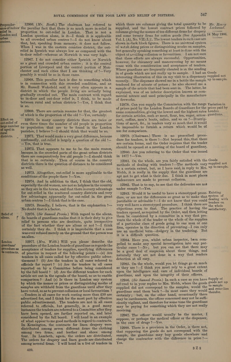   ee ponder- 12966. (Mr. Booth.) The chairman has referred to contracts. proportion to out-relief in London. That is not a London question alone, is it—I think it is applicable to all crowded urban centres ?—I do not know about that, but, speaking from memory, it does not follow. When I was in the eastern counties district, the out- relief in Ipswich was always low as compared with the in-door relief—whereas at Norwich it was very high. 12967. I do not consider either Ipswich or Norwich as a great and crowded urban centre; it is the central portion of Liverpool and the central portion of Man- chester and such cities that I am thinking of ?—Very possibly it would be so in those cases. 12968. This peculiar fact is due to something which is in connection with this crowded condition, and as Mr. Russell Wakefield said it very often appears in a district in which the people living are actually being gradually crowded out. The main contrast with regard between rural and urban districts ?—Yes, I think that is so. 12969. There are certain reasons for that, the greatest of which is the proportion of the old ?—Yes, certainly. 12970. In many country districts there are twice or even three times the number of old people in proportion to population that are to be found in the London parishes, I believe ?—I should think that would be so. 12971. That would make a very great difference, because confessedly, out-relief is largely a question of the old ?— — Yes, that is true. 12972. That appears to me to be the main reason, because in the crowded parts of the great urban districts there are comparatively few old people ?—I should think that is so certainly. Then of course in the country districts there is the question of distance to be considered as well. 12973. Altogether, out-relief is more applicable to the conditions of the people there ?—Yes. 12974. And in addition to that, I think that the old, especially the old women, are not so helpless in the country as they are in the towns, and that there is every advantage few advantages apparently for out-relief in the great urban centres ?—I think that is the case. 12975. Broadly, I believe, that is the explanation ?— No doubt that is a factor. 12976. (Sir Samuel Provis.) With regard to the aliens, do boards of guardians realise that it is their duty to give relief to persons who are destitute, quite irrespective ‘of the fact whether they are aliens or not ?—I think certainly they do. I think it is improbable that a case was ever refused merely on the ground that the person was ‘analien. 12977. (Mrs. Webb.) Will you please describe the procedure of the London boards of guardians as regards the acceptance of tenders for supplies, specifying differences of practice in respect of the following points :—(a) Are tenders in all cases called for by effective public adver- tisement ? (b) Are the tenders in all cases referred to officials for report? (c) Are the tenders in all cases reported on by a Committee before being considered by the full board ? (d) Are the different tenders for each article set out in the agenda of the board, so as to enable comparison ? And (e) Is there in London any system by which the names or prices or distinguishing marks of samples are withheld from the guardians until after they have voted, so as to prevent collusion or local favouritism ? —tTenders in all cases for work costing more than £50 are advertised for, and I think for the most part by effective public advertisement. The tenders are not in all cases referred to officials, but generally, in a good many have been opened, are further reported on, and later considered by the full board. I will hand in an example of what appear to me good methods in regard to contracts. In Kensington, the contracts for linen drapery were distributed among seven different firms the clothing among two firms, and leather and shoes among four. In Lambeth, again, the orders are distributed, The orders for drapery and linen goods are distributed among several firms. I will hand in a list of tenders in 429, 547 which there are columns giving the total quantity to be Mr. Henry supplied, and the lowest contract prices followed by Lockwood. columns giving the names of ten different firms for drapery and some twenty firms for cotton goods (See Appendix 14 May 1906. Vol. I. (A), No. VIL(I.)}. The lowest tenders in each case are shown in dark block figures. There is no universal system of witah Iding prices or distinguishing marks on samples, but generally speaking something at least is done with the object of avoiding coliusion or favouritism. Jam not sure that these efforts are always successful. Opportunities, however, for chicanery and manceuvering by no means cease with the consideration and acceptance of tenders. Where guardians are frequently cheated is 1n the sending in of goods which are not really up to sample. I had an Goods interesting illustration of this on my visit to a dispensary supplied not recently. The dispenser showed me in a bottle the sample ¥P to sam ple. tendered for of nitrate of potass; he also showed me a sample of the article that had been sent in. ‘The latter, he explained, was of an inferior description known as com- mercial nitrate and used principally in the manufacture of fireworks. 12978. Can you supply the Commission with the range Variation in of prices paid by the London Boards of Guardians for the prices paid by same commodities, giving the lowest and the highest rates London for certain articles, such as meat, flour, tea, sugar, arrow- guardians. root, coffins, men’s boots, calico, and so on ?—Descrip- tions of meat, &amp;c., in tenders vary so much that it would be impossible to furnish a return which would be of use for comparison. 12979. (Chairman.) There is no prescribed proce- dure for tenders, is there ?—Not beyond this, that there are certain forms, and the Order requires that the tender should be opened at a meeting of the board of guardians. 12980. Are you referring to the Order that was issued in 1877 ?—Yes. 12981. On the whole, are you fairly satisfied with the Goods methods of dealing with tenders ?—The methods vary supplied not to a certain extent, but, as I have said, in reply to Mrs. UP to sample. Webb, it is really in the supply that the guardians are apt not to get what is their due. I think in most places endeavours are made to prevent collusion. 12982. That is to say, to see that the deliveries are not under sample ?—Yes. 12983. Would it be useful to have a stereotyped proce- Existing dure, or are not the differences so great as to make that system of : justifiable or advisable ?—I do not know that you could Gpette Witte Nene nders on very well have a stereotyped procedure. I think there are 4, whole objections even to that. The practice of having the satisfactory. tenders opened, as required by the Order, and then letting them be considered by a committee in a way that pre- vents the whole of the tender or the whole of the supplies of a particular class of goods going to one man or one firm, operates in the direction of preventing—I can only use an unofficial term—dodgery in the tendering. But it is a difficult question. 12984. Have you, whilst urban inspector, been com- pelled to make any special investigation into any par- ticular cases ?—-No; but you can see that there may be a good deal of suspicion about these things, and naturally they are not done in a way that renders detection at all easy. 12985. On the whole, would you let things go on much as they are ?—I think you must rely to a great extent upon the intelligence and. care of individual, boards of guardians, and upon the integrity of their officers. 12986. (Sir Samuel Provis.) In such a case as you have Supply of referred to in your replies to Mrs. Webb, where the goods goods a up supplied did not correspond to the samples, would the oe d aS ope guardians send them back ?—In most cases they would 4) crefor. certainly; but, on the other hand, occasionally there may be carelessness, the officer concerned may not be sufii- ciently vigilant, and therefore for some time the guardians may be paying for something which they are not really receiving. 12987. The officer would usually be the master, I suppose, or perhaps the medical officer or the dispenser, in the case of drugs ?—Yes. 12988. There is a provision in the Order, is there not, that supposing the goods do not correspond with the sample, the guardians may buy goods elsewhere and charge the contractor with the difference in price ?— Yes.  