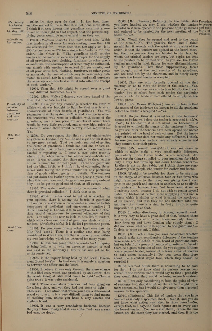 13003. (Mr. Bentham.) Referring to the table that Procedure you have handed us, may I ask whether the tenders to contra included in it were opened in the presence of the guardians and possi 12939. Do they ever do that ?—It has been done, and the marvel to me is that it is not done more often. I think if it were known that guardians were pretty sure Mr. He aid Lockwood.    Advertising for tenders. Possibility of collusion to act on their right in that respect, that the persons sup- plying goods would be more careful than they are. 12990. (Professor Smart.) You have told Mrs. Webb that tenders in all cases for work costing more than £50 are advertised for; what does that £50 apply to—is it £50 for one order or £50 for a single line ?—It is for one order. The Order is, ‘‘The guardians shall require tenders to be made in some sealed paper for the supply of all provisions, fuel, clothing, furniture, or other goods or materials, the consumption of which may be estimated, one month with another, to exceed £10 per month, and of all provisions, fuel, clothing, furniture, or other goods or materials, the cost of which may be reasonably esti- mated to exceed £50 in a single sum, and shall purchase the same upon contracts if entered into after the receipt of such tenders.” 12991. Then that £50 might be spread over a great many different tradesmen ?—Yes. 12992. (Mrs. Webb.) I daresay you have heard of the Mile End libel case ?—Yes. 12993. Have you any knowledge whether the state of affairs which was brought to light by that case is at all 13004. Would they be opened and read to the board at the time ?—No. The practice there—and I think myself that it accords with the spirit at all events of the order—is that the tenders are opened at the board meet- ing, then, as you see, they are handed to the clerk, by whom the original tenders are kept, but copies are sent to the printers to be printed with, as you see, the lowest tenders marked in thick figures for easy distinguishment by the guardians. Then these supplementary forms are brought up at the next meeting of the guardians, and are read out by the chairman, and in nearly every instance the lowest tender is accepted. 13095. They are only formally opened at the first meeting, so as to meet the letter of the order ?—Yes. The object in that case was not to take blindly the lowest tender, but to select from each tender the particular goods which the tenderer had offered to supply at the lowest prices. 13006. (Mr. Russell Wakefield.) Are we to take it that the names of the tenderers are known to all the guardians Seabee ; characteristic of other boards of guardians? You will before the tender is accepted ?—Yes. 2 oases remember that the system at Mile End was one in which Racal eg the tenderers, who were in collusion with some of the one me aes api it a for all the pe ore ce guardians, gave a low price for articles of which there Tas te x et eeone sie apenas sceontede “a “4 would be very little required, and a very high price for.’ © a t Shit ie ney out ar mem Ss : articles of which there would be very much required ?— ' USU# b0 withhold the names at ho tend eae? ee as you se ae si sane arth “a ane 1 rea : y : are prin at the head of each column. But the know- ae End . 12994. Do you suppose that that state of affairs exists ledge of the names does not make any difference, I think, West Ham Case. anywhere in London now ?—I do not myself think it does to any great extent. That particular method of getting the better of guardians I think has had one or two ex- amples which has probably made contractors or tenderers careful of repeating it. I knew a case quite recently where in the advertisement for leather goods—boots, and so on—it was estimated that there might be three leather aprons required for the next year. There the guardians had the blind habit, as I think it is, of contenting them- selves with taking the lowest tender for any particular class of goods without going into details. The tenderer had put down the leather aprons at a penny a piece, and when this was discovered, the guardians promptly ordered fifty ; so he got no good out of that, at all events. 12395. The system really can only be successful when there is practical collusion ?—I think that is so. 12596. What I rather want to get at is whether, in your opinion, there is among the boards of guardians in London or elsewhere a considerable amount of foolish acceptance of inefficient and uneconomic tenders ?—I think I can say in London it is an exception to find other than careful endeavours to prevent chicanery of that sort. You might like now to look at this list of tenders, which shows how one board of guardians deals with its tenders. (Producing table.) It is the list I promised to put in. 12997. Do you know of any other legal case like the Mile End case ?—There is a similar case now being considered in West Ham, but that is the only case within my own knowledge which has occurred for many years. 12998. Is that case going into the courts ?—An inquiry is being held as to why an excessive amount of coal was used in the infirmary; but it has not got so far as the courts yet. 12999. Is the inquiry being held by the Local Govern- ment Board ?—Yes. In that case it is merely a question as between tke officer and the board. 13000. I believe it was only through the mere chance of this libel case, which was produced by an elector, that the whole thing at Mile End came to light ?—That is quite true; it was quite accidental. 13001. These scandalous practices had been going on for a long time, and yet they had not come to light ?— That isso. Iam afraid that where you have a determined rascal so to say, it is a very difficult thing to find means of catching him, unless you have a very careful and vigilant board. 13002. It was a very scandalous business, because the jury refused to say that it was a libel ?—It was a very bad case, no doubt. / because you see the tenders have already come in and they cannot alter their prices. 13008. (Mr. Russell Wakefield.) I can see cases in which it might make a very considerable difference, particularly if the lowest tender is not accepted. Are there certain things supplied to your guardians for which only a very few firms up and down London tender ?— Leather is not on that table, but I think there are com- paratively few people who tender for leather and boots. 13009. Would it be possible for there to be anything in the shape of collusion between four or five firms who might arrange as to the price, one giving the lowest price in one parish and another in another, so as to divide the tenders up between them ?—I have heard it said— I only say heard, because I do not wish to render myself liable for libel—that certain meat supplying firms had a system which is similar to what is called the knock-out at an auction, and that they did not interfere with one another—that there is a ring, in fact; but it is quite impossible to prove that. 13010. In other directions, in borough council work. it is very easy to have a great deal of that, because there are certain things as to which there are only three or four firms up and down London who supply them; I did not know whether that applied to the guardians ?— It does to some extent, I think. 13011. (Mr. Loch.) Have you ever considered whether it would make any considerable difference if the tenders were made not on behalf of one board of guardians only, but on behalf of a group of boards of guardians? Would there be a great reduction of cost, do you suppose, if there was a general tender, instead of it being a case of tenders to each union separately ?—Do you mean that there should be a central depot from which they should be supplied ? 13012. Yes ?—I think there is something to be said for that. I do not know what the various persons con- cerned in the various trades would say to that ; probably they would think they would be losing so much custom. 13013. I am only considering it from the point of view of economy ?—I should think on the whole it ought to be more economical, but I would not give more than a general answer to the question. .- 18014. (Chairman.) This list of tenders that you have handed us is only a specimen sheet, I take it, and you do not know what action was taken in those cases ?—No, except that,as I say,the block figures are in every case the lowest tender. You see a star there; where the two lowest are the same they are starred, and then it is the bili co