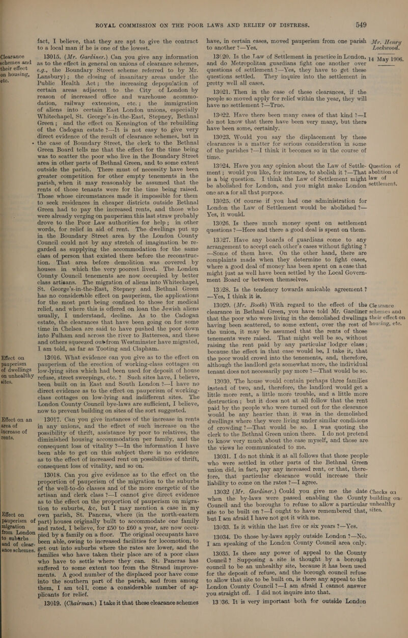    learance chemes and eir effect housing, te.  migration  fact, I believe, that they are apt to give the contract to a local man if he is one of the lowest. 13015. (Mr. Gardiner.) Can you give any information as to the effect in general on unions of clearance schemes, e.g., the Boundary Street scheme referred to by Mr. Lansbury); the closing of insanitary areas under the Public Health Act; the increasing depopulation of certain areas adjacent to the City of London by reason of increased office and warehouse acommo- dation, railway extension, etc.; the immigration of aliens into certain East London unions, especially Whitechapel, St. George’s-in-the-East, Stepney, Bethnal Green; and the effect on Kensington of the rebuilding of the Cadogan estate ?—It is not easy to give very direct evidence of the result of clearance schemes, but in the case of Boundary Street, the clerk to the Bethnal Green Board tells me that the effect for the time being was to scatter the poor who live in the Boundary Street area in other parts of Bethnal Green, and to some extent outside the parish. There must of necessity have been greater competition for other empty tenements in the parish, when it may reasonably be assumed that the rents of those tenants were for the time being raised. Those whose circumstances made it impossible for them to seek residences in cheaper districts outside Bethnal Green had to pay the increased rents, and those who were already verging on pauperism this last straw probably drove to the Poor Law authorities for help; in other words, for relief in aid of rent. The dwellings put up in the Boundary Street area by the London County Council could not by any stretch of imagination be re- garded as supplying the accommodation for the same class of person that existed there before the reconstruc- tion. That area before demolition was covered by houses in which the very poorest lived. The London County Council tenements are now occupied by better class artisans. The migration of aliens into Whitechapel, St. George’s-in-the-East, Stepney and Bethnal Green has no considerable effect on pauperism, the applications for the most part being confined to those for medical relief, and where this is offered on loan the Jewish aliens usually, I understand, decline. As to the Cadogan estate, the clearances that have been going on for some time in Chelsea are said to have pushed the poor down into Fulham and across the river to Battersea, and these and others squeezed oufrom Westminster have migrated, I am told, as far as Tooting and Clapham. 13016. What evidence can you give as to the effect on pauperism of the erection of working-class cottages on low-lying sites which had been used for deposit of house refuse, street sweepings, etc. ? Such sites have, I believe, been built on in East and South London ?—I have no direct evidence as to the effect on pauperism of working- class cottages on low-lying and indifferent sites. The London County Council bye-laws are sufficient, I believe, now to prevent building on sites of the sort suggested. 13017. Can you give instances of the increase in rents in any unions, and the effect of such increase on the possibility of thrift, assistance by poor to relatives, the diminished housing accommodation per family, and the consequent loss of vitality ?—In the information I have been able to get on this subject there is no evidence as to the effect of increased rent on possibilities of thrift, consequent loss of vitality, and so on. 13018. Can you give evidence as to the effect on the proportion of pauperism of the migration to the suburbs of the well-to-do classes and of the more energetic of the artisan and clerk class 7—I cannot give direct evidence as to the effect on the proportion of pauperism on migra- tion to suburbs, &amp;c, but I may mention a case in my own parish, St. Pancras, where (in the north-eastern and rated, I believe, for £50 to £60 a year, are now occu- pied by a family on a floor. The original occupants have been able, owing to increased facilities for locomotion, to get out into suburbs where the rates are lower, and the amilies who have taken their place are of a poor class who have to settle where they can. St. Pancras has suffered to some extent too from the Strand improve- ments. A good number of the displaced poor have come into the southern part of the parish, and from among them, I am toli, come a considerable number of ap- plicants for relief. 13019. (Chairman.) I take it that these clearance schemes 549 have, in certain cases, moved pauperism from one parish to another ?—Yes. and do Metropolitan guardians fight one another over questions of settlement ?—Yes, they have to get these questions settled. They inquire into the settlement in pretty well all cases, 13021. Then in the case of these clearances, if the people so moved apply for relief within the year, they will have no settlement ?—True. 13022. Have there been many cases of that kind ?7—I do not know that there have been very many, but there have been some, certainly. 13023. Would you say the displacement by these clearances is a matter for serious consideration in some of the parishes ?—I think it becomes so in the course of time. Mr. Henry Lockwood. May 1906.  be abolished for London, and you might make London one area for all that purpose. 13025. Of course if you had one administration for London the Law of Settlement would be abolished ?— Yes, it would. 13026. Is there much money spent on _ settlement questions ?—Here and there a good deal is spent on them. 13327. Have any boards of guardians come to any arrangement to accept each other’s cases without fighting ? —Some of them have. On the other hand, there are complaints made when they determine to fight cases, where a good deal of money has been spent on a case that might just as well have been settled by the Local Govern- ment Board or between themselves. 13928. Is the tendency towards amicable agreement ? —Yes, I think it is, 13029. (Mr. Booth) With regard to the effect of the clearance in Bethnal Green, you have told Mr. Gardiner Cle .rance schemes and the union, it may be assumed that the rents of those tenements were raised. ‘That might well be so, without raising the rent paid by any particular lodger class ; because the effect in that case would be, I take it, that the poor would crowd into the tenements, and, therefore, although the landlord gets somewhat more, the individual tenant does not necessarily pay more ?—That would be so. 13030. The house would contain perhaps three families instead of two, and, therefore, the landlord would get a little more rent, a little more trouble, and a little more destruction; but it does not at all follow that the rent paid by the people who were turned out for the clearance would be any heavier than it was in the demolished dwellings where they were living under similar condiuons of crowding ?—That would be so. I was quoting the clerk to the Bethnal Green union there. I do not pretend to know very much about the case myself, and those are the views he communicated to me. who were settled in other parts of the Bethnal Green union did, in fact, pay any increased rent, or that, there- fore, that particular clearance would increase their liability to come on the rates ?—I agree. 13032 (Mr. Gardiner.) Could you give me the date when the by-laws were passed enabling the County Council and the boroughs to refuse to allow a particular site to be built on ?—I ought to have remembered that, but I am afraid I have not got it with me. 13033. Is it within the last five or six years 7?—Yes. 13034. Do those by-laws apply outside London ?—No. I am speaking of the London County Council area only. 13035. Is there any power of appeal to the County Council? Supposing a site is thought by a borough council to be an unhealthy site, because it has been used for the deposit of refuse, and the borough council refuse to allow that site to be built on, is there any appeal to the London County Council ?—I am afraid I cannot answer you straight off. I did not inquire into that. 13936. It is very important both for outside London Checks on building on: unhealthy sites,