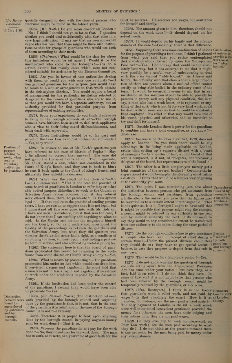 Mr, Henvy Lockwood. Specially designed to deal with the class of persons who otherwise might be found in the labour yards. 13255. (Mr. Booth.) Do you mean one for all London ? —No; I think I should not go so far as that. I question whether you could deal satisfactorily with that class in a very large institution. I may say that my own somewhat vague idea has been that there might be three such institu- tions as that for groups of guardians who would use each of them according to their needs. 13256. (Chairman.) What would be the class for whom this institution would be set apart? Would it be the unemployed who come to the boroughs ?—Yes, to a certain extent, but mainly cases which were not con- sidered suitable for assistance by the Distress Committee.  15 May 1£06.  13257. Are you in favour of two authorities dealing with them, or would you wish only one authority ?—If you grouped guardians for the purpose, you would have to resort to a similar arrangement to that which obtains in the sick asylum districts. You would require a board of management for the particular institution selected or delegated by the boards of guardians who are to use it, so that you would not have a separate authority, but an authority provided for that particular purpose from representatives of existing authorities. 13258. From your experience, do you think it advisable to bring in the borough councils at all?—The borough with a view to their being saved disfranchisement, and being dealt with separately. 13259. Those institutions would be so far part and parcel of the Poor Law as to disfranchise the applicants ? —Yes, they would. Position of paupers refusing to work, when 13260. In answer to one of Mr. Loch’s questions you have referred to the case of Martin of Poplar ?—May I be allowed to correct that answer? The case did not go to the House of Lords at all. The magistrate, sent t 5 poluntary Mr. Cluer, stated a case, which was considered in the institutions Court of King’s Bench, and they sent it back to him ; by guardians. he sent it back again to the Court of King’s Bench, and ulitmately they upheld his decision. 13261 What was the result of the decision ?—Mr. Loch’s question was: ‘ Has it not been the practice of some boards of guardians in London to refer lazy or other able-todied paupers disinclined to work to the Church or Salvation Army labour colonies, and, if they refused work offered them there, to prosecute? Is this system legal?” If that applies to the practice of sending persons there, I have no reason to suppose that it is not legal, but I understand all this was gone into with Mr. Adrian ; IT have not seen his evidence, but if that was the case, I do not know that I can usefully add anything to what he said. In the Martin case neither the magistrate himself nor the Court, so far as I understand, questioned the legality of the proceedings as between the guardians and the Salvation Army, but what they did question was whether the Salvation Army had a right, as a condition of employing the man, to insist upon his attending a particu- Jar form of service, and also advocating teetotal principles. 13262. The statement here is that the board of guar- dians prosecuted this person for returning to the work- house from some shelter or Church Army colony ?—Yes. 13263. What is meant by prosecuting ?—The guardians prosecuted him under an Act which would constitute him, if convicted, a rogue and vagabond ; the court held that a man was not in law a rogue and vagabond if he refused to work under the conditions imposed by the Salvation Army. 13264. If the institution had been under the control of the guardians, I assume they would have been able to prosecute ?—Yes. Distinction between work work provided by the borough council and anything found for done by the guardians is this, is it not, that in the case unemployed of the guardians it is relief, and in the case of the borough by guardians ¢oyneil it is not ?—Certainly. and b Earough 13266. Therefore it is proper to look upon anything councils, done by the borough council in paying wages as money paid for work done ?—That is so. 13267. Whereas the guardians do nct pay for the work done ?—No, they do not pay for the work done. The man has to work, as it were, as a guarantee of good faith for the : relief he receives. He receives not wages, but assistance for himself and family. 13268. The amount given to him, therefore, should not depend on the work done ?—It should depend on his actual needs. 13269. It would depend on his family and the circum- stances of the case ?—Certainly, there is that difference. 13270. Supposing there was some combination of unions Combination for the purpose of providing a test house, I think I gathered of unions to from what you said that you rather contemplated Provide a tes that a district should be set up under the Metropolitan Meg Poor Act ?—Yes. I do not say that would be the absol- bodied &gt; lutely best way, but it has occurred to me that it might j very possibly be a useful way of endeavouring to deal with the class termed “able-bodied.” As I have said before, the difficulty with that class is that a large propor- tion of them are persons whom a medical officer cannot certify as being able-bodied in the ordinary sense of the term. It would be essential it seems to me, that in any institution of this sort you sould be able to provide for persons in pretty well any physical condition, this is to say, a man who has a weak heart, or is ruptured, or any- thing of that sort, who is not fit for very hard work, could be dealt with in some way so that he could be constantly kept employed ; his relief in that way would be a test of his worth, physical and otherwise, and an incentive to try and shift for himself. 13271. Outside London there is power for the guardians to combine and have a joint committee, as you know ?— That is so. 13272. Section 8 of the Poor Law Act, 1879, does not apply to London. Do you think there would be any advantage in its being made applicable to London, rather than setting up a separate district with a board of managers ?—As a matter of fact, a joint board of that sort is composed, is it not, of delegates, not necessarily delegates of the board, but representatives of the board ?  13273. The other is a little simpler, you merely get a joint committee of the several bodies ?—Certainly the in- auguration of it would be simpler than formally constituting a district. I think that would be a simpler way of getting at the authority you want. SY o te 13274. The point I was mentioning just now about Unemployed the distinction between persons who got assistance from relieved by the borough council and assistance from guardians boroughs as a little affects the answer you gave that the figures may ® factor in be regarded as to a certain extent interchangeable. That London’s” is not quite so, is it ?—Perhaps I ought to have said that P?UPETIS™ it might be possible that persons might ring the changes, a person might be relieved by one authority in one year and by another authority the next. I do not mean to say they would to any considerable extent be transferred from one authority to the other during the same period of distress. 13275. Do the borough councils refuse to give assistance Persons _ to people who have been in receipt of relief during a “relieved” certain time ?—Under the present distress committees by both they should do so; they have to get special assent, I Su@dians : : . d borough believe, in case they propose to depart from that rule in te Be per be any case. 13276. That would be for a temporary period ?—Yes. f 13277. I do not know whether the question of borough councils acting apart from the Unemployed Workmen Act has come under your notice; but have they, as a fact, laid down rules ?—I do not think they have. In cases of that sort it is not improbable that persons who had been relieved by the borough council might be temporarily relieved by the guardians, or vice versa. 13278. (Mrs. Bosanquet.) I think it is the theory Remunera- that guardian’s work is relief work, and not paid by tion for work wages ?—Is that absolutely the case? How is it at at Laindon Laindon, for instance, are the men paid a fixed scale ?— Colony. The only payment at Laindon is the 6d. a week which some well-intentioned benevolent gentleman provided the money for; otherwise the men have their lodging and their rations only, they are not paid wages. 13279. Do they ever try to work by piece-work on Poor Law work; are the men paid according to what they do ?—I do not think at the present moment there is any provision for the men being paid by money under any circumstances.