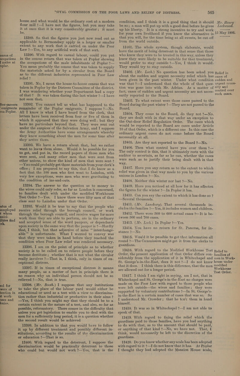 a ensus of ccupations f males at oplar. fter-careers ‘emigrants om Poplar. atus of lemployed r whom unici- lities find rk, xed for wers of tention in st work- uses and lonies. house and what would be the ordinary cost at a modern flour mill 7—I have not the figures, but you may take it at once that it is very considerably greater; it must be. 13389. So that the figures you just now read out as applicable to Bermondsey apply in a larger or smaller extent to any work that is carried on under the Poor Law ?—Yes, to any artificial work of that sort. 13390. With regard to casual labour, could you put in the census return that was taken at Poplar showing the occupations of the male inhabitants of Poplar ?— You mean probably the census that was taken to supply the materials asked for by a circular from the Board as to the different industries represented in Poor Law relief ? 13391. No, I mean the house-to-house census that was taken in Poplar by the Distress Committee of the district. I was wondering whether your Department had a copy of that? It was taken during this last winter ?—I have not seen that. 13392. You cannot tell us what has happened to the remainder of the Poplar emigrants, I suppose ?—No. All I know is what I have heard from the clerk, that letters have been received from four or five of them in which it appeared that they were doing well; but they have no particulars beyond that. They were sent out under the auspices of the Salvation Army, and I suppose the Army Authorities have some arrangements whereby they know something about the men for some time after they arrive there. 13393. We have a return about that, but we rather want to leave them alone. Would it be possible for you to get, and put in, the record papers of those men who were sent, and many other men that were sent from other unions, to show the kind of men that were sent ? —You could probably get those materials from your clerk’s office ; I am prepared to say this, that I do know as a fact that the 100 men who first went to Laindon, with very few exceptions, were men who were gravitating to the condition of ins-and-outs. 13394. The answer to the question as to money to the wives could only refer, so far as London is concerned, to families dealt with under the modified Workhouse Test Order ?—Yes. I know there were fifty men of that class sent to Laindon under that Order. 13395. Would it be true to say that the people who receive relief through the borough council, or work through the borough council, and receive wages for more work than they are able to perform, are in the ordinary and accepted sense of the word paupers, or dependants upon society in the same way that the pauper is ?—Hardly that, I think, but that adjective of mine “ interchange- able”’ is unfortunate. What I wanted to convey was that they were taken in hand before they reached the condition when Poor Law relief was rendered necessary. 13396. I am on the point of principle as to whether society is to be called on to relieve people before they become destitute ; whether that is not what the circular really involves ?—That is, I think, only in times of ex- ceptional distress. 13397. If in times of exceptional distress it means many people, as a matter of fact in principle there is no reason why an individual person should not be so relieved ?—No, that is true. 13398. (Mr. Booth.) I suppose that any institutions to take the place of the labour yard would either be educational or used as a test with a view to discrimina- tion rather than industrial or productive in their aims ? —Yes, I think you might say that they should be to a certain extent in the nature of a test, and also, so far as possible, reformatory. There comes in the difficulty that unless you get legislation to enable you to deal with the men for a sufficiently long period, it is a question whether the second result would be achieved 13399. In addition to that you would have to follow it up by different treatment and possibly different in- stitutions, according to the results of the discrimination or education ?—That is so. 13400. With regard to the deterrent, I suppose the discrimination would be practically deterrent to those who could but would not work ?—-Yes, that is the 565 condition, and I think it is a good thing that it should be so; a man will put up with a good deal before he gives up his liberty. It is a strong incentive to try and work Mr. Henry Lockwood.  that you will, for the time being at all events, be cut off from the world outside. 13101. The whole system, though elaborate, would have the merit of being deterrent in that sense that those who knew they were to be treated in this way, unless they knew they were likely to be suitable for that treatment, would prefer to stay outside ?—Yes, I think it would. They would try to stay outside.  been given in the past winter. was that ?—I understand that the whole of that ques- tion was gone into with Mr. Adrian. fact, cases of sudden and urgent necessity are not neces- sarily reported to the Board. 13403. To what extent were those cases passed to the Board during the past winter ?—They are not passed to the Board. 13404. They come to the Board, do they not ?—No. they are dealt with in that way under an exception to the Out-door Relief Regulation Order. The cases which would be reported to the Board are cases under Article 10 of that Order, which is a different one In this case the ordinary urgent cases do not come before the Board necessarily at all. - 13405. Are they not reported to the Board ?—No. 13406. Then what control have you over them ?— The only control is this, that it ultimately rests with the auditor to ascertain, as far as he can, whether the cases were such as to justify their being dealt with in that way. 13407. Have you any return as to the extent to which relief was given in that way made to you by the various unions in London ?—No. 13408. Neither this winter nor last ?—No. 13409. Have you noticed at all how far it has affectea the figures for the winter ?—In Poplar it has. 13410. Can you say the extent to which it has done so ? —Several thousands. 13411. (Mr. Lansbury). That several thousands in- cludes the families ?— Yes, it includes women and children. 13412. There were 500 to 600 actual cases ?—-It is be- tween 500 and 700 cases. 13413. (Mr. Loch.) In Poplar ?— Yes. 13414. You have no return for St. Pancras, for in- stance ?—No. 13415. Would it be possible to get that information all round ?—The Commission might get it from the clerks to guardians. urgent neces- control over such cases. that it does. are allowed out for a longer period. 13417. I think I am right in saying, am I not, that in Whitechapel and St. George’s-in-the-East no charges were made on the Poor Law with regard to those people who were left outside—the wives and families; they were supported by voluntary contributions ?—In St. George’s- in-the-East in a certain number of cases that was so. So I understood Mr. Crowder; that he tcok them in hand himself. 13418. It was so in Whitechapel ?—I am not able to speak of that. 13419. With regard to fixing the relief which the guardians paid to those families, have you had anything to do with that, as to the amount that should be paid, or anything of that kind ?—No, we have not. That, I think, would necessarily be left to the discretion of the guardians. 13420. Do you know whether any scale has been adopted with regard to it ?—I do not know that it has. At Poplar I thought they had adopted the Mansion House scale,