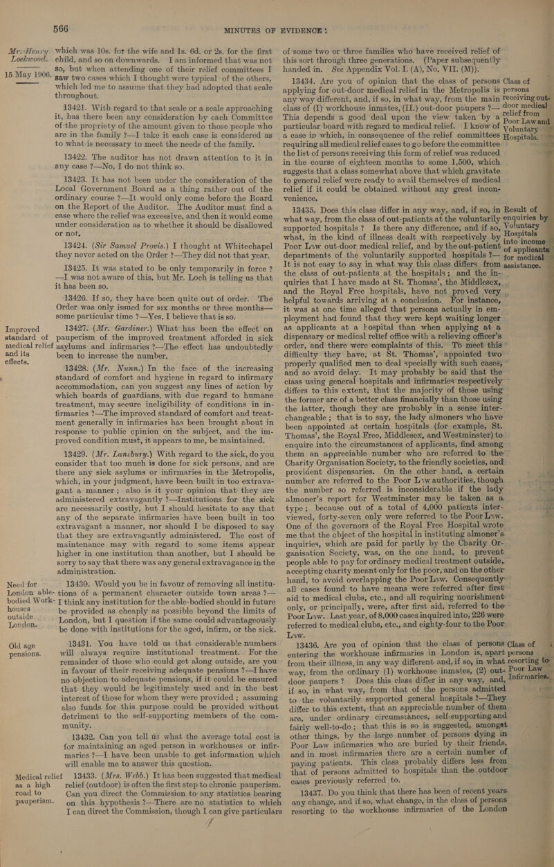 Mr. Henry which was 10s. for the wife and 1s. 6d. or 2s. for the first Lockwood. child, and so on downwards. Jam informed that was not so, but when attending one of their relief committees I saw two cases which I thought were typical of the others, which led me to assume that they had adopted that scale throughout.  15 May 1906.  13421. With regard to that scale or a scale approaching it, has there been any consideration by each Committee of the propriety of the amount given to those people who are in the family ?—I take it each case is considered as to what is necessary to meet the needs of the family. 13422. The auditor has not drawn attention to it in any case ?—No, I do not think so. 13423. It has not been under the consideration of the Local Government Board as a thing rather out of the ordinary course ?—It would only come before the Board on the Report of the Auditor. The Auditor must find a case where the relief was excessive, and then it would come under consideration as to whether it should be disallowed or not, 13424. (Sir Samuel Provis.) I thought at Whitechapel . they never acted on the Order ?—They did not that year. 13425. It was stated to be only temporarily in force ? —I was not aware of this, but Mr. Loch is telling us that it has been so. 13426. If so, they have been quite out of order. The Order was only issued for six months or three months— some particular time ?—Yes, I believe that is so. Improved 13427. (Mr. Gardiner.) What has been the effect on standard of pauperism of the improved treatment afforded in sick medical relief asylums and. infirmaries ?—The effect has undoubtedly and its been to increase the number, effects. : 13428. (Mr. Nunn.) In the face of the increasing standard of comfort and hygiene in regard to infirmary accommodation, can you suggest any lines of action by which boards of guardians, with due regard to humane treatment, may secure ineligibility of conditions in in- firmaries ?—The improved standard of comfort and treat- ment generally in infirmaries has been brought about in response to public opinion on the subject, and the im- proved condition must, it appears to me, be maintained. 13429. (Mr. Lansbury.) With regard to the sick, do you consider that too much is done for sick persons, and are there any sick asylums or infirmaries in the Metropolis, which, in your judgment, have been built in too extrava- gant a manner; also is it your opinion that they are administered extravagantly ?—Institutions for the sick are necessarily costly, but I should hesitate to say that any of the separate infirmaries-have been built in too extravagant a manner, nor should I be disposed to say that they are extravagantly administered. The cost of maintenance may with regard to some items appear higher in one institution than another, but I should be sorry to say that there was any general extravagance in the administration. Need for 13430. Would you be in favour of removing all institu- London able- tions of a permanent character outside town areas ?— bodied Work- { think any institution for the able-bodied should in future houses be provided as cheaply as possible beyond the limits of outa 8 London, but I question if the same could advantageously London: . he done with institutions for the aged, infirm, or the sick. 13431. You have told us that considerable numbers will always require institutional treatment. For the remainder of those who could get along outside, are you in favour of their receiving adequate pensions ?—I have no objection to adequate pensions, if it could be ensured that they would be legitimately used and in the best interest of those for whom they were provided ; assuming also funds for this purpose could be provided without detriment to the self-supporting members of the com- munity. Old age pensions. 13432. Can you tell us what the average total cost is for maintaining an aged person in workhouses or infir- maries 7—I have been unable to get information which will enable me to answer this question. 13433. (Mrs. Webb.) It has been suggested that medical relief (outdoor) is often the first step to chronic pauperism. Can you direct the Commission to any statistics bearing on this hypothesis ?—There are no statistics to which I can direct the Commission, though I can give particulars 7 Medical relief as a high road to pauperism. of some two or three families who have received relief of this sort through three generations. (Paper subsequently handed in. See Appendix Vol. I. (A), No. VII. (M)). 13434. Are you of opinion that the class of persons Class cf applying for out-door medical relief in the Metropolis is persons any way different, and, if so, in what way, from the main Tecelving out- class of (I) workhouse inmates, (II.) out-door paupers ?— door medical _ This depends a good deal upon the view taken by a * plief from particular board with regard to medical relief. I know of volun ae    } requiring all medical relief cases to go before the committee the list of persons receiving this form of relief was reduced in the course of eighteen months to some 1,500, which suggests that a class somewhat above that which gravitate to general relief were ready to avail themselves of medical relief if it could be obtained without any great incon- venience. 13435. Does this class differ in any way, and, if so, in Result of what way, from the class of out-patients at the voluntarily enquiries by supported hospitals ? Is there any difference, and if so, Voluntary what, in the kind of illness dealt with respectively by Hospi Poor Law out-door medical relief, and by the out-patient ce 4 Gael departments of the voluntarily supported hospitals ?— 45) rrididad ‘ It is not easy to say in what way this class differs from agsistance. the class of out-patients at the hospitals; and the in- quiries that I have made at St. Thomas’, the Middlesex, . and the Royal Free hospitals, have not proved very ,. helpful towards arriving at a conclusion. For instance, it was at one time alleged that persons actually in em- ployment had found that they were kept waiting longer as applicants at a hospital than when applying at a dispensary or medical relief office with a relieving officer’s order, and there were complaints of this. To meet this” — difficulty they have, at St. Thomas’, appointed two properly qualified men to deal specially with such cases, and so avoid delay. It may probably be said that the z ciass using general hospitals and infirmaries respectively % differs to this extent, that the majority of those using the former are of a better class financially than those using the latter, though they are probably in a sense inter- changeable ; that is to say, the Jady almoners who have been appointed at certain hospitals (for example, St. Thomas’, the Royal Free, Middlesex, and Westminster) to enquire into the circumstances of applicants, find among them an appreciable number who are referred to the Charity Organisation Society, to the friendly societies, and provident dispensaries. On the other hand, a certain number are referred to the Poor L»wauthorities,though ©§ © | the number so referred is inconsiderable if the lady hog Ge almoner’s report for Westminster may be taken as a ou type; because out of a total of 4,000 patients inter- vida viewed, forty-seven only were referred to the Poor Low. One of the governors of the Royal Free Hospital wrote. me that the cbject of the hospital in instituting almoner’s inquiries, which are paid for partly by the Charity Or- ' ganisation Society, was, on the one hand, to prevent people able to pay for ordinary medical treatment outside, accepting charity meant only for the poor, and on the other’ hand, to avoid overlapping the Poor Law. Consequently: all cases found to have means were referred after first ~ aid to medical clubs, ete., and all requiring nourishment only, or principally, were, after first aid, referred to the ~ Poor Law. Last year, of 8,000 cases inquired into, 226 were i referred to medical clubs, etc., and eighty-four to the Poor Liw. 13436, Are you of opinion that the class of persons Class of = i. entering the workhouse infirmaries in London is, apart persons from their illness, in any way different and, if so, in what resorting to way, from the ordinary (1) workhouse inmates, (2) out- ees Law . door paupers? Does this class differ in any way, and, wie if so, in what way, from that of the persons admitted cage to the voluntarily supported general hospitals ?—They a! differ to this extent, that an appreciable number of them. are, under ordinary circumsvances, self-supporting and fairly well-to-do; that this is so is suggested, amongst other things, by the large number of persons dying in Poor Law infirmaries who are buried by their friends, and in most infirmaries there are a certain number of paying patients. This class probably differs less from that of persons admitted to hospitals than the outdoor cases previously referred to. 13437. Do you think that there has been of recent years any change, and if so, what change, in the class of persons resorting to the workhouse infirmaries of the London