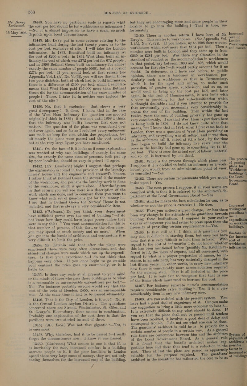 Lockwood,  15 May 1906.  568 the cost per bed should be for workhouses or infirmaries ? —No, it is almost impossible to have a scale, so much depends upon local circumstances. 13449: Mr. Davy put in some returns relating to the infirmaries built during the last twenty years, as to the cost per bed, exclusive of site. I will take the London infirmaries. In 1893, Brentford built an infirmary at the cost of £200 a bed; in 1894 West Ham built an in- firmary the cost of which was £372 per bed for 672 people ; and in 1898 Bethnal Green built an infirmary for almost exactly the same number of people (669), but at a cost of £274 per bed. If you would look at that return (see Appendix Vol. I. (A), No. V. (3)), you will see that in those two poor districts, both of wh:ch had to build infirmaries, there is a difference of £100 per bed, which I calculate means that West Ham paid £65,000 more than Bethnal Green did for the accommodation of the same number of people ?—Those, I take it, in neither case include the cost of the site ? 13450. No, that is exclusive; that shows a very great discrepancy ?—It does. I know that in the case of the West Ham Infirmary the question was mooted originally, think in 1889; it was not until 1898 I think that the infirmary was built; however that does not matter. The question of the plans was considered over and over again, and so far as I recollect every endeavour was made to keep the cost within due proportions, but ultimately the plans were passed and the cost worked out at the very large figure you have mentioned. 13451. On the face of it it looks as if some explanation “was wanted of why two buildings of exactly the same size, for exactly the same class of persons, both put up by poor localities, should so vary in price ?—I agree. 13452. (Mr. Lansbury.) Might I suggest that perhaps the explanation is found in the provision of the laundry, nurses’ house and the engineer’s and steward’s houses. I rather think at Bethnal Green the steward is the master of the workhouse, and perhaps the laundry work is done at the workhouse, which is quite close. After the figures in that return you will see there is a description of the work which was done, and to compare them you want to know what each set of guardians got for the money ?— I see that in Bethnal Green the Nurses’ Home is not included, and that is always a very considerable item. 13453. (Chatrman.) Do you think your department have sufficient power over the cost of building ?—I do not know how they could have larger power, unless they were to say this: ‘‘ You want accommodation for this or that number of persons, of this, that, or the other class ; you may spend so much money and no more.” When you get into the hands of architects and contractors it is very difficult to limit the price. a 13454. Mr. Kitchin said that after the plans were sanctioned there were very often alterations, and that structural changes were made which ran up the expendi- ture. Is that your experience ?—I do not think that happens very often. If you once begin to go outside your contract the price goes up enormously, or it is liable to. 13455. Is there any scale at all present to your mind or the minds of those who pass those buildings as to what is a reasonable or unreasonable expenditure per bed ?— No. For instance probably anyone would say that the cost of the beds at Hendon, £455, was an unreasonable oie. At the same time it had to be passed ultimately, 13456. That is the City of London, is it not ?—No, it is the Central London Asylum District. The guardians concerned, there are Strand, Westminster, St. Giles, and St. George’s, Bloomsbury, three unions in combination. Probably one explanation of the cost there is that the pavilions were two storied instead of three. 13457. (Mr. Loch.) Was not that gigantic ?—Yes, it is enormous. 13458. Why, therefore, had it to be passed ?—I really forget the circumstances now; I know it was passed. 13459. (Chairman.) What occurs to one is that if, as is inevitably the case, increased comfort in a building attracts people to it, if the poor localities in London spend these very large sums of money, they are not only taxing themselves for the increased cost of the building, fp locality to go into the building ?—That is true, un- fortunately. 13460. There is another return I have here of Mr Imereased Davy’s. This relates to workhouses. (See Appendix Vol. onde I. (A), No. V. (2)). If you notice, up to 1898 there were no Workhoudll workhouses which cost more than £154 per bed. Then @ gnq causes number were built in London and they came up to from i £269 to £284 per bed. Was there any alteration in the standard of comfort or the accommodation in workhouses in that period, say between 1890 and 1898, which would account for that rise ?—It would partly account for it no doubt. In deference, as I have said before, to public opinion, there was a tendency in workhouses, par- « ticularly such a workhouse as that in Bermondsey, which is for the aged and infirm, to make such provision, of greater space, subdivision, and so on, as would tend to bring up the cost per bed, and later again, in the case of Hammersmith, it was built with a view to providing for that sub-classification which is thought desirable ; and if you attempt to provide for that structurally, you necessarily very considerably in- crease the cost of the building. Then within the last twelve years the cost of building generally has gone up very considerably. I see that West Ham is put down here as being built in 1894. I do not know quite what that means, but I know that in 1894, when I first came back to London, there was a question of West Ham providing an infirmary, and everything was all settled, and it was then, as the architects call it, cubed at 8d. a foot; by the time they began to build the infirmary five years later the price in the locality had gone up to something like Is. 1d. per foot. There at once the actual cost of labour, material and so on, is increased by one-third. 13461. What is the process through which plans pass. I suppose if it is decided to build an infirmary or a work- house, you would, from an administration point of view, Workhoual be consulted ?—Yes. buildings b 13462. There are certain requirements which you would the Local insist upon ?—Yes. Governmen Board. 13463. The next process I suppose, if all your wants are complied with, is that it is referred to the architect’s de- partment of the Local Government Board ?—Yes. 13464. And he makes the best calculation he can, as to whether or not the price is excessive ?—He does. Tnoregaael 13465. Have you noticed a great change, or has there willingness been any change in the attitude of the guardians towards guardians t building these institutions. I suppose in your earlier naka dice days as an inspector you had rather to press upon them the eee orkhan necessity of providing certain requirements 2—Yes. buildings. 13466. Is that still so ?—I think with guardians you Factors iit may find it difficult in starting them, but once you have the atorenl done that it is very difficult to hold them in hand. With cost of regard to the cost of infirmaries I do not know whether workhouse this has been mentioned before (possibly Mr. Kitchin re- infirmaries. ferred to it), the views of experts, and all concerned, with regard to what is a proper proportion of nurses, for in- stance, in an infirmary, has very materially changed in the last fifteen years; in other words, in every new infirmary now there is considerably more accommodation required for the nursing staff. That is all included in the price per bed. It is only fair to recognise that that is one of the items which must tend to increase the cost. 13467. For instance separate nurse’s accommodation requires considerable extra building 2—Yes, it 1s a very eonsiderably item in any new infirmary now. 13468. Are you satisfied with the present system. You have had a good deal of experience of it. Canyou make any suggestion to bring a little more economy to bear ?— It is extremely difficult to say what should be done. If you say that the plans shall not be passed until tenders have been received, it involves a good deal of delay and consequent trouble. I do not see what else can be done. The guardians’ architect is told he is to provide for a certain number of people in a certain way. As a general : rule there are conferences between him and the architect System of of the Local Government Board. As a general rule payment o! it is found that the board’s architect makes sug- architects gestions here and there that tend to a reduction in the possible cost. Then at last the plans are passed as apparently factor in | suitable for the purpose required. The guardians’ eye architect in the meantime has estimated the cost to be so li The proces: of passing plans for