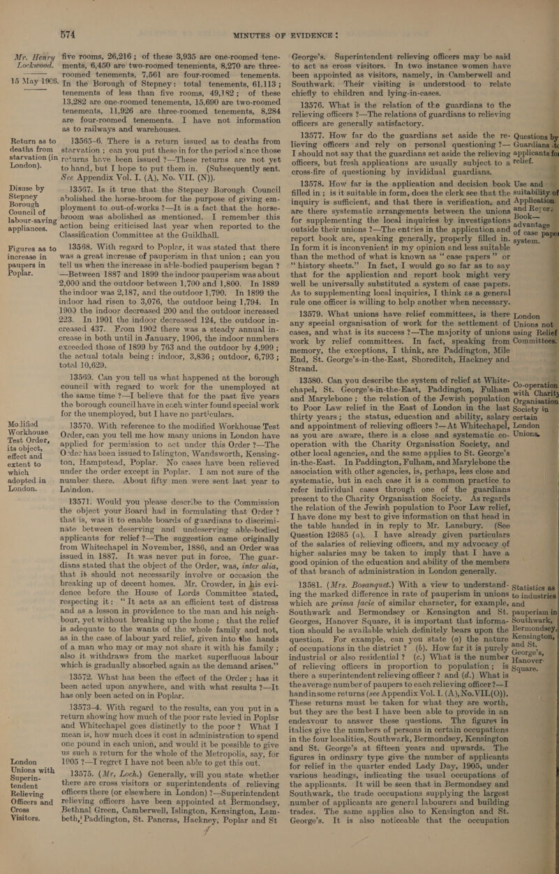 Mr. Henry five rooms, 26,216; of these 3,935 are one-roomed tene- Lockwood. ments, 6,450 are two-roomed tenements, 8,270 are three- roomed tenements, 7,561 are four-roomed- tenements. In the Borough of Stepney: total tenements, 61.113 ; tenements of less than five rooms, 49,182; of these 13,282 are one-roomed tenements, 15,690 are two-roomed tenements, 11,926 are three-roomed tenements, 8,284 are four-roomed tenements. I have not information as to railways and warehouses.  15 May 1906. Return as to 13565-6. There is a return issued as to deaths from deaths from starvation ; can you put these in for the period since those starvation (in returns have been issued ?—These returns are not yet London). to hand, but I hope to put themin. (Subsequently sent. See Appendix Vol. I. (A), No. VII. (N)). Disuse by 13567. Is it true that the Stepney Borough Council Stepney abolished the horse-broom for the purpose of giving em- sae ¢ Ployment to out-of-works ?—It is a fact that the horse- fcc ae broom was abolished as mentioned. I remember this ghee 5 — appliances. 2Ction being criticised last year when reported to the Classification Committee at the Guildhall. 13568. With regard to Poplar, it was stated that there was a great increase of pauperism in that union ; can you tell us when the increase in atle-bodied pauperism began ? —Between 1887 and 1899 the indoor pauperism was about 2,000 and the outdoor between 1,700 and 1,800. In 1889 the indoor was 2,187, and the outdoor 1,790. In 1899 the indoor had risen to 3,076, the outdoor being 1,794. In 1900 the indoor decreased 200 and the outdoor increased 223. In 1901 the indoor decreased 124, the outdoor in- creased 437. From 1902 there was a steady annual in- crease in both until in January, 1906, the indoor numbers exceeded those of 1899 by 763 and the outdoor by 4,999 ; the actual totals being: indoor, 3,836; outdoor, 6,793 ; total 10,629. 13569. Can you tell us what happened at the borough council with regard to work for the unemployed at the same time ?—I believe that for the past five years the borough council have in each winter found special work for the unemployed, but I have no particulars. 13570. With reference to the modified Workhouse Test Order, can you tell me how many unions in London have applied for permission to act under this Order ?—The O-dez has been issued to Islington, Wandsworth, Kensing- ton, Hampstead, Poplar. No cases have been relieved under the order except in Poplar. I am not sure of the number there. About fifty men were sent last year to Laindon. Figures as to increase in. paupers in Poplar. Modified Workhouse Test Order, its object, effect and extent to which adopted in London. 13571. Would you please describe to the Commission the object your Board had in formulating that Order ? that is, was it to enable boards of guardians to discrimi- nate between deserving and undeserving able-bodied applicants for relief ?—The suggestion came originally from Whitechapel in November, 1886, and an Order was issued in 1887. It was never put in force. The guar- dians stated that the object of the Order, was, inter alia, that it should not necessarily involve or occasion the breaking up of decent homes. Mr. Crowder, in his evi- dence before the House of Lords Committee “stated, respecting it: “It acts as an efficient test of distress and as a lesson in providence to the man and his neigh- bour, yet without breaking up the home; that the relief is adequate to the wants of the whole family and not, as in the case of labour yard relief, given into the hands of a man who may or may not share it with his family ; also it withdraws from the market superfluous labour which is gradually absorbed again as the demand arises.” 13572. What has been the effect of the Order; has it been acted upon anywhere, and with what results ?—It has only been acted on in Poplar. 13573-4. With regard to the results, can you put ina return showing how much of the poor rate levied in Poplar and Whitechapel goes distinctly to the poor? What I mean is, how much does it cost in administration to spend one pound in each union, and would it be possible to give us such a return for the whole of the Metropolis, say, for 1905 ?—I regret I have not been able to get this out. 13575. (Mr, Loch.) Generally, will you state whether Sanlent there are cross visitors or superintendents of relieving Rilievin officers there (or elsewhere in London) ?—Superintendent Officers and Telieving officers have been appointed at Bermondsey, Cross Bethnal Green, Camberwell, Islington, Kensington, Lam- Visitors. beth,' Paddington, St. Pancras, Hackney, Poplar and St f London Unions with Superin- George’s. Superintendent relieving officers may be said to act as cross visitors. In two. instance women have been appointed as visitors, namely, in Camberwell and Southwark. Their visiting is understood to relate chiefly to children and lying-in-cases. 13576. What is the relation of the guardians to the relieving officers ?—The relations of guardians to relieving officers are generally satisfactory. 13577. How far do the guardians set aside the re- Questions by lieving officers and rely on personal questioning ?— Guardians .t T should not say that the guardians set aside the relieving applicants fo; officers, but fresh applications are usually subject to a relief. cross-fire of questioning by invididual guardians. 13578. How far is the application and decision book Use and ~ filled in; is it suitable in form, does the clerk see that the suitability of inquiry is sufficient, and that there is verification, and Application are there systematic arrangements between the unions #24 Reyore for supplementing the local inquiries by investigations = Avan 3 outside their unions ?—The entries in the application and 6¢ case mon report book are, speaking generally, properly filled in. system. In form it is inconvenient in my opinion and less suitable than the method of what is known as “ case papers” or “history sheets.” In fact, I would go so far as to say that for the application and report book might very well be universally substituted a system of case papers. As to supplementing local inquiries, I think es a general rule one officer is willing to help another when necessary.           13579. What unions have relief committees, is there -ondon any special organisation of work for the settlement of Unions not cases, and what is its success ?—The majority of unions using Relief work by relief committees. In fact, speaking from Committees, memory, the exceptions, I think, are Paddington, Mile | } End, St. George’s-in-the-East, Shoreditch, Hackney and Strand. 13580. Can you describe the system of relief at White- +9 chapel, St. George’s-in-the-East, Paddington, Fulham aan Charity and Marylebone ; the relation of the Jewish population Organisation to Poor Law relief in the East of London in the last Society in thirty years; the status, education and ability, salary certain . and appointment of relieving officers ?— At Whitechapel, London 3 as you are aware, there is a close and systematic co- Unions operation with the Charity Organisation Society, and other local agencies, and the same applies to St. George’s in-the-East. In Paddington, Fulham, and Marylebone the association with other agencies, is, perhaps, less close and systematic, but in each case it is a common practice to Zz refer individual cases through one of the guardians = present to the Charity Organisation Society. As regards the relation of the Jewish population to Poor Law relief, I have done my best to give information on that head in the table handed in in reply to Mr. Lansbury. (See Question 12685 (a). I have already given particulars of the salaries of relieving officers, and my advocacy of higher salaries may be taken to imply that I have a good opinion of the education and ability of the members of that branch of administration in London generally. 13581. (Mrs. Bosanquet.) With a view to understand- gtatictios ag ing the marked difference in rate of pauperism in unions to industries which are prima facie of similar character, for example, and Southwark and Bermondsey or Kensington and St. pauperism in Georges, Hanover Square, it is important that informa- Southwark, tion should be available which definitely bears upon the Bermondsey, question. For example, can you state (a) the nature Hensal of occupations in the district ? (b). How far it is purely Go a industrial or also residential ? (c.) What is the number Hane of relieving officers in proportion to population; is Square, there a superintendent relieving officer ? and (d.) What is theaverage number of paupers to each relieving officer ?—I handinsome returns (see Appendix Vol. I. (A), No. VII.(O)). These returns must be taken for what they are worth, but they are the best I have been able to provide in an endeavour to answer these questions. The figures in italics give the numbers of persons in certain occupations in the four localities, Southwark, Bermondsey, Kensington and St. George’s at fifteen years and upwards. The figures in ordinary type give the number of applicants for relief in the quarter ended Lady Day, 1905, under various headings, indicating the usual occupations of the applicants. It will be seen that in Bermondsey and Southwark, the trade occupations supplying the largest number of applicants are general labourers and building trades. The same applies also to Kensington and St. George’s. It is aiso noticeable that the occupation      -*