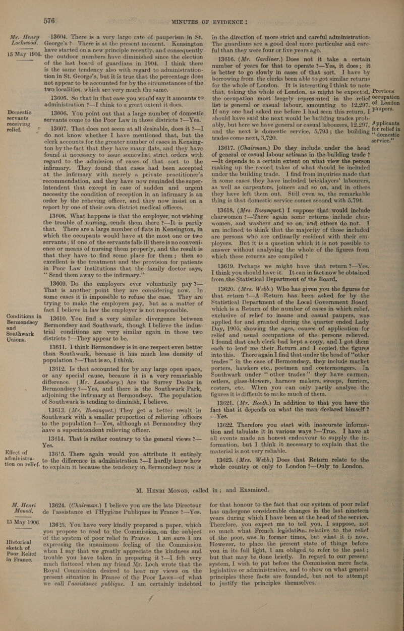 Mr. Henry Lockwood. 13604. There is a very large rate of pauperism in St. George’s ? There is at the present moment. Kensington have started on a new principle recently, and consequently the outdoor numbers have diminished since the election of the last board of guardians in 1904. I think there is the same tendency also with regard to administration- tion in St. George’s, but it is true that the percentage does not appear to be accounted for by the circumstances of the two localities, which are very much the same. 13605. So that in that case you would say it amounts t0 administration ?—I think to a great extent it does.  15 May 1996. Domestic 13606. You point out that a large number of domestic eet a servants come to the Poor Law in those districts ?—Yes. ving relief. &gt; — 13607. That does not seem at all desirable, does it ?—I do not know whether I have mentioned that, but the clerk accounts for the greater number of cases in Kensing- ton by the fact that they have many flats, and they have found it necessary to issue somewhat strict orders with regard to the admission of cases of that sort to the infirmary. They found that cases had been accepted at the infirmary with merely a private practitioner’s recommendation, and they have now reminded the super- intendent that except in case of sudden and_ urgent necessity the condition of reception in an infirmary is an order by the relieving officer, and they now insist on a teport by one of their own district medical officers. 13608. What happens is that the employer, not wishing the trouble of nursing, sends them there ?—It is partly that. There are a large number of flats in Kensington, in which the occupants would have at the most one or two servants ; if one of the servants falls ill there is no conveni- ence or means of nursing them properly, and the result is excellent is the treatment and the provision for patients in Poor Law institutions that the family doctor says, “Send them away to the infirmary.” 13609. Do the employers ever voluntarily pay ?— That is another point they are considering now. In some cases it is impossible to refuse the case. They are trying to make the employers pay, but as a matter of fact I believe in law the employer is not responsible. Conditions in Bermondsey and Southwark Unions. 13610. You find a very similar divergence between Bermondsey and Southwark, though I believe the indus- trial conditions are very similar again in those two districts ?—They appear to be. 13611. I think Bermondsey is in one respect even better than Southwark, because it has much less density of population ?—That is so, I think. 13612. Is that accounted for by any large open space, or any special cause, because it is a very remarkable difference. (Mr. Lansbury.) Are the Surrey Docks in Bermondsey ?—Yes, and there is the Southwark Park, adjoining the infirmary at Bermondsey. The population of Southwark is tending to diminish, I believe. 13613. (Mr. Bosanquet.) They get a better result in Southwark with a smaller proportion of relieving officers to the population ?—Yes, although at Bermondsey they have a superintendent relieving officer. 13614. That is rather contrary to the general views ?— Yes. 13615. There again would you attribute it entirely to the difference in administration ?—I hardly know how to explain it because the tendency in Bermondsey now is Effect: of administra- tion on relief. in the direction of more strict and careful administration. The guardians are a good deal more particular and care- ful than they were four or five years ago. 13616. (Mr. Gardiner.) Does not it take a certain number of years for that to operate ?—Yes, it does; it is better to go slowly in cases of that sort. I have by borrowing from the clerks been able to get similar returns for the whole of London. It is interesting I think to note that, taking the whole of London, as might be expected, Previous the occupation most largely represented in the relief 0ccupation list is general or casual labour, amounting to 12,297. ° London | If any one had asked me before I had seen this return, I pepe should have said the next would be building trades prob- : | ably, but here we have general or casual labourers, 12,297, Applicants | and the next is domestic service, 5,793; the building 12 rhe trades come next, 3,720. Oe oe service.” 13617. (Chairman.) Do they include under the head of general or casual labour artisans in the building trade ? —It depends to a certain extent on what view the person making up the record takes of what should be included | under the building trade. I find from inquiries made that in some cases they have included bricklayers’ labourers, as well as carpenters, joiners and so on, and in others they have left them out. Still even so, the remarkable thing is that domestic service comes second with 5,794. 13618. (Mrs. Bosanquet.) I suppose that would include charwomen ?—There again some returns include char- women, and washers and so on, and others do not. I am inclined to think that the majority of those included are persons who are ordinarily resident with their em- ployers. But it is a question which it is not possible to answer without analysing the whole of the figures from which these returns are compiled ? 13619. Perhaps we might have that return ?—Yes, J think you should have it. Itcan in fact now be obtained from the Statistical Department of the Board. 13620. (Mrs. Webb.) Who has given you the figures for that return ?—A Return has been asked for by the Statistical Department of the Local Government Board which is a Return of the number of cases in which relief, exclusive of relief to insane and casual paupers, was applied for and granted during the quarter ended Lady Day, 1905, showing the ages, causes of application for relief and usual occupations of the persons relieved. I found that each clerk bad kept a copy, and I got them each to lend me their Return and I copied the figures into this. There again I find that under the head of “‘other trades’’ in the case of Bermondsey, they include market porters, hawkers etc., postmen and costermongers. In Southwark under ‘‘ other trades”? they have carmen, ostlers, glass-blowers, harness makers, sweeps, furriers, costers, etc. When you can only partly analyse th figures it is difficult to make much of them. : 13621. (Mr. Booth.) In addition to that you have the fact that it depends on what the man declared himself ? —Yes. 13622. Therefore you start with inaccurate informa- tion and tabulate it in various ways ?—True. I have at all events made an honest endeavour to supply the in- | formation, but I think it necessary to explain that the material is not very reliable. 13623. (Mrs. Webb.) Does that Return relate to the whole country or only to London ?—Only to London. M. Henri 13624. (Chairman.) I believe you are the late Directeur Monod. de Tassistance et PHygicne Publiques in France ?—Yes.  13625. You have very kindly prepared a paper, which you propose to read to the Commission, on the subject of the system of poor relief in France. I am sure I am 15 May 1906. Historical expressing the unanimous feeling of the Commission sketch of : ; Be Files when I say that we greatly appreciate the kindness and Pairanchs trouble you have taken in preparing it 7—I felt very much flattered when my friend Mr. Loch wrote that the Royal Commission desired to hear my views on the present situation in France of the Poor Laws—of what we call Tassistance publique. I am certainly indebted cl for that honour to the fact that our system of poor relief has undergone considerable changes in the last nineteen years during which I have been at the head of the service. Therefore, you expect me to tell you, I suppose, not so much what French legislation, relative to the relief : of the poor, was in former times, but what it is now. However, to place the present state of things before you in its full light, I am obliged to refer to the past ; but that may be done briefly. In regard to our present system, I wish to put before the Commission mere facts, legislative or administrative, and to show on what general principles these facts are founded, but not to attempt to justify the principles themselves. ih '