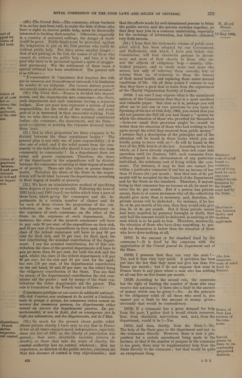 yurt of ppeal for vision of lief tests. vision of st of yoor lief as tween the ~ ate, the partment, d the com- une. vision of penditure between h and poor mmunes d rich and or depart- ents. (29.) The Second Rule.—The commune, whose business it is, as has just been said, to make the lists of those who have a right to receive public help, must be financially interested in limiting theirnumber. Otherwise, especially in a country of universal suffrage, the danger of waste would be great. Public funds must be protected against the temptation to put on the lists persons who could do without public help. But there arises another danger— that of not putting on the lists the names of all those who cannot do without the public help; and here it is the poor who have to be protected against a spirit of exagger- ated parsimony. For the settlement of these cases a special tribunal has been established. The general rule is as follows :— “Lorganisation de Vassistance doit toujours étre telie que la commune soit financiérement interessée &amp; la limitation du nombre de ses indigents. Des recours doivent pouvoir etre exercés contre sa décision si cette limitation est excessive.”? (30.) The Third Rule.—France is divided into depart- ments, and the departments into communes—the State, each department and each commune having a separate budget. Now our poor laws represent a system of joint responsibility, for the whole of the country, and every part of it is interested in their successful working. From this we infer that each of the three national constituent bodies—the commune, the department, and the State— must co-operate in meeting the expenses incurred under these laws. (31.) But in what proportion”are these expenses to be divided between the three constituent bodies? © The general plan is not only one of joint responsibility ; it is also one of relief, and if the relief passes from the com- munity to the individual,why should it not pass also from community to community ? In a department there are richer and poorer communes. Therefore, the share of the department in the expenditure will be divided between the communes according to their degree of wealth or of poverty. There are also richer or poorer depart- ments. Therefore the share of the State in the expen- diture will be divided between the departments, according (32.) We have an administrative method of specifying these degrees of poverty or wealth. Following the laws of 1893 (sick) and 1905 (aged) are tables which form a part of these laws, which group the communes and the de- partments in a certain number of classes and fix for each of these classes the proportions of the con- tribution, on the one hand of the department in the expenses of each. commune, on the other of the State in. the expenses ofeach department. For instance, the class of the poorest communes will have to pay only 20 per cent. of the expenditure on their sick, cent for their sick, and 70 per cent. for their aged, the rest constituting the nominal contribution of the depart- ment. I say the nominal contribution, for of this con- tribution the class of the poorest departments will have to pay no more than 30 per cent. for both the sick and the aged, whilst the class of the richest departments will pay 90 per cent. for the sick and 50 per cent. for the aged ; the rest (70 per cent. of the departmental contribution on the one hand, 10 and 50 per cent. on the other) being the obligatory contribution of the State. You see that by means of the departmental contribution the rich com- munes aid the poorer; and by means of the State con- tribution the richer departments aid the poorer. This rule is formulated in the French text as follows :— ‘LP assistance publique est une ceuvre de solidarité nationale. Elle dott 8’ exercer, non seulement de la société a V individu, mais de groupe a groupe, les communes riches venant au secours des communes pauvres, les départements riches venant au secours des departements pauvres. La pro- portionnalité, et non la fixité, doit en conséquence etre la dependence French larities omgovern- ent control. (33.) So much for the present about public relief. it has at all times enjoyed much independence, especially since our law of 1901 on the liberty of association was passed; . that over charitable societies (euvres de charite), or those that take the name of. charity, the central authority has no control .whatever; that my experience, as director of the public service, convinces me that this absence of control is very objectionable; and 429, LAWS AND RELIEF OF DISTRESS: 579 that the efforts made by well-intentioned persons to bring M. Henri the public service and the private societies together, so. Monod.  that. they may join in a common undertaking, especially for the exchange of information, has hitherto obtained very little success. (34.) I hope that the systematic scheme of public poor relief which has been adopted by our Government and Parliament, and which I have put. before this Commission, will lead charitable persons to devote more and more of their charity to those who are not the objects of obligatory belp — namely, -able- bodied paupers, and to study more and more the means, not only of relieving them casually, but of raising them up, of restoring to them the fulness of their moral health, and replacing them under normal conditions of life. On all these points I venture to say that they have a good deal to learn from the experiences of the Charity Organisation Society of London. 13626. I am sure I may express what is the unanimous opinion of the Commission that that is a most excellent and valuable paper. But clear as it is, perhaps you will allow me to put one or two questions to you upon it. Speaking of the law of 15th July, 1905, you stated that you did not present the Bill till you had found a ‘‘ system by which the situation of those who provided for themselves —however small that provision might be—would be better than the situation of those who had nothing to live upon except the relief they received from public money.” I assume that a description of the principles and of the situation will be found in those books which you are kindly going to leave with us ?—It will be found in the text of the 20th Article of the law. According to the law, which, as I have already explained, does not come into operation until Ist January, 1907, each commune fixes, Minimum without regard to the circumstances of any particular scale of relief individual, the minimum cost of living within the com- based 01 mune. For instance, it may be that one cannot live Minimum within a particular commune if one has an income of less ©°5t of living than 10 francs (8s.) per month ; then that sum of 8s. per ( see pa month will be accepted by the Council of the Department subyect ‘ote. and by the State as the standard. Therefore, if anyone gemation by living in that commune has no income at all, he must re- the depart- ceive the 8s. per month. But if a person has private ment and by means, there is of course no reason why all the collectivity the State. should give more than is necessary, and, therefore, his private means will be deducted; for instance, if he has 3s. or 4s. per month of his own, then they would only give Disokiaent : ° . iscrlm1ina- him 5s. or 4s. per month. But-if those private means tion haben had. been acquired by personal foresight or thrift, then thrifty and only half the amount would be deducted, in arriving at the t¢hriftiess sum which is to be paid: to him. Therefore, necessarily, applicants. the situation of those who have done something to pro- vide for themselves is better than the situation of those who have done nothing at all. 13627. Is the amount or the standard fixed by the commune ?—It is fixed by the commune with the approbation of the Conseil general du Department and of the State. 13628, I presume that they can vary the scale ?— ap, jute Yes, and it does vary very much. A provision has been minimum put into the law that they must not give less than five gcale of relief francs per month; but I do not suppose that even in fixed by France there is any place where a man who has nothing Statute. at all can live on five francs per month. 13629. According to the second rule, the commune has the right of limiting the number of those who may receive this assistance; is there also a limit to the amount of money which can be given ?—No. As the principle is the obligatory relief. of all those who need it, you cannot put a limit to the amount of money given; obviously that would be contradictory. 15 May 1906. —_-——_—. 13630. If a commune has a great demand for help gource of from the poor, I gather that it would obtain resources, Poor Law first, from charitable institutions and, next, from the revenue of department, would it be ?—Yes. the com- 13631. And then, thirdly, from the State ?—No. 0” The help of the State goes to the department and not to the communes directly. However, there is now a pro- : position for a certain amendment being made in the Special barémes, so that if the number of paupers in the commune grants by State to ex- State directly to the commune; but that would be quite ieee an exceptional thing. cata 4D2