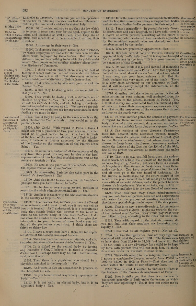 “M. Henri 1,350,000 to 2,950,000. Therefore, you see the operation Monod, ~— of the law for relieving the sick has had no influence in  reducing the number of societies for mutual help. 13688. Did I understand you to say that the law which Right to is to come in force next year for the aged, applies to the relief of those infirm and incurable as well 2—Yes, when they are so incapacitated infirm and incurable as to be incapable of earning their by old age. livelihood. 15 May 1906. 13689. At any age in their case ?— Yes. 13690. Is there any Employers’ Liability Act in France, by which employers are liable for the men who are dis- abled while employed by them ?—Yes. But that is a different law, and has nothing to do with the public assist ance. That comes under another ministry altogether— the Ministry of Commerce. Feeding of 136¥1. I think that in France there is a good deal of school feeding of school children ; is that done under the obliga- children and tory law ?—No, not at all. That also comes under an- 4 Pe of other ministry—the Ministry of Public Instruction. Be the Sie 13692. That works side by side with your care of the : children ?— Yes. 13693. Would they be dealing with tke same children that you do ?—No. 13694. They would be dealing with a different set of children altogether ?—Yes. Our children who are what we call Les Hnfants Assistés, and who belong to the State, are not regarded as paupers at all. We have to provide for them, and we would not ask for any assistance in their feeding ; we must do that. Position and 13695. Would they be going to the same schools as the functions of other children ?—Yes, certainly; they would go to the Director of public schools. Passistan nubliguein 13696. (Mr. Loch.) With regard to Paris, I think I Paris. might ask you a question or two, your answers to which might be of great service to us. You have in Paris at the head of the general administration of Public Assist- ance, I believe, a director appointed by the Minister of the Interior on the nomination of the Prefect of the Seine ?—Yes. 13697. He submits a budget of all the expenses of the city from that point of view, and he also is the legal representative of the hospital establishments and of the Secours d domicile ?—Yes. 13698. He acts as the guardian of the enfants assistés, the enfants trouvés, and so on ?—Yes. 13699. As representing Paris he also takes part in the Conseil de Surveillance ?—Yes. 13700. And also.in the Conseil supérieur de Vassistance publique that you have referred to ?—Yes. 13701. So he has. a very strong assured position in ‘regard to the whole administration in Paris ?—Yes. 13702. And he is in touch with the whole administration in the country at large ?—No. ~ The Consett - 13703. Then, besides that, in Paris you have the Conseil de survetl- de surveillance, and I want to ask you if you can tell us la ite Paris how it is formed. As I understand, it is a consultative = ener body that stands beside the director of the relief in fc ‘ Paris as the central body of the town ?—Yes. I do not know the number of the members, but I can give that information to you. In one of these books you will find all the particulars about that. I think there are thirty or thirty-five. 13704. I have a rough note here; there are ten repre- sentatives of the Conseil municipal ?—Yes. 13705. Then there are two maires or adjoints, and also two administrators of the bureaux de bienfaisance ?—Yes. 13706. It is linked to the central body by having one Conseiller d Ktat, I believe ?—Is there a Conseiller @ Etat now? Perhaps there may be, but I have nothing to do with it now. 13707. Then there is a physician, who should be a physician attached to the hospitals ?—Yes. 13708. And there is also an accoucheur in practice at the hospitals ?—~Yes. 13709. So you have in that way a very representative body ?—Yes. 13710. It is not really an elected body, but it is an appointed body ?—Yes. ; ff 13711. It is the same with the Bureaux de bienfaisance Members of and the hospital committees ; they are appointed bodies the Bureaus and not elected bodies ?—Do you mean in Paris only ? ae ihenfome 13712. I mean generally ?—In general for each bureau roptenen all de bienfaisance and each hospital, as I have said, there is tive and a Board of seven persons, consisting of the maire of partly the commune, who is elected, two members appointed nominated,- by the municipal council, who are elected, and four s members named by the prefect. 13713. Who are practically appointed ?—Yes. 13714. But this central body in Paris is entirely an Constitution appointed body ?—Entirely ; and it is’very much sought of the Conse for by gentlemen in the town. It is a great honour to @e surveil-— be a member of that Council. lance and it 2 aE . . Operation in 13715. Do you think it is a good method of managing Paris, the general administration in Paris to have this appointed body at its head; does it answer ?—I did not see, whilst I was there, any great inconvenience in it. But the Paris business was very much out of my hands. There is a very great autonomy in our commune at Paris, and it will not easily accept the intervention of the Government, you know. 13716. Granting their desire for.autonomy, is the ad- ministration, in your opinion, well-conducted from the point of view of the general interests of Paris ?—Yes, I think it is very well-conducted from the financia] point of view. I think their management expenses are very low, that is, the proportion of the expenses that do not go direct to the poor is very low. 13717. To take another point, the sources of payment The finance o in regard to these Bureaua d’assistance—the medical the Bureaux body. You take into account, do you not, all endow- Passistancem ments that are available for paying your expenses ?—Yes. mecicale, — 13718. The receipts of these Bureaux d’asstistance take into account three ressources ‘propres, namely, dotations, droits des pauvres and cimetieres 2—That goes to the Bureau de bienfaisance, but where there is no | Bureau de bienfaisance, the Bureau d’assistance medicale 3 under the Article of the Law for the Relief of the Sick, has all the powers the Bureau de bienfaisance has under our law of 1879. ; 13719. That is to say, you fall back upon the endow- ments which are held in the interests of, the public good as far as they will go ?—Yes ; but when there is a Bureau i= de bienfaisance, that Bureau de bienfaisance takes them, . under the law. You have some dotations for the sick and all those go to the new Board of Assistance. As the Bureau de bienfaisance has the entire charge of the relief of the poor, some of its funds must go to the sick, : even without a special dotation, and so the prefect tells the ; Bureau de bienfaisance: You must take, say, a fifth of ‘tell ‘ ¥ \ *     » _ : 7 toes ” your revenue and give it to the new Board of Assistance. ? 13720. Then also. you may obtain reimbursement, may you not, from all persons, societies and corporations who exist for the purpose of assisting. sickness ?—If they have a special obligation in respect of the sick person. 13721. That is to say. a friendly society, for instance— a Société de secours mutuels—might pay towards the cost of the medical relief ?—Yes ; they would pay what they are obliged to pay, according to the rules, but not more. K 13722. Then with regard to the Enfants assistés, do . you not find that their numbers are increasing very J a rapidly ?—Yes. 13723. Does that at all frighten you ?—Not at all. fF 13724. I notice the figures for Paris are very high now Increase in ~ compared with what they were in 1891. The figures seem numbers of — to have risen from 20,616 to 31,308 ?—I know it. But children I do not think it is any advantage for a child to be kept relieved. | by force with parents who will not keep him. I think af it is much better for the child to come to us. 13725. Then with regard to the indigents, there again Increase in    I notice a considerable increase, namely, from 47,000 in ae 1892 to 53,000 in 1902 in Paris ?—That does not all mv” Mi come within the limits of our obligatory laws. bienfaisance 13726. That is what I wanted to find out ?—That is the business of the Bureaux de bienfaisance of Paris. 13727. Does it strike you that there is an increase in } pauperism generally in Paris under the system on which : they are now operating ?—No, it does not strike me-so 5 at all. Laon es Sree