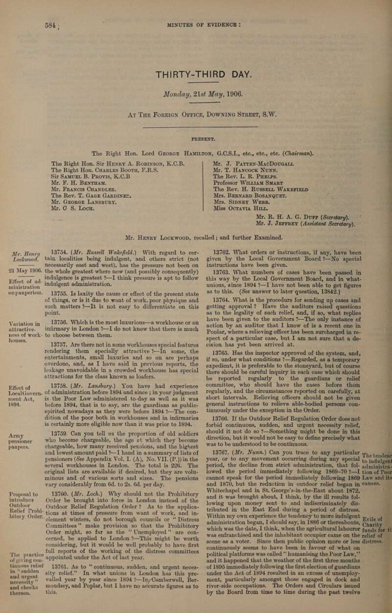    The Right Hon. Sir Henry A. Roginson, K.C.B. The Right Hon. Coarues Bootn, F.R.S. Sir Samuet B. Provis, K.C.B Mr. F. H. Bentuam. Mr. Francis CHANDLER. The Rev. T. Gage GARDINER. Mr. Grorcre LAnspury. Mr. G S. Loca. Mr. J. Patren-MacDouGgaLL Mr. T. Hancock Nunn. The Rev. L. R. PHEtps. Professor WILLIAM SMART The Rev. H. RussELL WAKEFIELD Mrs. BERNARD BOSANQUET. Mrs. SipNey WEBB. Miss Octavia HI. Mr. R. H. A. G. Durr (Secretary). Mr. J. JEFFREY (Assistant Secretary). Mr. Henry 18754. (Mr. Russell Wakefield.) With regard to cer- Lockwood. tain localities being indulgent, and others strict (not necessarily east and west), has the pressure not been on 21 May 1906. the whole greatest where now (and possibly consequently) indulgence is greatest ?—I think pressure is apt to follow Effect of ad- ; as : SRS indulgent administration. onpauperism,   13755. Is laxity the cause or effect of the present state of things, or is it due to want of work, poor physique and such matters ?—It is not easy to differentiate on this point. Variation in 13756. Which is the most luxurious—a workhouse or an attractive. infirmary in London ?—I do not know that there is much ness of work- to choose between them. 1 S. i i Ere 13757. Are there not in some workhouses special features rendering them specially attractive ?—In some, the entertainments, small luxuries and so on are perhaps overdone, and, as I have said in previous reports, the leakage unavoidable in a crowded workhouse has special attractions for the class known as loafers. Effect of 13758. (Mr. Lansbury.) You have had experience LocalGovern- Of administration before 1894 and since ; in your judgment ment Act, is the Poor Law administered to-day as well as it was 1894. before 1894, that is to say, are the guardians as public- spirited nowadays as they were before 1894 ?—The con- dition of the poor both in workhouses and in infirmaries is certainly more eligible now than it was prior to 1894. 13759. Can you tell us the proportion of old soldiers Arm ; Beara who become chargeable, the age at which they become paupers. chargeable, how many received pensions, and the highest and lowest amount paid ?—I hand in a summary of lists of pensioners (See Appendix Vol. I. (A), No. VII. (P.)) in the several workhouses in London. The total is 226. The original lists are available if desired, but they are volu- minous and of various sorts and sizes. The pensions vary considerably from 6d. to 2s. 6d. per day. 13760. (Mr. Loch.) Why should not the Prohibitory Order be brought into force in London instead of the Outdoor Relief Regulation Order? As to the applica- tions at times of pressure from want of work, and in- clement winters, do not borough councils or “ Distress Committees” make provision so that the Prohibitory Order might, so far as the “ Unemployed” are con- cerned, be applied to London ?—This might be worth considering, but it would be well probably to have first full reports of the working of the distress committees appointed under the Act of last year. Proposal to introduce Outdoor Relief Prohi- bitory Order. The practice of giving con- tinuous relief in ‘sudden and urgent 13761. As to “continuous, sudden, and urgent neces- sity relief.’ In what unions in London has this pre- vailed year by year since 1894 ?—InyCamberwell, Ber- ssity ” Ber henks mondsey, and Poplar, but I have no accurate figures as to thereon. this. given by the Local Government Board ?—No special instructions have been given. 13763. What numbers of cases have been passed in this way by the Local Government Board, and in what- unions, since 1894 ?—I have not been able to get figures as to this. (See answer to later question, 13842.) 13764. What is the procedure for sending up cases and getting approval? Have the auditors raised questions as to the legality of such relief, and, if so, what replies have been given to the auditors ?—The only instance of action by an auditor that I know of is a recent one in Poplar, where a relieving officer has been surcharged in re- spect of a particular case, but I am not sure that a de- cision has yet been arrived at. 13765. Has the inspector approved of the system, and, if so, under what conditions ?—Regarded, as a temporary expedient, it is preferable to the stoneyard, but of course there should be careful inquiry in each case which should be reported regularly to the guardians or relief committee, who should have the cases before them regularly, and the circumstances reported on carefully, at short intervals. Relieving officers should not be given general instructions to relieve able-bodied persons con- tinuously under the exception in the Order. 13766. If the Outdoor Relief Regulation Order does not forbid continuous, sudden, and urgent necessity relief, should it not do so ?—Something might be done in this direction, but it would not be easy to define precisely what was to be understood to be continuous. 13767. (Mr. Nunn.) Can you trace to any particular year, or to any movement occurring during any special period, the decline from strict administration, that fol- OO OE a i sel all i ee Be . ———— a Whitechapel and in St. George’s-in-the-East about 1872, and it was brought about, I think, by the ill results fol- lowing upon money sent to and indiscriminately dis- tributed in the East End during a period of distress. Within my own experience the tendency to more indulgent administration began, I should say, in 1886 or thereabouts, ? ~ ’ continuously seems to have been in favour of what on political platforms was called “‘ humanising the Poor Law,”’ and it happened that the weather of the first three months of 1895 immediately following the first election of guardians under the Act of 1894 resulted in an excess of unemploy- ment, particularly amongst those engaged in dock and river-side occupations. The Orders and Circulars issued by the Board from time to time during the past twelve