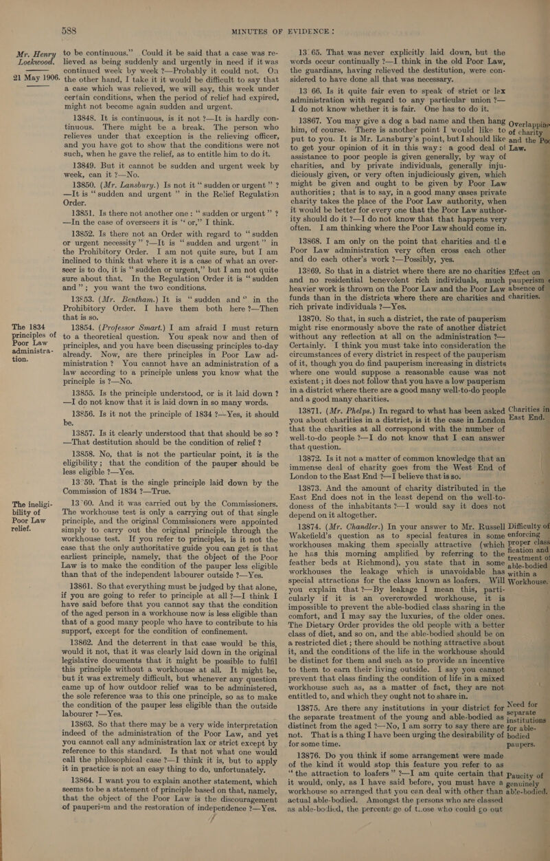 Lockwood. 21 May 1906.   The 1834 principles of Poor Law administra- tion. The ineligi- bility of Poor Law Telief. 588 MINUTES OF to be continuous.”’ Could it be said that a case was re- lieved as being suddenly and urgently in need if it was continued week by week ?—Probably it could not. On the other hand, I take it it would be difficult to say that a case which was relieved, we will say, this week under certain conditions, when the period of relief had expired, might not become again sudden and urgent. 13848. It is continuous, is it not ?—It is hardly con- tinuous. There might be a break. The person who relieves under that exception is the relieving officer, and you have got to show that the conditions were not such, when he gave the relief, as to entitle him to do it. 13849. But it cannot be sudden and urgent week by week, can it ?—No. 13850. (Mr. Lansbury.) Is not it “‘ sudden or urgent” ? —It is ‘‘ sudden and urgent ” in the Relief Regulation Order. 13851. Is there not another one: ‘“‘ sudden or urgent” ? —TIn the case of overseers it is ‘‘ or,’ I think. 13852. Is there not an Order with regard to “ sudden or urgent necessity’ ?—It is “sudden and urgent” in the Prohibitory Order. I am not quite sure, but I am inclined to think that where it is a case of what an over- seer is to do, it is “ sudden or urgent,” but I am not quite sure about that. In the Regulation Order it is ‘‘ sudden and”; you want the two conditions. 13853. (Mr. Bentham.) It is “sudden and“ in the Prohibitory Order. I have them both here ?—Then that is so. 13854. (Professor Smart.) I am afraid I must return to a theoretical question. You speak now and then of principles, and you have been discussing principles to-day already. Now, are there principles in Poor Law ad- ministration ? You cannot have an administration of a law according to a principle unless you know what the principle is ?—No. 13855. Is the principle understood, or is it laid down ? —I do not know that it is laid down in so many words. 13856. Is it not the principle of 1834 ?-Yes, it should be. 13857. Is it clearly understood that that should be so ? —That destitution should be the condition of relief ? 13858. No, that is not the particular point, it is the eligibility ; that the condition of the pauper should be less eligible ?—Yes. 13°59. That is the single principle laid down by the Commission of 1834 ?—True. 13°60. And it was carried out by the Commissioners. The workhouse test is only a carrying out of that single principle, and the original Commissioners were appointed simply to carry out the original principle through the workhouse test. If you refer to principles, is it not the case that the only authoritative guide you can get is that earliest principle, namely, that the object of the Poor Law is to make the condition of the pauper less eligible than that of the independent labourer outside ?—Yes. 13861. So that everything must be judged by that alone, if you are going to refer to principle at all ?—I think I have said before that you cannot say that the condition of the aged person in a workhouse now is less eligible than that of a good many people who have to contribute to his support, except for the condition of confinement. 13862. And the deterrent in that case would be this, would it not, that it was clearly laid down in the original legislative documents that it might be possible to fulfil this principle without a workhouse at all. It might be, but it was extremely difficult, but whenever any question came up of how outdoor relief was to be administered, the sole reference was to this one principle, so as to make the condition of the pauper less eligible than the outside labourer ?—Yes. 13863. So that there may be a very wide interpretation indeed of the administration of the Poor Law, and yet you cannot call any administration lax or strict except by reference to this standard. Is that not what one would call the philosophical case ?—I think it is, but to apply it in practice is not an easy thing to do, unfortunately. 13864. I want you to explain another statement, which seems to be a statement of principle based on that, namely, that the object of the Poor Law is the discouragement of pauperiem and the restoration of independence ?—Yes. J EVIDENCE : words occur continually ?—I think in the old Poor Law, the guardians, having relieved the destitution, were con- sidered to have done all that was necessary. 13 66. Is it quite fair even to speak of strict or lex administration with regard to any particular union 7— I do not know whether it is fair. One has to do it. 13867. You may give a dog a bad name and then hang . him, of course. There is another point I would like to of cL put to you. It is Mr. Lansbury’s point, but I should like and the Pox to get your opinion of it in this way: a good deal of Law. assistance to poor people is given generally, by way of charities, and by private individuals, generally inju- diciously given, or very often injudiciously given, which might be given and ought to be given by Poor Law authorities ; that is to say, in a good many qases private charity takes the place of the Poor Law authority, when it would be better for every one that the Poor Law author- ity should do it ?—I do not know that that happens very often. Iam thinking where the Poor Law should come in. 13868. I am only on the point that charities and tle Poor Law administration very often cross each other and do each other’s work ?—Possibly, yes.  13269. So that in a district where there are no charities Effect on and no residential benevolent rich individuals, much pauperism « heavier work is thrown on the Poor Law and the Poor Law absence of © funds than in the districts where there are charities and Charities. rich private individuals ?—Yes. = 13870. So that, in such a district, the rate of pauperism * might rise enormously above the rate of another district without any reflection at all on the administration 7— Certainly. I think you must take into consideration the circumstances of every district in respect of the pauperism of it, though you do find pauperism increasing in districts where one would suppose a reasonable cause was not existent ; it does not follow that you have a low pauperism in a district where there are a good many well-to-do people and a good many charities. 13871. (Mr. Phelps.) In regard to what has been asked Charities in you about charities in a district, is it the case in London East End. that the charities at all correspond with the number of well-to-do people ?—I do not know that I can answer that question. 13872. Is it not a matter of common knowledge that an a. immense deal of charity goes from the West End of London to the East End ?—I believe that is so. 13873. And the amount of charity distributed in the East End does not in the least depend on the well-to- doness of the inhabitants ?—I would say it does not depend on it altogether. ; 13874. (Mr. Chandler.) In your answer to Mr. Russell Difficulty of Wakefield’s question as to special features in some enforcing workhouses making them specially attractive (which PrOPer ole he has this morning amplified by referring to the meee i: ; a : reatment 0: feather beds at Richmond), you state that in some .4). bodied workhouses the leakage which is unavoidable has within a special attractions for the class known as loafers. Will Workhouse. you explain that ?—By leakage I mean this, parti- cularly if it is an overcrowded workhouse, it is impossible to prevent the able-bodied class sharing in the } comfort, and I may say the luxuries, of the older ones. The Dietary Order provides the old people with a better class of diet, and so on, and the able-bodied should be on a restricted diet ; there should be nothing attractive about it, and the conditions of the life in the workhouse should be distinct for them and such as to provide an incentive to them to earn their living outside. I say you cannot prevent that class finding the condition of life in a mixed workhouse such as, as a matter of fact, they are not entitled to, and which they ought not to share in. 13875. Are there any institutions in your district for adcaneal the separate treatment of the young and able-bodied as nah distinct from the aged ?—No, I am sorry to say there are for able- _ not. That is a thing I have been urging the desirability of bodied for some time. paupers. 13876. Do you think if some arrangement were made of the kind it would stop this feature you refer to as “the attraction to loafers” ?—I am quite certain that paucity of it would, only, as I have said before, you must have a genuinely — workhouse so arranged that you can deal with other than able-bodied. actual able-bodied. Amongst the persons who are classed as able-bodied, the percents ge of ti.ose who could go out Need for