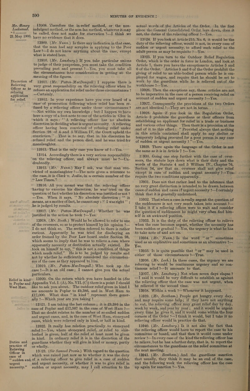 Lockwood. 21 May 1906.   Relieving Officer as to refusing application for relief. 590 MINUTES OF indulgent method, or the non-lax method, whatever it may be called, does not make for starvation ?—I think we have no evidence that it does. 13909. (Mr. Nunn.) Is there any indication in that case, that the man had any scruples in applying to the Poor Law ?—I do not know anything about the case, except what is stated here. 13910. (Mr. Lansbury.) If you take particular unions to judge of their pauperism, you must take the. condition prevailing past and present ?—Yes, you must take all the circumstances: into’ consideration: in See at» the meaning of the figures. 13911. (Mr. Patten-MacDougall.) I suppose there is very great responsibility on the relieving officer when he refuses an application for relief under those circumstances ? —Certainly. 13912. In your experience have you ever heard’ of a case of prosecution following ‘where relief has been re- fused by a’ relieving officer under those’ circumstances ? ‘Not within my own knowledge ; but:I happen to have here a copy of a foot-note to one of the articles in Glen ‘in which it says: ‘‘ A relieving officer has no absolute discretion in deciding what is urgent necessity. «A relieving officer having been convicted of refusing’ relief under Section 98 | of 4,and 5 William IV, the Court upheld. the eonviction.’’. That is to. say, that in his. discretion he srefused relief and the person died, and he was tried for manslaughter. 13913. That is the only case you know of ?—Yes. 13914. Accordingly there is a very serious responsibility doubtedly. 13915. (Mr. Nunn.) May I ask, was ‘that man ‘con- ** Law Times.”* 13916. All you meant was that the. eBheing Officer ‘question of fact whether his discretion was justified or not ? —Yes. When it says, ‘‘ No absolute dis¢retion ; ’’ it means, as a matter of fact, he cannot say : ‘‘ I wasright’’ ; he is judged by results. 13917. (Mr. Patten-MacDougall.) Whether “he was justified in the action he took ?—Yes. 13918. (Mr. Booth.) Would he be allowed to refer to one of the overseers, so as to protect himself by his opinion ?— I do not think so. The section referred to there is rather curious. Apparently he was tried for disobeying an order framed: by the Poor Law board under Section 98, which seems to imply that he was to relieve a case where apparently necessity or destitution actually existed. He .took on himself to say, “ this.is not a condition of things which needs relief.” He is to be judged by results and not by whether he sufficiently considered the circumstan- ces of the case as they appeared to bim. 13919. (M r. Patten-MacDougall.) Who took up the case ?—It is an old case; I cannot give you the actual particulars. 13920. On the return which you have handed in (See West Ham. Duties and practice of Relieving Officer in case of like to ask you about. The outdoor relief given in kind I see amounts in Poplar to £9,386, and in West Ham to £17,000. What does “in kind” represent there gener- ally ?—Which year are you taking ? 13321. I am taking the last column ; it is £9,386 in the case of Poplar and £17,507 in the case of West Ham ?— That no doubt relates to the number of so-called sudden and urgent cases, and, in the case of West Ham, stoneyard cases, which were relieved only in kind, or half in kind. 13922. It really has relation practically to stoneyard relief ?—Yes, where stoneyard relief, or relief to able- bodied is given, half of the relief at least must be given in kind. In ordinary relief it is in the discretion of the guardians whether they will give in kind or sROnEy partly or wholly. 13323. (Sir Samuel Provis.) With regard to the question which was raised just now as to whether it was the duty urgent necessity.” and urgent necessity, or whether it was to give relief in sudden or urgent necessity, may I call attention to the 7 EVIDENCE : place the General Consolidated Order lays down, does .it not; the duties of the relieving officer ?—Yes. 13924. If you look at Article 215, No. 6, it would: be’ the duty of the relieving officer, would it not, in every case of sudden or urgent necessity, to afford such ey ob to the adult:person as may be requisite ?—Yes. 13925. If you turn to the Outdoor Relief Regulation Order, which is the order in force in London, and look. at Article 7, there you have the exceptions to Articles 5 and 6 of the Order. Articles 5 and 6 of the Order prohibit the giving of relief to an able-bodied person while he is em- work by the guardians while he is relieved outof the workhouse ?—Yes. 13926. Then the exceptions says ieee articles are not to be imperative in the case of a person receiving relief on account of sudden and urgent necessity ?—Yes. 13927. Consequently the provisions of the two Orders are not. identical.?—They are not in terms. . 13928. Again if you look in the Regulation Order, Article 3 prohibits the guardians or their officers from establishing an applicant for relief'in a trade or business and various other things. Then theré is\a provision at the end of it. to this effect: -“‘ Provided always that. nothing in this article contained shall apply to any shelter or temporary lodging procured for a poor person in any case of sudden or urgent necessity ? ’’—Yes. 13929. There again’ the language of the: Qrder: is. not the same as it is in Article 7 ?—Yes. 12930. Going one step further with the case of. over- seers, the statute lays down what is their duty and the words of the Statute 4 and 5 William IV., Chapter 76, Section 54, aré that an. overseer shall not give relief require the two conditions apparently. . 13931. Does not that rather lead to the inference that no very great distinction is intended .to be drawn between cases of sudden and cases cf urgent necessity ?—I ceemrly think that it is generally understood. 13932. That when a case is: really. urgent the question of the suddenness is not very much taken into account ?— I take it if a relieving officer were to wait and consider the question of suddenness he might very often find him- self in an awkward position. ~ 13933. It is the duty of the relieving officer to relieve when the case becomes urgent, whether the necessity has been sudden or gradual ?—Yes, the elise | is ieee he has to take note of and act on. ~ 13934. (Mr. Nunn.) Is the word “or” sometimes used as an explicative and sometimes as an Gebespacy 12 I Yes. 13935. It is quite possible that “o either of those circumstances ae 13936. (Mr. Loch.) In these cases, the urgency we are referring to would be continuous urgency and so con- tinuous relief ?—It amounts to that. 13937. (Mr. Lansbury.) Not when seven days elapse ? —I said it would be very difficult to establish as against the relieving officer that the case was not urgent, when he relieved it the second time. 13938. Within a week ?— Whenever it happened. ~ 15939. (Mr. Bentham.) People get hungry. every day, and may require some help; if they have not anything to eat, the relieving officer may grant relief day by day, week by week, and year by year; andit would be urgent every time he gives it, and it would come within the four corners of the Order ?—I think it would, but I take it no relieving officer would in practice do that. 13940. (Mr. Lansbury.) Is it not also the fact that the relieving officer would have to report the case to his committee or board, and that then it would come under review ?—In every case of the kind the relieving officer has to relieve, but he has a further duty, that is, to report the circumstances to the guardians or tee relief committee at the next meeting. - 13941. (Mr. » Bentham.) And the guardians sanction that usually, they think it may be an end of the case, and the following week the relieving officer has the case up again for sanction ?— Yes. pe &gt; may be used i in a — Se Se Oe —_ Ws ty ti *  Pein tus’.