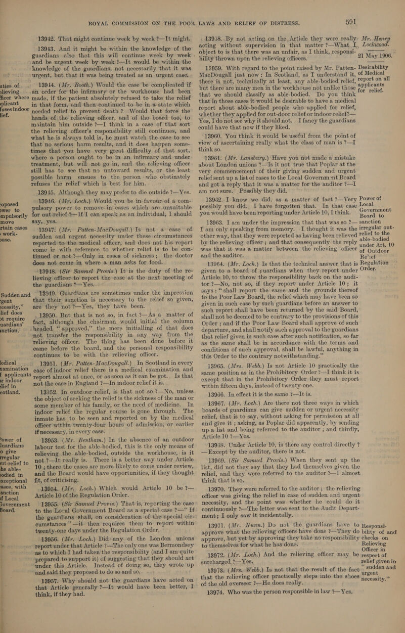 13942. That might continue week by week ?—It might. 13943. And it might be within the knowledge of the and be urgent week by week ?—It would be within the knowledge of the guardians, not necessarily that it was urgent, but that it was being treated as an urgent case. uties of 13944. (Mr. Booth.) Would the case be complicated if slieving an order for the infirmary or the workhouse had been ficer where made, if the patient absolutely refused to take the relief plicant in that form, and then continued to be in ‘a state which obagial needed relief to prevent death ? Would that force the lief. hands ofthe relieving officer, and of the board too, to maintain him outside ?—I think in a case of that sort the relieving officer’s responsibility still continues, and what he is always told is, he must watch the case to see that no serious harm results, and it does happen some- times that you have very great difficulty of that sort, where a person ought to be in an infirmary and under treatment, but will not go in, and the relieving officer still has to see that no untoward results, or the least possible harm ensues to the person who obstinately refuses the relief which is best for him. 13945. Although they may prefer to die outside ?—Yes. 13946. (Mr. Loch.) Would you be in-favour of a com- -oposed ; : : Ser to pulsory power to remove. in cases which are unsuitable mpulsorily for out-relief:?—If I can speak as an individual, I should move say, yes. ‘ ee! 13947. (Mr. Patten-MacDougall.) Is not a case of i? ; sudden and urgent necessity under these circumstances 1 reported tothe medical officer; and does not. his report come in with reference to whether relief is to be con- tinued or not ?—Only in cases of sickness; the doctor does not come.in where a man asks for food. 13948. (Sir Samuel Provis.) It is the duty of the re- lieving officer to report the case at the next meeting of the guardians ?— Yes. Suddenand 13949. Guardians are sometimes under the impression ‘gent that their sanction is necessary to the relief so given, scessity,” are they not ?—Yes, they have been. Bice . 18950. But that is not so, in fact ?— As a. matter of nardians’ fact, although the chairman would initial the column motion, . ~ headed “ approved,” the mere initialling of that does mot transfer the responsibility in any way from the relieving officer. The thing has been done before it came before the board, and the personal responsibility continues to be with the relieving officer. edical _ 13951. (Mr. Patten-MacDougall.) In Scotland in every kamination ¢ase of indoor relief there is a medical examination and pep ieants report almost at once, or as soon as it can be got. Is that hain not the case in England ?—In indoor relief it is. cotland. 13252. In outdoor relief, is that not so ?—No, unless the object of seeking the relief is the sickness of the man or some member of his family, or the need of medicine. In indoor relief the regular course is gone through. The inmate has to be seen and reported on by the medical officer within twenty-four hours of admission, or earlier if necessary, in every case. ower of 13953. (Mr. Bentham.) In the absence of an outdoor juardians = Jabour test for the able-bodied, this is the only means of ppive relieving the able-bodied, outside the workhouse, is it ae to not ?—It really is. There is a better way under Article atla~ 10 ; there the cases are more likely to come under review, odied in and the Board would have opportunities, if they thought xceptional fit, of criticising. ases, with © 43954. (Mr. Loch.) Which would Article 10 be ?— anction BT ocal Article 10 of the Regulation Order. 13955. (Sir Samuel Provis.) That is, reporting the case to the Local Government Board as a special case ?—“ If the guardians ‘shall, on consideration of the special cir- cumstances ” —it then requires them to report within twenty-one days under the Regulation Order. 13956. (Mr. Loch.) Did) any of the London unions tr .» report under that Article ?—The only one was Bermondsey as to which I had taken the responsibility (and I am quite . ‘prepared to support it) of suggesting that they should act : ‘under this Article. Instead of doing so, they wrote up ~-and said they proposed.to do so and so. 13957. Why should not the guardians have acted on that Article generally ?—It would have been better, I . think, if they had. overnment Board. LAWS AND RELIEF OF DISTRESS. 591 - 13958. By not acting. on the, Artiele they were really: Mr. Henry acting without supervision in that matter ?—What I, Lockwood. object to is that there was an unfair, as I think, responsi- =i yt ae bility thrown upon the relieving officers. 21 May 1906. 13959. With regard to the point raised by Mr. Patten- Desirability MacDougall just now: In Scotland, as I understand it, of Medical there is not, technically at least, any able-bodied relief, ries on all but there are many men in the workhouse not unlike those Picts ie ri that we should classify as able-bodied. Do you think : that in those cases it would be desirable to have a medical report about able-bodied people who applied for relief, whether they applied for out-door relief or indoor relief?— Yes, Ido not see why it should not. I fancy the guardians could have that now if they liked. 13960. You think it would be useful from the point of view of ascertaining really what the class of man is ?—I think so. 13961. (Mr. Lansbury.) Have you not made a mistake about London unions ?—Is it not true that Poplar at the very commencement of their giving sudden and urgent relief sent up a list of cases to the Local Governm:nt Board and got a reply that it was a matter for the auditor ?—I am notsure. Possibly they did. 13962. I know we did, as a matter of fact ?—Very Power ot possibly you did. I have forgotten that. In that case Local : ; : : . Government you would have been reporting under Article 10, I think. Roardeia 13963. I am under the impression that that was so ?— sanction T am only speaking from memory. I thought it was the irregular out- other way, that they were reported as having been relieved relief to me by the relieving officér ; and that consequently. the reply able-bage 10 was that it was a matter between the relieving officer Af Ouktoct and the auditor. Revief 13964. (Mr. Loch.) Is that the technical answer that is Regulation given to a board of guardians when they report under Order. Article 10, to throw the responsibility back on the audi- tor ?—No, not so, if they report under Article 10; it says: “shall report the same and the grounds thereof to the Poor Law Board, the relief which may have been so given in such case by such guardians before an answer to such report shall have been returned by the said Board, shall not be deemed to be contrary to the provisions of this Order ; and if the Poor Law Board shall approve of such departure, and shall notify such approval to the guardians that relief given in such case after such notification, so far as the same shall be in accordance with the terms and conditions of such approval, shall be lawful, anything in this Order to the contrary notwithstanding.” 13965. (Mrs. Webb.) Is not Article 10 practically the same position as in the Prohibitory Order ?—I think it is except that in the Prohibitory Order they must report within fifteen days, instead of twenty-one. 13966. In effect it is the same ?—It is. 13967. (Mr. Loch.) Are there not three ways in which boards of guardians can give sudden or urgent necessity relief, that is to say, without asking for permission at all and give it ; asking, as Poplar did apparently, by sending up a list and being referred to the auditor ; and thirdly, Article 10 ?—Yes. 13938. Under Article 10, is there any control directly ? —Except by the auditor, there is not. 13969. (Sir Samuel Provis.) When they sent up the list, did not they say that they had themselves given the relief, and they were referred to the auditor ?—I almost think that is so. 13970. They were referred to the auditor ; the relieving officer was giving the relief in case of sudden and urgent necessity, and the point was whether he could do it continuously ?—The letter was sent to the Audit Depart- ment; I only saw it incidentally.  13971. (Mr. WN unn.) Do not the guardians have to Responsi- approve what the relieving officers have done ?—They do bility of and approve, but yet by approving they take no responsibility checks on to themselves for what he has done. Relieving wed: Officer in 13972. (Mr. Loch.) And the relieving officer may be respect of surcharged. ?— Yes. relief given in 13973. (Mrs. Webb.) Is not that the result of the fact sudden and that the relieving officer practically steps into the shoes S of the old overseer ?—He does really. 13974. Who was the person responsible in law ?— Yes. necessity.”