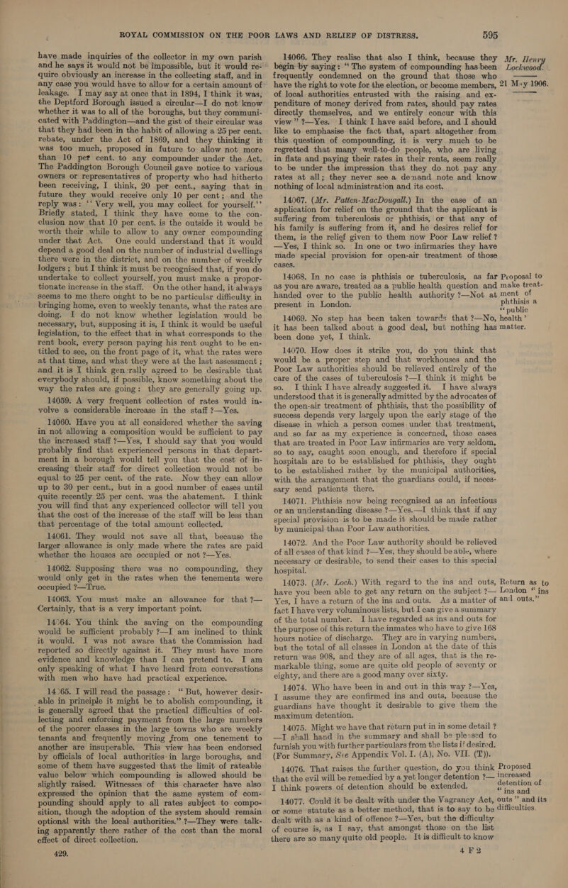 have made inquiries of the collector in my own parish quire obviously an increase in the collecting staff, and in any case you would have to allow for a certain amount of leakage. I may say at once that in 1894, I think it was, the Deptford Borough issued a circular—I do not know whether it was to all of the boroughs, but they communi- cated with Paddington—and the gist of their circular was that they had been in the habit of allowing a 25 per cent. rebate, under the Act of 1869, and they thinking it was too much, proposed in future to allow not more than 10 pet cent. to any compounder under the Act. The Paddington Borough Council gave notice to various owners or representatives of property who had hitherto been receiving, I think, 20 per cent., saying that in future they would receive only 10 per cent; and the reply was: ‘‘ Very well, you may collect for yourself.’’ Briefly stated, I think they have come to the con- clusion now that 10 per cent. is the outside it would be worth their while to allow to any owner compounding under that Act. One could understand that it would depend a good deal on the number of industrial dwellings there were in the district, and on the number of weekly lodgers ; but I think it must be recognised that, if you do 595 frequently condemned on the ground that those who have the right. to vote for the election, or become members, of local. authorities entrusted with the raising and ex- penditure of money derived from rates, should pay rates directly themselves, and we entirely concur with this view” ?—Yes. I think I have said before, and I should like to emphasise the fact that, apart altogether from this question of compounding, it is very much to be regretted that many well-to-do people, who are living in flats and paying their rates in their rents, seem really to be under the impression that they do not pay any rates at all; they never see a denand note and know nothing of local administration and its cost. 14067. (Mr. Patten-MacDougall.) In the case of an application for relief on the ground that the applicant is suffering from tuberculosis or phthisis, or that any of his family is suffering from it, and he desires relief for them, is the relief given to them now Poor Law relief ? —yYes, I think so. In one or two infirmaries they have made special provision for open-air treatment of those cases.   14068. In no case is phthisis or tuberculosis, as far Proposal to as you are aware, treated as a public health question and make treat- handed over to the public health authority ?—Not at ment of + phthisis a present in London. &lt; public 14069. No step has been taken towards that ?—No, health’ it has been talked about a good deal, but nothing has matter. undertake to collect yourself, you must make a propor- tionate increase in the staff. On the other hand, it always seems to me there ought to be no particular difficulty in bringing home, even to weekly tenants, what the rates are doing. I do not know whether legislation would be necessary, but, supposing it is, I think it would be useful legislation, to the effect that in what corresponds to the rent book, every person paying his rent ought to be en- titled to see, on the front page of it, what the rates were at that time, and what they were at the last assessment ; and it is I think gen»rally agreed to be desirable that everybody should, if possible, know something about the way the rates are going: they are generally going up. 14059. A very frequent collection of rates would in- volve a considerable increase in the staff ?—Yes. 14060. Have you at all considered whether the saving in not allowing a composition would be sufficient to pay the increased staff ?—Yes, I should say that you would probably find that experienced persons in that depart- ment in a borough would tell you that the cost of in- creasing their staff for direct collection would not be equal to 25 per cent. of the rate. Now they can allow up to 30 per cent., but in a good number of cases until quite recently 25 per cent. was the abatement. I think you will find that any experienced collector will tell you that the cost of the increase of the staff will be less than that percentage of the total amount collected. 14061. They would not save all that, because the larger allowance is only made where the rates are paid whether the houses are occupied or not ?—Yes. 14062. Supposing there was no compounding, they would only get in the rates when the tenements were occupied ?—True. 14063. You must make an allowance for that ?— Certainly, that is a very important point. 14564. You think the saving on the compounding would be sufficient probably ?—I am inclined to think it would. I was not aware that the Commission had reported so directly against it. They must have more evidence and knowledge than I can pretend to. I am only speaking of what I have heard from conversations with men who have had practical experience. 14°65. I will read the passage: “* But, however desir- _able in principle it might be to abolish compounding, it is generally agreed that the practical difficulties of col- lecting and enforcing payment from the large numbers of the poorer classes in the large towns who are weekly _ tenants and frequently moving from one tenement to another are insuperable. This view has been endorsed by officials of local authorities-in large boroughs, and been done yet, I think. 14070. How does it strike you, do you think that would be a proper step and that workhouses and the Poor Law authorities should be relieved entirely of the care of the cases of tuberculosis ?—I think it might be so. I think I have already suggested it. I have always understood that it is generally admitted by the advocates of the open-air treatment of phthisis, that the possibility of success depends very largely upon the early stage of the disease in which a person comes under that treatment, and so far as my experience is concerned, those cases that are treated in Poor Law infirmaries are very seldom, so to say, caught soon enough, and therefore if special hospitals are to be established for phthisis, they ought to be established rather by the municipal authorities, with the arrangement that the guardians could, if neces- sary send patients there. 14071. Phthisis now being recognised as an infectious or an understanding disease ?—Yes.—I think that if any special provision is to be made it should be made rather by municipal than Poor Law authorities. 14072. And the Poor Law authority should be relieved of all cases of that kind ?—Yes, they should be ablx, where necessary or desirable, to send their cases to this special hospital. Yes, I have a return of the ins and outs. fact I have very voluminous lists, but I can give a summary of the total number. I have regarded as ins and outs for the purpose of this return the inmates who have to give 168 hours notice of discharge. They are in varying numbers, but the total of all classes in London at the date of this return was 908, and they are of all ages, that is the re- markable thing, some are quite old people of seventy or eighty, and there are a good many over sixty. 14074. Who have been in and out in this way 7—Yes, I assume they are confirmed ins and outs, because the guardians have thought it desirable to give them the maximum detention. 14075. Might we have that return put in in some detail ? —J shall hand in the summary and shall be plexsed to furnish you with further particulars from the lists if desired. (For Summary, Sce Appendix Vol. I. (A), No. VII. (T)). some of them have suggested that the limit of rateable value below which compounding is allowed should be slightly raised. Witnesses of this character have also expressed the opinion that the same system of com- pounding should apply to all rates subject to compo- sition, though the adoption of the system should remain 14076. That raises the further question, do you think Proposed that the evil will be remedied by a yet longer detention ?— increased I think powers of detention should be extended. aes of 14077. Could it be dealt with under the Vagrancy Act, outs” and its or some statute as a better method, that is to say to be difficulties.  optional with the local authorities.” ?—They were talk- ing apparently there rather of the cost than the moral effect of direct collection. 429. dealt with as a kind of offence ?—Yes, but the difficulty of course is, as I say, that amongst those: on the list there are so many quite old people. It is difficult to know 4F2