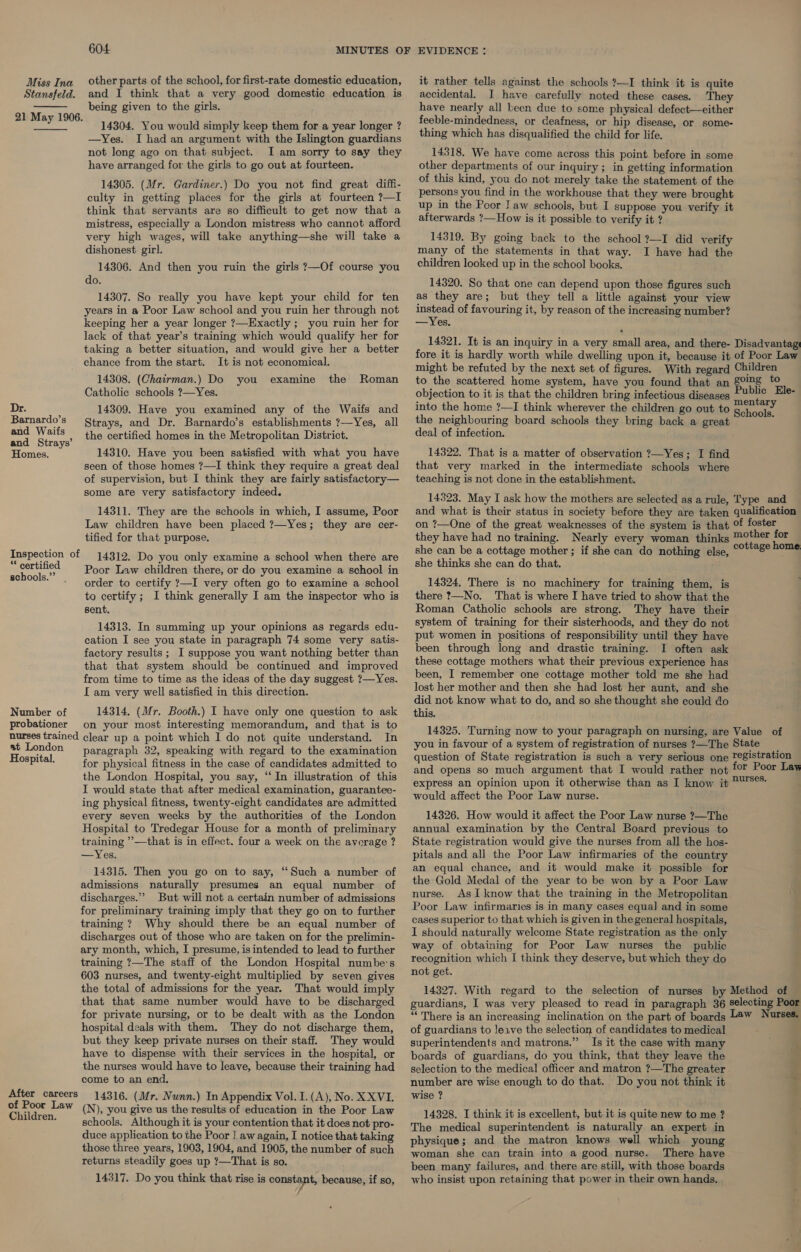  Miss Ina other parts of the school, for first-rate domestic education, Stansfeld. and I think that a very good domestic education is being given to the girls. 21 May 1906. 14304. You would simply keep them for a year longer ? —yYes. I had an argument with the Islington guardians not long ago on that subject. I am sorry to say they have arranged for the girls to go out at fourteen. 14305. (Mr. Gardiner.) Do you not find great diffi- culty in getting places for the girls at fourteen ?—I think that servants are so difficult to get now that a mistress, especially a London mistress who cannot afford very high wages, will take anything—she will take a dishonest girl. 14306. And then you ruin the girls ?—Of course you do. 14307. So really you have kept your child for ten years in a Poor Law school and you ruin her through not keeping her a year longer ?—Exactly ; you ruin her for lack of that year’s training which would qualify her for taking a better situation, and would give her a better chance from the start. It is not economical. 14308. (Chairman.) Do the Catholic schools ?—Yes. Dr. : 14309. Have you examined any of the Waifs and Barnardo’s trays, and Dr. Barnardo’s establishments ?—Yes, all  you examine Roman es Made the certified homes in the Metropolitan District. Homes. 14310. Have you been satisfied with what you have seen of those homes ?—I think they require a great deal of supervision, but I think they are fairly satisfactory— some are very satisfactory indeed. 14311. They are the schools in which, I assume, Poor Law children have been placed ?—Yes; they are cer- tified for that purpose. Inspection of ** certified schools.” . 14312. Do you only examine a school when there are Poor Law children there, or do you examine a school in order to certify ?—I very often go to examine a school to certify ; I think generally I am the inspector who is sent, 14313. In summing up your opinions as regards edu- cation I see you state in paragraph 74 some very satis- factory results ; I suppose you want nothing better than that that system should be continued and improved from time to time as the ideas of the day suggest ?—Yes. I am very well satisfied in this direction. Number of 14314. (Mr. Booth.) I have only one question to ask probationer on your most interesting memorandum, and that is to nurses trained clear up a point which I do not quite understand. In at London paragraph 32, speaking with regard to the examination Hospital. for physical fitness in the case of candidates admitted to the London Hospital, you say, “In illustration of this I would state that after medical examination, guarantee- ing physical fitness, twenty-eight candidates are admitted every seven weeks by the authorities of the London Hospital to Tredegar House for a month of preliminary training ’’—that is in effect. four a week on the avorage ? —Yes. 14315. Then you go on to say, “Such a number of admissions naturally presumes an equal number of discharges.” But will not a certain number of admissions for preliminary training imply that they go on to further training ? Why should there be an equal number of discharges out of those who are taken on for the prelimin- ary month, which, I presume, is intended to lead to further training ?—The staff of the London Hospital numbe's 603 nurses, and twenty-eight multiplied by seven gives the total of admissions for the year. That would imply that that same number would have to be discharged for private nursing, or to be dealt with as the London hospital deals with them. They do not discharge them, but they keep private nurses on their staff. They would have to dispense with their services in the hospital, or the nurses would have to leave, because their training had come to an end, 14316. (Mr. Nunn.) In Appendix Vol. I. (A), No. XXVI. (N), you give us the results of education in the Poor Law schools. Although it is your contention that it does not pro- duce application to the Poor | aw again, I notice that taking those three years, 1903, 1904, and 1905, the number of such returns steadily goes up ?—That is so. 14317. Do you think that rise is constant, because, if so, After careers of Poor Law Children. it rather tells against the schools ?—I think it is quite accidental. I have carefully noted these cases. They have nearly all been due to some physical defect—either feeble-mindedness, or deafness, or hip disease, or some- thing which has disqualified the child for life. 14318. We have come across this point before in some other departments of our inquiry; in getting information of this kind, you do not merely take the statement of the persons you find in the workhouse that they were brought up in the Poor J aw schools, but I suppose you verify it afterwards ?— How is it possible to verify it ? 14319. By going back to the school ?—I did verify many of the statements in that way. I have had the children looked up in the school books. 14320. So that one can depend upon those figures such as they are; but they tell a little against your view instead of favouring it, by reason of the increasing number? —Yes. 14321. It is an inquiry in a very small area, and there- Disadvantage fore it is hardly worth while dwelling upon it, because it of Poor Law might be refuted by the next set of figures. With regard Children to the scattered home system, have you found that an 8g to objection to it is that the children bring infectious diseases Sanits ae into the home ?—I think wherever the children go out to pried the neighbouring board schools they bring back a great ‘ deal of infection. 14322. That is a matter of observation ?—Yes; I find that very marked in the intermediate schools where teaching is not done in the establishment. 14323. May I ask how the mothers are selected as a rule, Type and and what is their status in society before they are taken qualification on ?—One of the great weaknesses of the system is that of foster they have had no training. Nearly every woman thinks mother for she can be a cottage mother ; if she can do nothing else, potlege noms she thinks she can do that. 14324. There is no machinery for training them, is there ?—No. That is where I have tried to show that the Roman Catholic schools are strong. They have their system oi training for their sisterhoods, and they do not put women in positions of responsibility until they have been through long and drastic training. I often ask these cottage mothers what their previous experience has been, I remember one cottage mother told me she had lost her mother and then she had lost her aunt, and she did not know what to do, and so she thought she could do this. 14325. Turning now to your paragraph on nursing, are Value of you in favour of a system of registration of nurses ?—The State _ question of State registration is such a very serious one Tegistration and opens so much argument that I would rather not £7 Poor Lay express an opinion upon it otherwise than as I know it ™S**: would affect the Poor Law nurse. 14326. How would it affect the Poor Law nurse ?—The annual examination by the Central Board previous to State registration would give the nurses from all the hos- pitals and all the Poor Law infirmaries of the country an equal chance, and it would make it possible for the Gold Medal of the year to be won by a Poor Law nurse. AsI know that the training in the Metropolitan Poor Law infirmaries is in many cases equa] and in some cases superior to that which is given in the general hospitals, I should naturally welcome State registration as the only way of obtaining for Poor Law nurses the public recognition which I think they deserve, but which they do not get. 14327. With regard to the selection of nurses by Method of guardians, I was very pleased to read in paragraph 36 Selecting Poor “ There is an increasing inclination on the part of boards Law Nurses. of guardians to leave the selection of candidates to medical superintendents and matrons.” Is it the case with many -_ boards of guardians, do you think, that they leave the selection to the medical officer and matron ?—The greater number are wise enough to do that. Do you not think it wise ? 14328. I think it is excellent, but it is quite new to me ? The medical superintendent is naturally an expert in physique; and the matron knows well which young woman she can train into a good nurse. There have been many failures, and there are still, with those boards who insist upon retaining that power in their own hands. eet ee