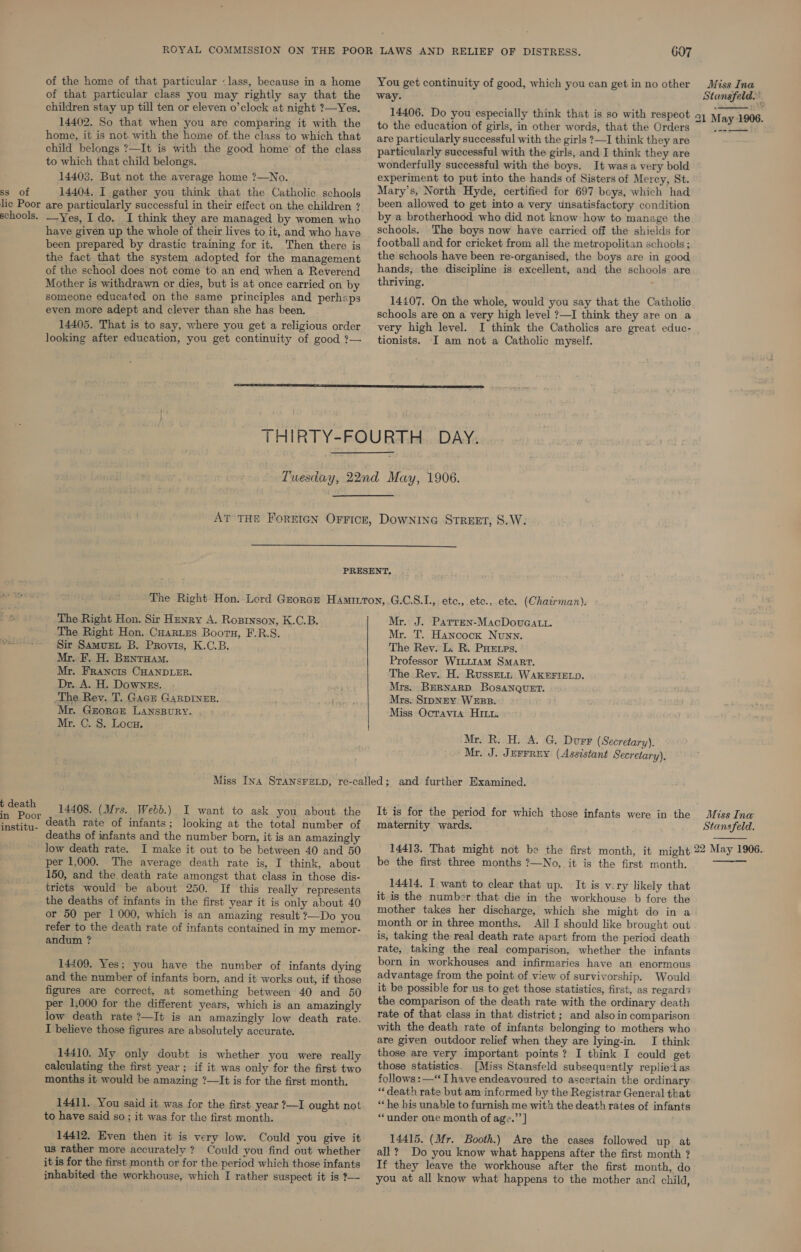 of the home of that particular «lass, because in a home of that particular class you may rightly say that the children stay up till ten or eleven o’clock at night ?—Yes. 14402. So that when you are comparing it with the home, it is not. with the home of the class to which that child belongs ?—It is with the good home’ of the class to which that child belongs. 14403. But not the average home ?—No. ss of 14404, I gather you think that the Catholic schools lic Poor are particularly successful in their effect on the children ? schools. Yes, I do, I think they are managed by women who have given up the whole of their lives to it, and who have been prepared by drastic training for it. Then there is the fact that the system adopted for the management of the school does not come to an end when a Reverend Mother is withdrawn or dies, but is at once carried on by someone educated on the same principles and perhaps even more adept and clever than she has been. 14405. That is to say, where you get a religious order looking after education, you get continuity of good ?— 607 You get continuity of good, which you can get in no other way. Miss Ina Stansfeld.” 14406. Do you especially think that is so with respeot 21 May-1906. to the education of girls, in other words, that the Orders : are particularly successful with the girls ?—I think they are particularly successful with the girls, and I think they are wonderfully successful with the boys. It wasa very bold experiment to put into the hands of Sisters of Mercy, St. Mary’s, North Hyde, certified for 697 boys, which had been allowed to get into a very unsatisfactory condition by a brotherhood who did not know how to manage the schools. The boys now have carried off the shields for football and for cricket from all the metropolitan schools ; the schools have been re-organised, the boys are in good hands, the discipline is excellent, and the schools are thriving. t 14407. On the whole, would you say that the Catholic schools are on a very high level ?—I think they are on a very high level. I think the Catholics are great educ- tionists. I am not a Catholic myself.    The Right Hon. Sir Hunry A. Rozinson, K.C.B. The Right Hon. Cuartes Boorn, F.R.S. pears Sir Samvet B. Provis, K.C.B. Mr. F. H. Bentuam. Mr. Francis CHANDLER. Dr. A. H. Downes. -The Rev. T. Gace GARDINER. Mr. Gzorae LANSBURY. Mr. C. 8. Loon. Mr. J. Parren-MacDovuGatt. Mr. T. Hancock Nunn. The Rev. L. R. PHetes. Professor WILLIAM SMART. The Rev. H. Russetn WAK®FIELD. Mrs. BERNARD. BosaNQUET. Mrs. SipNEY WEBB. Miss Octavia Hit. Mr. R. H. A. G. Durr (Secretary). Mr. J. Jerrrny (Assistant Secretary), p death 14408. (Mrs. Webb.) I want to ask you about the in Poor Eawtibu: death rate of infants ; looking at the total number of deaths of infants and the number born, it is an amazingly low death rate. I make it out to be between 40 and 50 per 1,000. The average death rate is, I think, about 150, and the death rate amongst that class in those dis- tricts would be about 250. If this really represents the deaths of infants in the first year it is only about 40 or 50 per 1000, which is an amazing result ?—Do you refer to the death rate of infants contained in my memor- andum ? ' 14409. Yes; you have the number of infants dying and the number of infants born, and it works out, if those figures are correct, at something between 40 and 50 per 1,000 for the different years, which is an amazingly low death rate ?—It is an amazingly low death rate. I believe those figures are absolutely accurate. 14410. My only doubt is whether you were really calculating the first year; if it was only for the first two months it would be amazing ?—It is for the first month. 14411. You said it was for the first year 2—I ought not to have said so ; it was for the first month. 14412. Even then it is very low. Could you give it us rather more accurately ? Could you find out whether it is for the first month or for the period which those infants inhabited the workhouse, which I rather suspect it is ?—- It is for the period for which those infants were in the maternity wards. Miss Ina Stansfeld.  14413. That might not be the first month, it might 22 May 1906. ma be the first three months ?—No, it is the first month.  14414, I want to clear that up. It is v:ry likely that it is the number that die in the workhouse b fore the mother takes her discharge, which she might do in a month or in three months. All I should like brought out is, taking the real death rate apart from the period death rate, taking the real comparison, whether the infants born in workhouses and infirmaries have an enormous advantage from the point of view of survivorship. Would it be possible for us to get those statistics, first, as regards the comparison of the death rate with the ordinary death rate of that class in that district ; and also in comparison with the death rate of infants belonging to mothers who are given outdoor relief when they are lying-in. I think those are very important points? I think I could get those statistics. [Miss Stansfeld subsequently replied as follows: —“ I have endeavoured to ascertain the ordinary “death rate but am informed by the Registrar General that “he his unable to furnish me with the death rates of infants “under one month of age.”’] 14415. (Mr. Booth.) Are the cases followed up at all? Do you know what happens after the first month ? If they leave the workhouse after the first month, do you at all know what happens to the mother and child,