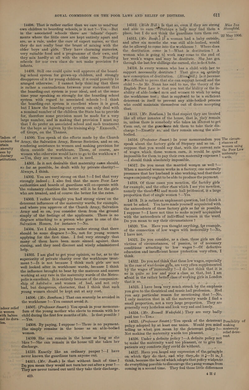 14498. That is rather earlier than we care to send*our own children to boarding schools, is it not ?—Yes.—But in the associated schools there are infants’ Ccepart- ments where the little ones are kept entirely apart and are, as a rule, under the care of expert nurses, so' that they do not really bear the brunt of mixing with the older boys and girls. They have charming nurseries, very suitable food and a programme of their own, and they mix hardly at all with the older ones. Boarding schools for our own class do not make provision for ‘infants. 14499. Still one could quite well approve of the board- ing school system for grown-up children, and strongly disapprove of it for young children, if it could possibly be - aranged otherwise. I cannot help thinking that there is rather a contradiction between your statement that the boarding-out system is your ideal, and at the same time your speaking so strongly for the boarding school system with regard to associated schools ?—I think the boarding-out system is excellent where it is good, but I know the boarding-out system can only deal with a nominal number of the children the State has to provide for, therefore some provision must be made for a very large number, and in making that provision I must say that I do prefer an associated school and such treatment for the boys as isigiven by the training ship ““ Exmouth,” off Grays, on the Thames. isdom of 14500. You speak of the efforts made by the Church ovisi0on for Army, the Salvation Army, Rescue Societies, and so on, aa rendering assistance to women and making provision for Ey. Y them. outside the workhouse. Those, of course, are cont . y women who otherwise would have to go to the workhouse ? stitutions, es, they are women who are in need. _ 14501. Is it not desirable that maternity cases should, so far as possible, be dealt with by private charity?— Always, I think. 14502. You are very strong on that ?—I feel that very strongly indeed; I also feel that the more Poor Law authorities and boards of guardians will co-operate with ‘the volunatry charities the better will it be for the girls who are treated, and of course the better for the rates. 14503. I rather thought you had strong views on the deterrent influences of the maternity wards, for example, and where you approve of the Church Army, Salvation Army and so on, you consider them from the ground simply of the feelings of the applicants. There is no disgrace attaching to a person who goes to one of the Salvation Homes, for instance ?—No. 14504. Yet I think you were rather strong that there should be some disgrace ?—No, not for young women applying for the first time. I feel very strongly that many of them have been more sinned against than sinning, and they need discreet and wisely administered help. 14505. I am glad to get your opinion, so far, as to the superiority of private charity over the workhouse treat- ment ?—It is not because I think such girls are not well looked after in workhouse wards, because I think the influence brought to bear by the matrons and nurses working at any rate in the maternity wards of the Metro- polis is excellent. It is entirely because of the companion- ship of habituées and women of bad, and not only bad, but dangerous, character, that I think that such young women should be kept out at any cost. 14506. (Mr. Bentham.) That can scarcely be avoided in the workhouse ?—You cannot avoid it. 14507.. (Professor Smart.) You speak in your memoran- dum of the young mother who elects to remain with her ndoor relief Oo women vith babies child during the first few months of life. Is that possible ? ind its dura- —Yes. ion. _ 14508. By paying, I suppose ?—There is no payment. She simply remains in the house as an able-bodied woman. 14509. She can remain in the house as long as she likes ?—She can remain in the house till she takes her discharge. 14510. Exactly like an ordinary pauper ?—I have never known the guardians turn anyone out. 14511. (Mr. Booth.) Is that without limit of time ? Do you mean they would not turn her out after a year ?— They are never turned out until they take their discharge. 429. 14512. (Miss Hill.) Is that so, even if they are strong Miss Tna and able to earn-?**Perhaps a lady may find them a Stansfeld. place, but I do not think the ‘guardians turn them out. 00M 190 6 14513. (Mr. Booth.) If a'woman had a baby outside, and after six months she was stiJl able-bodied, would she be allowed to come into the workhouse ? Where does the destitution come in ?—What is destitution? A woman who.is going to work may come to the end of her week’s wages and may be destitute. She has got through the last few shillings she earned, she, is dest-tute. 14514. Is every woman who has a child: with- her to support necessarily destitute ? That gives ay entirely new conception of destitution. (IM/issaffll.) Is.it because itis difficult to prove that she can support herself and the child 7—As Mr. Nunn has said to me, the theory of the English Poor Law is that you test the Xbility or the in- ability of able-bodied men and women t6 work by using the workhouse test; that is supposed to be a sufficient deterrent-in itself to prevent any able-bodied: persons who could maintain themselves out of doors accepting that. NONI g, 14515. (Mr. Bentham.) In that respect they are treated like all other inmates of the house, that is, they remain in, unless there is somebody who takes an interest to get them out, or the guardéans ask them to take their dis- charge ?—HExae¢tly so,‘ and they remain among the able- bodied. 14516. (Professor Smart.) In your memorandum you The cireum- speak about the factory girls of Stepney and‘so on. I Stances of suppose that you would say that, with the current rate WOe? a of wages which these women earn, it would be quite eae asi impossible for them to pay their own maternity expenses ? atid y —I should think absolutely impossible. ; 14517. Do you mean the married women as well ?— When a married woman works in 4-factory, one naturally presumes that her husband is also working,‘and that their wages conjointly ought to be able to produce the payment. 14518. Of those cases you mention, the factory girls for example, and the other class which I see you mention, namely the theatr4l and music hall professiory, is a large proportion that of single women ?—Yes. 14519. It is rather.an unpleasant question, but I think it must be asked. You have made yourself acquainted with the antecedents of these factory girls as far as possible, I suppose ?—I have not time to make myself acquainted with the antecedents of indivitlual women in the ward. Do you mean to say their circumstances ? ,  14520. Yes. Have you thought anything, for example, of the connection of low wages with immorality ?—No, I have not. : f 14521. Do you consider, as a class, these girls are the victims of circumstances, of passion, or of necessary conditions attaching to low wages ?—Of defective education and insufficient home frotection very often, I think. “es il : 14522. Do you not think that these low wages, especially in the case of warehouse girls, are very often supplemented by the wages of*immorality ?—I do ‘not think that it is so in quite so low and poor a class, as_ that, but I am afraid in the rather betteT class of working girls in London that is so. ae i 14523. I have been very much struck by the emphasis you give to the theatrical and music hall profession. Had you any particular reason for mentioning that ?—No, I only mention that in all the maternity wards I find a small proportion, not a very large proportion. They are generally very horheless and look very sad and lonely. 14524. (Mr. Russell Wakefield.) They are very. badly paid too ?—Yes.+ 5 dys -ekg indie 14525. (Professor Smart.) *You speak of the deterrent Possibility of poligy adopted by at least one union. Would you mind making telling us what, you mean by the deterrent policy ?— maternity Not making the maternity wards too pleasant. . Telief deter- 14526. Under a definite policy ?—A definite policy not ee to make the maternity ward too pleasant, or to give the patients any. comforts they covld do without. the: 14527. Have you.heard any expression of the,pringiple on which they do-that, and why they,do it j—~It is,,I think, because the board which adopts that policy wishes.to do everything possible to discourage the } ung women from coming in a second time. They feel those little differences 4H2