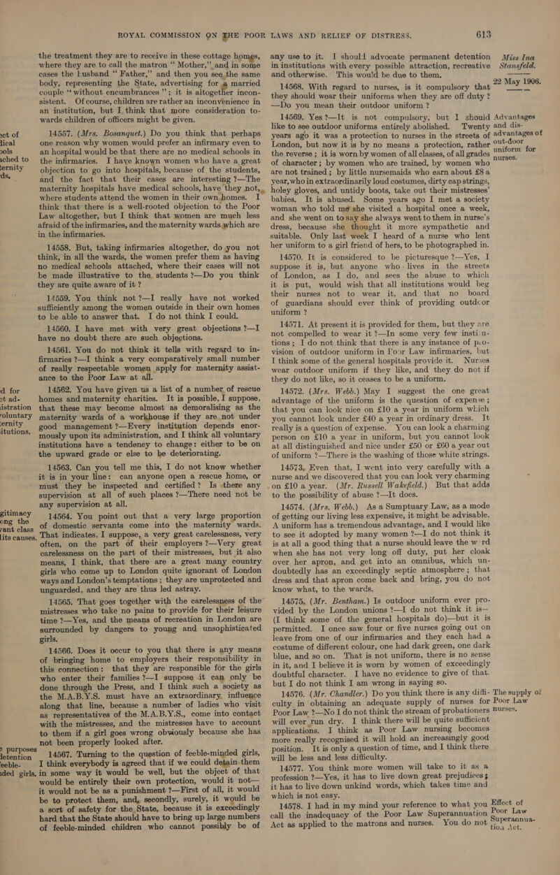 the treatment they are to receive in these cottage homes, where they are to call the matron “ Mother,” and in some cases the husband “ Father,” and then you see the same body, representing the State, advertising for a married couple “‘ without encumbrances ”; it is altogether incon- sistent. Ofcourse, children are rather an inconvenience in an institution, but I think that more consideration to- wards children of officers might be given. set of 14557. (Mrs. Bosanquet.) Do you think that perhaps lical one reason why women would prefer an infirmary even to ols an hospital would be that there are no medical schools in wched to the infirmaries. I have known women who have a great pray objection to go into hospitals, because of the students, ae and the fact that their cases are interesting ?—The maternity hospitals have medical schools, have they not, where students attend the women in their own. homes. I think that’ there is a well-rooted objection to the Poor Law altogether, but I think that women are much less afraid of the infirmaries, and the maternity wards which are in the infirmaries. . 14558. But, taking infirmaries altogether, do you not think, in all the wards, the women prefer them as having no medical schools attached, where their cases will not be made illustrative to the students ?—Do you think they are quite aware of it ? 14559. You think not ?—I really have not worked sufficiently among the women outside in their own homes to ke able to answer that. I do not think I could. 14560. I have met with very great objections ?—I have no doubt there are such objections. 14561. You do not think it tells with regard to in- firmaries ?—I think a very comparatively small number of really respectable women apply for maternity assist- ance to the Poor Law at all. d for 14562. You have given us a list of a number of rescue st ad- homes and maternity charities. It is possible, I suppose, istration that these may become almost as demoralising as the oluntary maternity wards of a workhouse if they are not under ane good management ?—Every institution depends enor- murtons. mously upon its administration, and I think all voluntary institutions have a tendency to change: either to be on the upward grade or else to be deteriorating. 14563. Can you tell me this, I do not know whether it is in your line: can anyone open a rescue home, or must they be inspected and certified? Is there any supervision at all of such places ?—There need not be any supervision at all. 14564. You point out that a very large proportion of domestic servants come into the maternity wards. That indicates, I suppose, a very great carelessness, very often, on the part of their employers ?—Very great carelessness on the part of their mistresses, but it also means, I think, that there are a great many country girls who come up to London quite ignorant of London ways and London’s temptations ; they are unprotected and unguarded, and they are thus led astray. 14565. That goes together with the carelessness of the” mistresses who take no pains to provide for their leisure time ?—Yes, and the means of recreation in London are surrounded by dangers to young and unsophisticated girls. 14566. Does it occur to you that there is any means of bringing home to employers their responsibility in this connection: that they are responsible for the girls who enter their families ?—I suppose it can only be done through the Press, and I think such a society as the M.A.B.Y.S. must have an extraordinary, influence along that line, because a number of ladies who visit as representatives of the M.A.B.Y.S., come into contact with the mistresses, and the mistresses have to account to them if a girl goes wrong obviously because she has not been properly looked after. letention 14567. Turning to the question of feeble-minded girls, eeble- I think everybody is agreed that if we could detain. them ded girls. in some way it would be well, but the object of that would be entirely their own protection, would it not— it would not be as a punishment ?—First of all, it would be to protect them, and, secondly, surely, it would be a sort of safety for the State, because it is exceedingly hard that the State should have to bring up large numbers of feeble-minded children who cannot possibly be of gitimacy ong the rant class [its causes. &gt; purposes LAWS AND RELIEF OF DISTRESS. 615 any use to it. I should advocate permanent detention in institutions with every possible attraction, recreative and otherwise. This would be due to them. 14568. With regard to nurses, is it compulsory that they should wear their uniforms when they are off duty ? —Do you mean their outdoor uniform ? 14569. Yes ?—It is not compulsory, but I should like to see outdoor uniforms entirely abolished. Twenty years ago it was a protection to nurses in the streets of London, but now it is by no means a protection, rather the reverse ; it is worn by women of all classes, of all grades of character; by women who are trained, by women who are not trained; by little nursemaids who earn about £8 a year, who in extraordinarily loud costumes, dirty cap strings, holey gloves, and untidy boots, take out their mistresses’ babies. It is abused. Some years ago I met a society woman who told m@ she visited a hospital once a week, and she went on tosay she always went to them in nurse’s dress, because she thought it more sympathetic and suitable. Only last week I heard of a nurse who lent her uniform to a girl friend of hers, to be photographed in. 14570. It is considered to be picturesque ?—Yes, I suppose it is, but anyone who- lives in the streets of London, as I do, and sees the abuse to which it is put, would wish that all institutions would beg their nurses not to wear it, and that no _ board of guardians should ever think of providing outdcor uniform ? 14571. At present it is provided for them, but they are not compelled to wear it ?—In some very few insti.u- tions ; I do not think that there is any instance of pio- vision of outdoor uniform in Poor Law infirmaries, but I think some of the general hospitals provide it. Nurses wear outdoor uniform if they like, and they do not if they do not like, so it ceases to be a uniform. 14572. (Mrs. Webb.) May I suggest the one great advantage of the uniform is the question of expense ; that you can look nice on £10 a year in uniform which you cannot look under £40 a year in ordinary dress. It really is a question of expense. You can look a charming person on £10 a year in uniform, but you cannot look at all distinguished and nice under £50 or £60 a year out of uniform ?—There is the washing of those white strings. 14573. Even that, I went into very carefully with a nurse and we discovered that you can look very charming on £10 a year. (Mr. Russell Wakefield.) But that adds to the possibility of abuse ?—It does. 14574. (Mrs. Webb.) As a Sumptuary Law, as a mode of getting our living less expensive, it- might be advisable. A uniform has a tremendous advantage, and. I would like to see it adopted by many women ?—I do not think it is at all a good thing that a nurse should leave the w rd when she has not very long off duty, put her cloak over her apron, and get into an omnibus, which un- doubtedly has an exceedingly septic atmosphere ; that dress and that apron come back and bring, you do not know what, to the wards. 14575. (Mr. Bentham.) Is outdoor uniform ever pro- vided by the London unions ?—I do not think it is— (I think some of the general hospitals do)—but it is permitted. I once saw four or five nurses going out on leave from one of our infirmaries and they each had a costume of different colour, one had dark green, one dark blue, and so on. That is not uniform, there is no sense in it, and I believe it is worn by women of exceedingly doubtful character. I have no evidence to give of that. but I do not think I am wrong in saying so. 14576. (Mr. Chandler.) Do you think there is any diffi- The supply of culty in obtaining an adequate supply of nurses for Poor Law Poor Law ?—No I do not think the stream of probationers Purses. will ever run dry. I think there will be quite sufficient applications. I think as Poor Law nursing becomes more really recognised it will hold an increasingly good position. It is only a question of time, and I think there will be less and less difficulty. 14577. You think more women will take to it as a profession ?—Yes, it has to live down great prejudices it has to live down unkind words, which takes time and which is not easy. 14578. I had in my mind your reference to what you call the inadequacy of the Poor Law Superannuation Act as applied to the matrons and nurses. You do not Miss Ina Stansfeld. 22 May 1906. —S Advantages and dis- advantages of out-door uniform for nurses. Effect of Poor Law Superannua- tion Act.