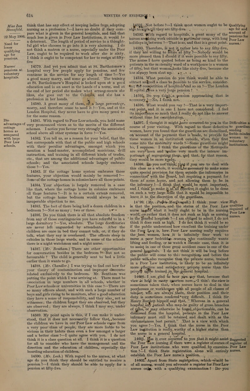 Stansfeld. 22 May 1906.  Need for lower qualifying age for pensions. Nurses’ pensions at voluntary hospitals. Dis- advantages of cottage homes as compared with large Poor Law schools, 614 MINUTES OF nursing as a profession ?—I have no doubt if ‘they, com- pare what is given in the general hospitals, and find-that much less is given in Poor Law Institutions, it would be a deterrent. The length of period of service to a thought- ful girl who chooses to go into it is very alarming. I do not think a matron or a nurse, especially under the Poor Law, ought to be required to work after she: is -sixty. I think it ought to be competent for her to resign at fifty- five 14579. And yet you admit that at St. Battho1mew? 8 hospital very few people apply for pensions, and few continue in the service for any length of time ?—Yes a good many marry, and some go abroad. The training at St. Bartholomew’s Hospital is looked upon a8a gocd education and is an asset in the hands of a nurse, and at the end of her period she makes what arrangements she likes, she goes out to the eg and she rey a profession in her hands. 14580. A great many of them, on a large .percentege, marry, and therefore cease to need it ?—Yes, and at the © London Hospital, they never have to give many pensi-ns for the same reason. 14581. With regard to Poor Law schools, you hold sume very pronounced views as to the merits of the different schemes. I notice you favour very strongly the associated school above all other systems in force ?— Yes. 14582. You tell us, as a reason for your belief, that the last corresponds with that of the public and high schools with their peculiar advantages, amongst which you mention a band-master, accomplished musicians, drill instruction, and training in all different kinds of trades, etc., that are among the additional advantages of public schools; and the associated schools largely embrace those ?— Yes. , 14583. If the cottage home system embraces those features, your objection would mainly be removed ?— Some of the cottage homes in colonies have all those points. 14584. Your objection is largely removed in a case like that, where the cottage home in colonies émbraces all those features ?—It is to a certain extent removed, but the cottage home bedroom would always be an insuperable objection to me. 14585. The fact of there being half a dozen children in a bedroom ?—Not so many ; two or three. 27 14586. Do you think there is all that absolute freedom from any of those contingencies you have referréd to in a large dormitory ?—Yes, absolute. The large dormitories are never left unguarded by attendants. After the children are once in bed they cannot talk, or, if they do talk, what they say is overheard. The officers sleep in cubicles in those large wards, and in some of the schools there is a night watchman and a night nurse. 14587. (Mr. Bentham.) There are other opportunities for conversation besides in the bedroom *—But not so favourable ? The child is generally sent to bed a little earlier than it wants to go. 14588. (Mr. Chandler.) I was trying to find out how far your theory of contamination and improper discourse related exclusively to the bedroom. Mr. Bentham was putting the point which I was arriving at. There must be association in !arge numbers in all schools, whether in Poor Law schools or universities in this case ?—There are so many officers about, and with such a large number of boys and girls rising to be monitors, after a good education they have a sense of responsibility, and they also, act as witnesses ; the children forget they are observed, but they are observed ; they are always, I think I may sy ‘under observation. 14589. My point again is this, if I can make it under- stood, that it does not necessarily follow that,,because the children we have in our Poor Law schools came from a very poor class of people, they are more liable to be vicious in their habits than even a few amongst a larger and a better class ?—I quite agree with you. I do not think it is a class question at all. I think it is a question for all to consider who have the management and the direction and the education of children, especially the boarding education of children. 14590. (Mr. Loch.) With regard to the nurses, at what age do you think they should be entitled to receive a pension ?—I think they should be able to apply for a pension at fifty-five. 5 ° Phaaie EVIDEN : 5 2, ;Not before ?—I think most women sve to be Qualifying abje ri ean till they are fifty-five. age for and 14592. With regard to hospitals, a ofeiie many of the ronan a hurses are@loing work outside in partioular cases, with long poor Law holidays in between ?—That is so, and that is a great point. nurses, } 14593. Therefore, i is’ not it, rather late to say fifty-five, if they ‘aré willing to fétire ‘at fifty Nobody would be more pleased than [ should if it were possible to say fifty. The nurse I have quoted before as being.so kind to the patients in the miternity ward of a-workhouse is a woman of fifty, but that woman,looks like sixty- ‘five, because she has always been shut up.. «+. 14594. What pension do you think would be able to attract as $ood a class %s possible to the service, consider- ae 6 SS a a ~*~ Hospital gives a very large pension % ? 14598, Do you thipk, @ pension apptoaching: that is scessary ¢—No, I think not. 14596. What would you say 1—That i is a very import- ant point, and it is one I have not considered. I feel its importance so much that I really do not like to answer without time for consideration. 14597. I thought it might have Seehiaee ‘to you.in the Difficulties a a course of your visiting. With regard to these defective to guardian women, have you found that the guardi ans are disinclined, sending on‘account of the payment that is ‘made, to provide for feeble-minde n - _-— ee these women in an institutioh outside, when they first nn ets - to come into the matemity wards 7~Some guardians might fustitatin a be, I suppose. I think the guardians of the Metropolis are very’ keen and ‘rgalise very much the intense im- portance of segregating them, and that, for that reason, they moult be more ready. é 14598. Do -you not’ think; tl af if you are to deal with this class as a whole, it would.be necessary to make some quite special provision for them outside the infirmaries in connection” with the Board, but requiring a payment for them at some home, “and not allowing them to be in the infirmary ?—I think pba would, be most important, and I think’ to make it at all Hiective it ought to be done on such a very large Scale that it would be impossible to leave it to, the discretion of the guardians, 14°99: (Mr. . Paijen-MacDougall.) 1 think. your view High is. that the position,.and.the status of the Poor Law qualities required of Poor Law in the Zenetal hospitals ?—I am obliged to admit I do not a oe think it does rank as high. I do fot think it would be so if the public understood how excellent the training under the Poor Taw.is, how. Poor Law nursing really requires the best, women, how .it is infinitely finer work to phurse - @&amp; poor bedridden - -woman fe) continually wants lifting and feeding, or te watch a chronic case, than it .is to assist in one of those great accident cases in one of the general hospitals. I do not think it-will. be long before the public will come to this recognitions and before the public will, also recognise that.the private nurse, trained in a Poor Law institution, is likely to be an infinitely more pfietive and satisfactory private nurse than the privaf® nu¥se trained in. the :Reheral hospital. 14600..I am, glad to hear you. gay that, because that view is held in many qwarters now:,*I thin the view is sometimes taken that, when nurses have to deal in the poorhouses or workhoyses with all people of all classes of teinper, who are always there, their position and their é duty. is sometimes rendered *very difficult. I think Sir Henry Burdett himself said that, “* Whereas in a. general hospital_an' patient who may-be guilty of gross. breaches of miles, or may otherwise be found. objectionable, can be dismissed from the hospital, patients in-the Poor Law infirmary must still be retained and dealt with as the circumstances. best permit.” That is a view with which you agree ?—Yes, I think that the nurse in the, Poor Law ingtitution is really, worthy of a higher status than the nurse in a general hospital. 1460]. as it. ever PoRDETE to you { that it might pris Buzgestedl the Poor Taw nursing if there were a register of nurses of register of Poor Law institutions who were qualified by examina- Poor Law tion ?—I think State registration alone will entirely nurses. capabhaty the Poor Law nurse’s position. 14602° Apart from State registyation, which -would be of all nurses, would you advocaté a register for Poor Law nurses onl, with a qualifying examination? Do- you Pyar . a as 