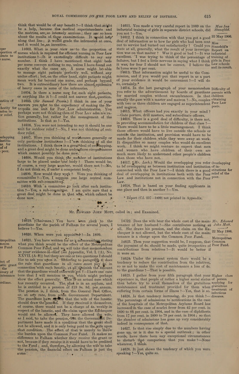 think that would be of any benefit ?—I think that might be a help, . because the medical superintendents. and the matrons are;so intensely anxious ; they are’ so keen about: the results of: those examinations. It would help’ along that line; jt would grade the infirmaries at once, and it would be,an incentive. Mee yper 14603. What is your view as*to the proportion of portion of nurses which is required for efficient ‘nursing in Poor Law lents to institutions ?—It is excéedingly difficult to say any nurse. number. I think I have ‘mentioned that eight’ beds per nurse conveys nothing to me, unless I have found out exactly what the cases are. A nurse might .bé+able to manage eight patients perfectly well, without. any undue effort ; but, on the other hand, eight patients might mean work far beyond one nurse, and perhaps beyond two. of heavy cases in some of the infirmaries.. ‘ hee 14604. Is there a nurse now for. each eight . patients, or anything like it ?—I could not answer that, question. 14605. (Sir Samuel Provis.) I think in one of ‘your answers you refer to the expediency of making the Me- hority for tropolis one unit for Poor. Law .administration. You estion of 615 14611. You made a very careful report in 1889 on the Muss Ina industrial training of girls in separate district schools, did Stansfeld. you not ?—Yes. RRS 14612. I think in connection with that you got a good ~~ Bay are: deal of information as to how far girls who had been sent Mise out to service had turned out satisfactorily ? Could you gtansfeld’s state at all, generally, what the result of your investiga- Report on tion was on that matter? Was it good or bad ?—It was industrial excellent. “I was trying to think of the percentage of training of failures, but I feel a little nervous in saying what I think girls in Poor it was, for fear I should not be correct. I believe the Law schools fa‘lures were 5 per cent. and. ite repaM. 14613. That information might be useful to the Com- mission, and if you would: put that report in as a part of your evidence it would be convenient ?—I will do so, certainly.* 14614. In the last paragraph of your memorandum Difficulty of you refer to the advertisement by boards of guardians parents with for married couples. without encumbrances. Is that children usually the gase with a master and matron ?—No, couples obtaining with two or three children are engaged as superintendent Poor Law and matron. DOS     ndon in- annals i ‘ ee: 14615. What officers had you exactly in your mind ? or relief. Perhap o ie ag : pared h ae ae er ery ai - —Gate porters, drill masters, and Gabordinnis officers. A pcre os ane get as he  Yo. me SPBaeemen ty: 0 p 14616. There is a good deal of difficulty, is there not, institutions, Is that 50 eS ee ‘ in providing accommodation for children of that class ?— 14606. You were not intending to say it should be one ‘There would have to be a little rearrangement. I think unit for outdoor relief 2—No, J was not thinking pf out- those officers would have to live outside the schools or door relief. « . ‘ rae outside the institution, and provision would have to be erlapping 14607. Were you thinking af worlshouses generally or made for their children while they were away at work. institu- = only particular institutions ?—I “was thinking of all the [t disqualifies so many couples who would do excellent of a institutions. - I think there is a great*deal of ov@lapping, work. I think we might venture to expect that men ar and a great deal might be done underythose circumstances and women who have children of their own are ae which cannot possibly be -done now.” - sind ove much more likely to understand other people’s children 14608. Would you think, the nufnber of institutions than those who have not. large to be placed under ‘one body ? There would be, 14617. {Mr. Loch.) Would the overlapping you refer Overlapping of course, a very large number, would there not ?—No, to bé overlapping as between institution and institution of in- I do not think so, if under a competent body. ~ connected with the Poor Law ?—I think there is a good stitutions for 14609. How would they work ?. Were you thinking of deal of overlapping in institutions both with the Poor Telief of the committées ?—Yes, I suppose one large central com- Law and institutions not in connection with the Poor P°°™ mittee with sub-committees. a Law. ; 14610. With “a committee to look after each institu- 14618. That is based on your finding applicants in tion ?—Yes, a sub-committee. I am.quite sure that a one place and then in another ?—Yes. great deal might be done in that why, which cahnot be i done now. pee Fone 2 * Report (Cd. 287—1899) not printed in Appendix. oe : ‘ i z 8 * 3 . &gt; ws Mr. Bowarp Joun Mort, called in; and Examined. 14619. *(Chairman.) You have. been clerk to the 14522. Does the wife bear the whole cost of the main- Mr. Edward guardians for the parish of Fulham for several ‘years, 1 tenance of her husband ?—She contributes nothing at John Mott. believe ?—Yes. iS ope AF aaa wa * all. She draws his pension, and the claim on the Ex- 22 M 1906 14620. Wh pa Sar inte ?—In 1899 chequer is not allowed, but the whole cost of the main- ~~ “18Y oe pay: io rtae id ah ary ; tenance is a charge upon the Common Poor Fund. Metropolitan tropolitan 14621. You have written for us 4 mémorandygy stating 14623. Then your suggestion would be, I suppose, that Common mmon what you think ould be the effect of the Metropolitan the payment of 4s. should be made, quite irrespective of Poor Fund. or Fund: Common Poor F und, and wg will take that memorandum ¢ontributions from relatives ?—It would be better if as your evidence-in-chief (see Appendix, Vol. I. (A),-No. it were go. XXVIT. (A-B)) but there are one or two questions I should ; rs 3 like to ask you’ upon it. ‘Referring to paragraph 4;' does 14624 Under the present ecko em be ‘a ect of a tienen Shore hee So. ee: tendency to reduce the contribution from the relatives, atic grant Pe ee eres’ i adh scenes mast Pay gate S ot to make the cost of maintenance a loss of 4s ahe connection ‘with each lunatic, at. all.djminish the dmount Pe ih 3 di A Te 3 : overy of that the guardians would otMerwise'get 7—Ihave one case *° “© Suarcians :— BY . intenance here that I will mention to you, which might perhaps show the effect generally. his ‘an actual ease which has recently occurred. The, nia# is in an asylum, and he is entitled to a pension of £19 9s. 8d. per, annum. The pension is, I think, from the- General: Post Office, or, at: arty rate, from some Government Departnient. The guardtans have d. that the wife of the lunatic should draw the’pensibn. If they réceived it themselves, of course, there would not be a charge of 4s. weekly: in’ respect of the lunatic, and thie claim upon’'the Exchequer would not be allowed. They have: allowed the wife, as I said, to take the pension,-bttt the Governm@nt De- partment have made it-a condition that the grant shall not be allowed, and it is only being paid to. the grife upon that condition.. .The effect of that is merely to throw the burden upon the Common Poor Fund. It makes no difference to Fulham whether they receive the grant or not, because if they receive it it would have to be credited to the Fund ; and, therefore, by allowing the wife to take the pension, the financial effect on- Fulham is just the sume. “rig : oh rdians. 14625. I gather from your fifth paragraph that your Higher class experience is, that people of rather a higher social status of person than before try to avail themselves of the gratuitous applying for maintenance and treatment provided for them when 8ratuitous j : ; : treatment of Fh de : suffering from certain forms of illness ?—Yes, that is so. infontinnes 14626. Is that tendency increasing, do you think ?— diseases. The percentage of admissions to notifications in the case of the hospitals of the Metropolitan Asylums Board has increased’ in tthe case of scarlet fever from 42 per cent. in 1890 to 84 per cent. in 1904, and in the case of diphtheria from 17 per cent. in 1890 to 79 per cent. in 1904; so that the number of admissions has gone up very considerably indeed in consequence of that. 14627. Is that rise simply due to the numbers having gone up, or is it due to a special outbreak; in other words, have there been any exceptional circumstances to disturb that comparison that you make ?—None whatever, I think. 14628. It just shows the tendency of which you were speaking ?—Yes, quite so.