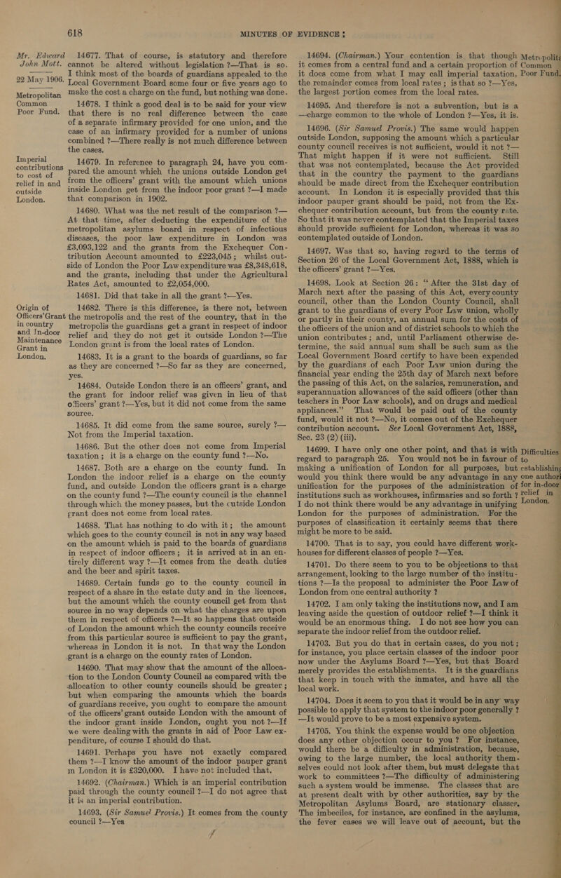 Mr. John Mott.  22 May 1906. Metropolitan Common Poor Fund. Imperial contributions to cost of relief in and outside London. Origin of 618 14677. That of course, is statutory and therefore cannot be altered without legislation ?—That is so. I think most of the boards of guardians appealed to the Local Government Board some four or five years ago to make the cost a charge on the fund, but nothing was done. 14678. I think a good deal is to be said for your view that there is no real difference between the case of a separate infirmary provided for one union, and the case of an infirmary provided for a number of unions combined ?—There really is not much difference between the cases. 14679. In reference to paragraph 24, have you com- pared the amount which the unions outside London get from the officers’ grant with the amount which unions inside London get from the indoor poor grant ?—I made that comparison in 1902. 14680. What was the net result of the comparison ?— At that time, after deducting the expenditure of the metropolitan asylums board in respect of infectious diseases, the poor law expenditure in London was £3,093,122 and the grants from the Exchequer Con- tribution Account amounted to £223,045; whilst out- side of London the Poor Law expenditure was £8,348,618, and the grants, including that under the Agricultural Rates Act, amounted to £2,054,000. 14681. Did that take in all the grant ?—Yes. 14682. There is this difference, is there not, between in country and In-door Maintenance Grant in London. metropolis the guardians get a grant in respect of indoor relief and they do not get it outside London ?—The London grant is from the local rates of London. 14683. It is a grant to the boards of guardians, so far as they are concerned ?—So far as they are concerned, yes. 14684. Outside London there is an officers’ grant, and the grant for indoor relief was given in lieu of that o‘icers’ grant ?—Yes, but it did not come from the same source. 14685. It did come from the same source, surely ?— Not from the Imperial taxation. 14686. But the other does not come from Imperial taxation; it is a charge on the county fund ?—No. 14687. Both are a charge on the county fund. In London the indoor relief is a charge on the county fund, and outside London the officers grant is a charge on the county fund ?—The county council is the channel through which the money passes, but the cutside London erant does not come from local rates. 14688. That has nothing to-do with it; the amount which goes to the county council is not in any way based on the amount which is paid to the boards of guardians in respect of indoor officers; it is arrived at in an en- tirely different way ?—It comes from the death duties and, the beer and spirit taxes. 14689. Certain funds go to the county council in respect of a share in the estate duty and in the licences, but the amount which the county council get from that source in no way depends on what the charges are upon them in respect of officers ?—It so happens that outside -of London the amount which the county councils receive from this particular source is sufficient to pay the grant, whereas in London it is not. In that way the London grant is a charge on the county rates of London. 14690. That may show that the amount of the alloca- ‘tion to the London County Council as compared with the allocation to other county councils should be greater ; but when comparing the amounts which the boards of guardians receive, you ought to compare the amount of the officers’ grant outside London with the amount of the indoor grant inside J.ondon, ought you not ?—If we were dealing with the grants in aid of Poor Law ex- penditure, of course I should do that. 14691. Perhaps you have not exactly compared them ?—I know the amount of the indoor pauper grant in London it is £320,000. I have not included that. 14692. (Chairman.) Which is an imperial contribution paid through the county council ?—I do not agree that it is an imperial contribution. 14693. (Sir Samuel! Provis.) It comes from the county council ?—Yes fp EVIDENCE ; the remainder comes from local rates ; is that so ?—Yes, the largest portion comes from the local rates. 14695. And therefore is not a subvention, but is a —charge common to the whole of London ?—Yes, it is. 14696. (Sir Samuel Provis.) The same would happen outside London, supposing the amount which a particular county council receives is not sufficient, would it not ?— That might happen if it were not sufficient. Still that was not contemplated, because the Act provided that in the country the payment to the guardians should be made direct from the Exchequer contribution account. In London it is especially provided that this indoor pauper grant should be paid, not from the Ex- chequer contribution account, but from the county rate. So that it was never contemplated that the Imperial taxes should provide sufficient for London, whereas it was so contemplated outside of London. 14697. Was that so, having regard to the terms of Section 26 of the Local Government Act, 1888, which is the officers’ grant ?—Yes. 14698. Look at Section 26: ‘‘ After the 3lst day of March next after the passing of this Act, every county council, other than the London County Council, shall grant to the guardians of every Poor Law union, wholly or partly in their county, an annual sum for the costs of the officers of the union and of district schools to which the union contributes; and, until Parliament otherwise de- termine, the said annual sum shall be such sum as the by the guardians of each Poor Law union during the financial year ending the 25th day of March next before the passing of this Act, on the salaries, remuneration, and superannuation allowances of the said officers (other than teachers in Poor Law schools), and on drugs and medical appliances.” That would be paid out of the county fund, would it not ?—No, it comes out of the Exchequer contribution account. See Local Government Act, 1888, Sec. 23 (2) (iii). : ~ I do not think there would be any advantage in unifying London for the purposes of administration. For the purposes of classification it certainly seems that there might be more to be said. 14700. That is to say, you could have different work- houses for different classes of people ?—Yes. 14701. Do there seem to you to be objections to that arrangement, looking to the large number of tho institu- tions ?—Is the proposal to administer the Poor Law of London from one central authority ? 14702. I am only taking the institutions now, and I am leaving aside the question of outdoor relief ?—I think it would be an enormous thing. I do not see how you can separate the indoor relief from the outdoor relief. 14703. But you do that in certain cases, do you not ; now under the Asylums Board ?—Yes, but that Board merely provides the establishments. It is the guardians that keep in touch with the inmates, and have all the local work. 14704. Does it seem to you that it would be in any’ way possible to apply that system to the indoor poor generally ? —It would prove to be a most expensive system. 14705. You think the expense would be one objection does any other objection occur to you? For instance, would there be a difficulty in administration, because, owing to the large number, the local authority them- selves could not look after them, but must delegate that work to committees ?—The difficulty of administering such a system would be immense. The classes that are at present dealt with by other authorities, say by the Metropolitan Asylums Board, are stationary classes, The imbeciles, for instance, are confined in the asylums, the fever cases we will leave out of account, but the ndon.  ee